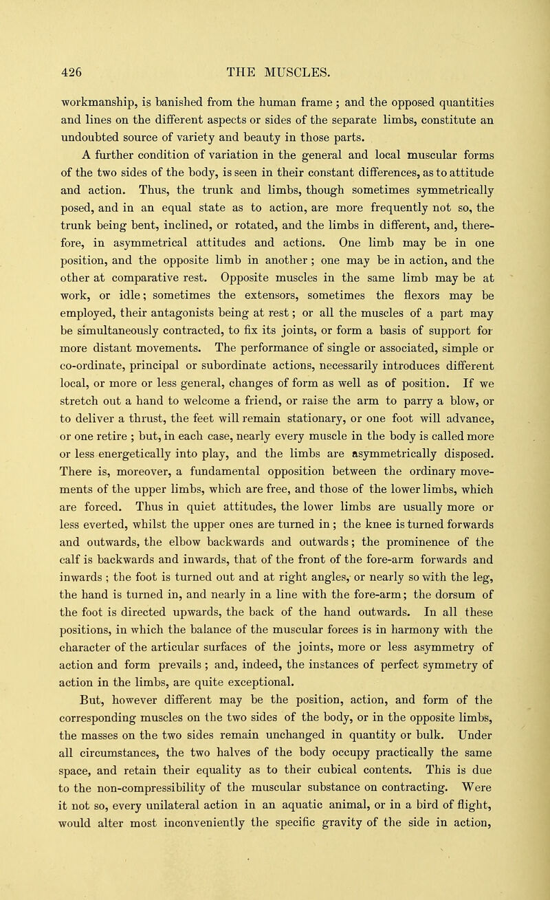 ■workmanship, is banished from the human frame ; and the opposed quantities and lines on the different aspects or sides of the separate limbs, constitute an undoubted source of variety and beauty in those parts. A further condition of variation in the general and local muscular forms of the two sides of the body, is seen in their constant differences, as to attitude and action. Thus, the trunk and limbs, though sometimes symmetrically posed, and in an equal state as to action, are more frequently not so, the trunk being bent, inclined, or rotated, and the limbs in different, and, there- fore, in asymmetrical attitudes and actions. One limb may be in one position, and the opposite limb in another; one may be in action, and the other at comparative rest. Opposite muscles in the same limb may be at work, or idle; sometimes the extensors, sometimes the flexors may be employed, their antagonists being at rest; or all the muscles of a part may be simultaneously contracted, to fix its joints, or form a basis of support foi- more distant movements. The performance of single or associated, simple or co-ordinate, principal or subordinate actions, necessarily introduces different local, or more or less general, changes of form as well as of position. If we stretch out a hand to welcome a friend, or raise the arm to parry a blow, or to deliver a thrust, the feet will remain stationary, or one foot will advance, or one retire ; but, in each case, nearly every muscle in the body is called more or less energetically into play, and the limbs are asymmetrically disposed. There is, moreover, a fundamental opposition between the ordinary move- ments of the upper limbs, which are free, and those of the lower limbs, which are forced. Thus in quiet attitudes, the lower limbs are usually more or less everted, whilst the upper ones are turned in; the knee is turned forwards and outwards, the elbow backwards and outwards; the prominence of the calf is backwards and inwards, that of the front of the fore-arm forwards and inwards ; the foot is turned out and at right angles,- or nearly so Virith the leg, the hand is turned in, and nearly in a line with the fore-arm; the dorsum of the foot is directed upwards, the back of the hand outwards. In all these positions, in which the balance of the muscular forces is in harmony with the character of the articular surfaces of the joints, more or less asymmetry of action and form prevails ; and, indeed, the instances of perfect symmetry of action in the limbs, are quite exceptional. But, however different may be the position, action, and form of the corresponding muscles on the two sides of the body, or in the opposite limbs, the masses on the two sides remain unchanged in quantity or bulk. Under all circumstances, the two halves of the body occupy practically the same space, and retain their equality as to their cubical contents. This is due to the non-compressibility of the muscular substance on contracting. Were it not so, every unilateral action in an aquatic animal, or in a bird of flight, would alter most inconveniently the specific gravity of the side in action,