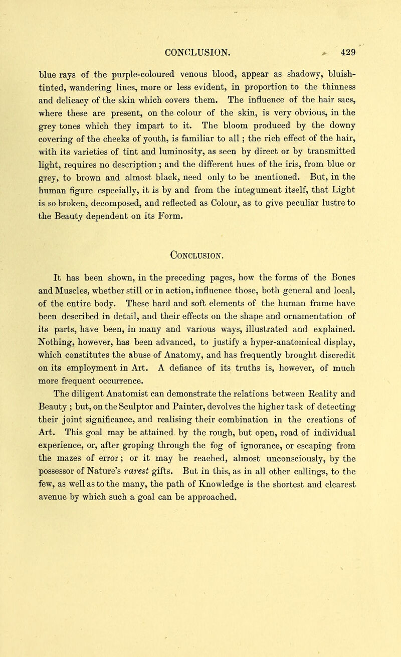blue rays of the purple-coloured venous blood, appear as shadowy, bluish- tinted, wandering lines, more or less evident, in proportion to the thinness and delicacy of the skin which covers them. The influence of the hair sacs, where these are present, on the colour of the skin, is very obvious, in the grey tones which they impart to it. The bloom produced by the downy covering of the cheeks of youth, is familiar to all; the rich effect of the hair, with its varieties of tint and luminosity, as seen by direct or by transmitted light, requires no description; and the different hues of the iris, from blue or grey, to brown and almost black, need only to be mentioned. But, in the hiunan figure especially, it is by and from the integument itself, that Light is so broken, decomposed, and reflected as Colour, as to give peculiar lustre to the Beauty dependent on its Form. Conclusion. It has been shown, in the preceding pages, how the forms of the Bones and Muscles, whether still or in action, influence those, both general and local, of the entire body. These hard and soft elements of the human frame have been described in detail, and their effects on the shape and ornamentation of its parts, have been, in many and various ways, illustrated and explained. Nothing, however, has been advanced, to justify a hyper-anatomical display, which constitutes the abuse of Anatomy, and has frequently brought discredit on its employment in Art. A defiance of its truths is, however, of much more frequent occurrence. The diligent Anatomist can demonstrate the relations between Eeality and Beauty ; but, on the Sculptor and Painter, devolves the higher task of detecting their joint significance, and realising their combination in the creations of Art. This goal may be attained by the rough, but open, road of individual experience, or, after groping through the fog of ignorance, or escaping from the mazes of error; or it may be reached, almost unconsciously, by the possessor of Nature's rarest gifts. But in this, as in all other callings, to the few, as well as to the many, the path of Knowledge is the shortest and clearest avenue by which such a goal can be approached.