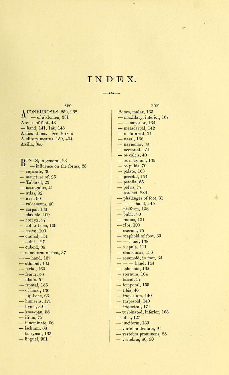 INDEX. APO BON A PONEUROSES, 252, 268 — of aMomen, 331 Bones, malar, 163 — maxillary, inferior, 167 Arches of foot, 43 superior, 164 — hand, 141, 145, 148 — metacarpal, 142 Articulations. See Joints — metatarsal, 34 Auditory meatus, 159, 404 —■ nasal, 166 AxiUa, 355 — navicular, 39 — occipital, 151 — 03 calcis, 40 pONES, in ffsneral, 23 — influence on the forms, 23 — OS magnum, 139 — OS pubis, 70 — separate, 30 — palate, 163 — structure of, 25 ■— parietal, 154 — Table of, 23 — patella, 55 — astragalus, 41 — pelvis, 77 — atlas, 92 — peronei, 286 — axis, 90 — phalanges of foot, 31 — calcaneum, 40 hand, 145 — carpal, 136 — pisifoi-m, 138 — clavicle, 109 — pubic, 70 — coccyx, 77 — radius, 131 — collar bone, 109 — ribs, 100 — costK, 100 — sacrum, 75 — cranial, 151 — scaphoid of foot, 39 — cubit, 127 hand, 138 — cuboid, 38 — scapula. 111 — cuneiform of foot, 37 — semi-lunar, 136 hand, 137 — sesamoid, in foot, 34 — ethnoid, 162 — hand, 144 — facia., 163 — sphenoid, 162 — femur, 56 -- sternum, 104 — fibula, 51 ■— tarsal, 37 — frontal, 155 — temporal, 159 — of hand, 136 — tibia, 46 ■— hip-bone, 66 — trapezium, 140 — humerus, 121 — trapezoid, 140 — hyoid, 391 — triquetral, 171 — knee-pan, 55 — turbinated, inferior, 163 — ilium, 72 — ulna, 127 — innominate, 66 — unciform, 139 — ischium, 68 — vertebra dentata, 91 — lacrymal, 163 ■— vertebra prominens, 88 — lingual, 391 — vertebras, 80, 90