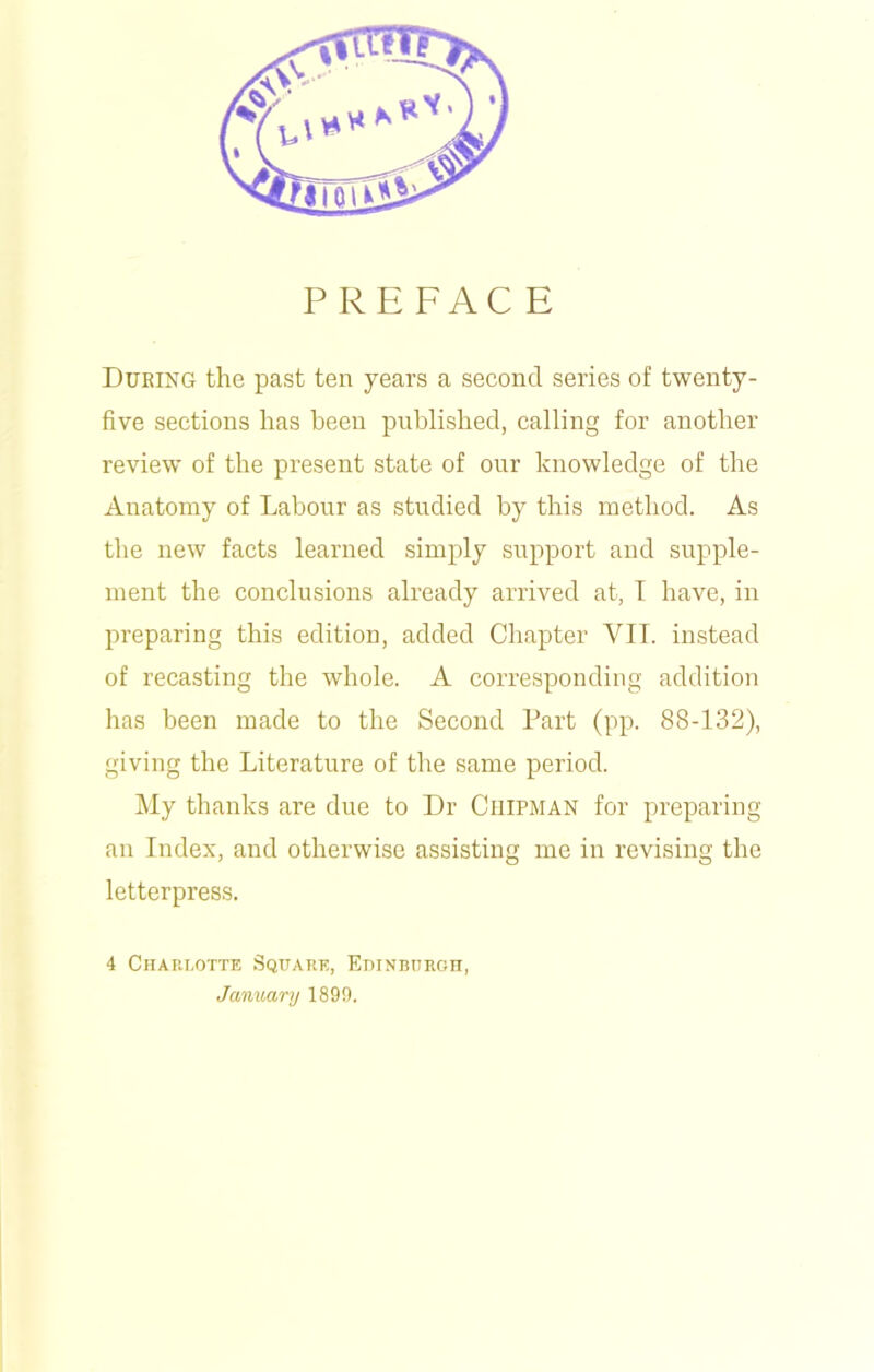 PREFACE During the past ten years a second series of twenty- five sections has been published, calling for another review of the present state of our knowledge of the Anatomy of Labour as studied by this method. As the new facts learned simply support and supple- ment the conclusions already arrived at, I have, in preparing this edition, added Chapter VII. instead of recasting the whole. A corresponding addition has been made to the Second Part (pp. 88-132), giving the Literature of the same period. My thanks are due to Dr Chipman for preparing an Index, and otherwise assisting me in revising the letterpress. 4 Charlotte Square, Edinburgh January 1899.