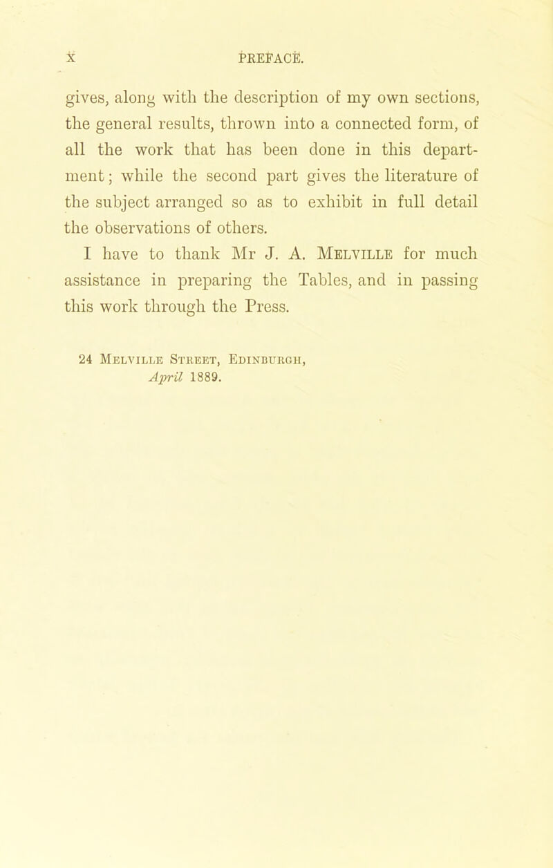 gives, along with the description of my own sections, the general results, thrown into a connected form, of all the work that has been done in this depart- ment ; while the second part gives the literature of the subject arranged so as to exhibit in full detail the observations of others. I have to thank Mr J. A. Melville for much assistance in preparing the Tables, and in passing this work through the Press. 24 Melville Street, Edinburgh, April 1889.