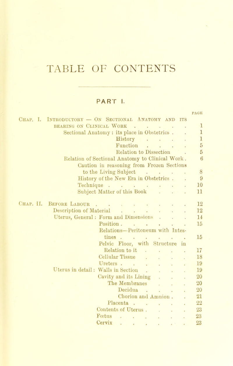 TABLE OF CONTENTS PART l. PAGE Chap. I. Introductory — On Sectional Anatomy and its BEARING ON CLINICAL WORK 1 Sectional Anatomy : its place in Obstetrics . . 1 History .... 1 Function .... 5 Eelation to Dissection . 5 Delation of Sectional Anatomy to Clinical Work . 6 Caution in reasoning from Frozen Sections to the Living Subject .... S History of the New Era in Obstetrics . . 9 Technique 10 Subject Matter of this Book ... 11 Chap. II. Before Labour 12 Description of Material 12 Uterus, General: Form and Dimensions ... 11- Position 15 Eelations—Peritoneum with Intes- tines 15 Pelvic Floor, with Structure in Eelation to it . . . 17 Cellular Tissue .... 18 Ureters 19 Uterus in detail: Walls in Section .... 19 Cavity and its Lining ... 20 The Membranes ... 20 Decidua .... 20 Chorion and Amnion . . 21 Placenta 22 Contents of Uterus . ... 23 Foetus 23 Cervix 23