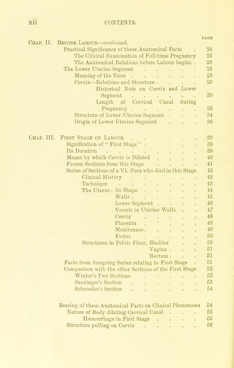 PAGE Chap. II. Before Labour—continued. Practical Significance of these Anatomical Facts . 24 The Clinical Examination of Full-time Pregnancy 25 The Anatomical Relations before Labour begins . 28 The Lower Uterine Segment 28 Meaning of the Term 28 Cervix—Relations and Structure .... 29 Historical Note on Cervix and Lower Segment 30 Length of Cervical Canal during Pregnancy 33 Structure of Lower Uterine Segment ... 34 Origin of Lower Uterine Segment ... 36 Chap. III. First Stage of Labour 39 Signification of “ First Stage ” 39 Its Duration 39 Means by which Cervix is Dilated .... 40 Frozen Sections from this Stage .... 41 Series of Sections of a VI.-Para who died in this Stage 42 Clinical History 42 Technique ....... 43 The Uterus: its Shape 44 Walls 45 Lower Segment .... 46 Vessels in Uterine Walls . . 47 Cervix 48 Placenta . ... 48 Membranes 49 Fcetus 50 Structures in Pelvic Floor, Bladder . . 50 Vagina ... 51 Rectum... 51 Facts from foregoing Series relating to First Stage . 51 Comparison with the other Sections of the First Stage 52 Winter’s Two Sections 52 Saexinger’s Section 53 Schroeder’s Section 54 Bearing of these Anatomical Facts on Clinical Phenomena 54 Nature of Body dilating Cervical Canal ... 55 Haemorrhage in First Stage .... 55 Structure pulling on Cervix 56