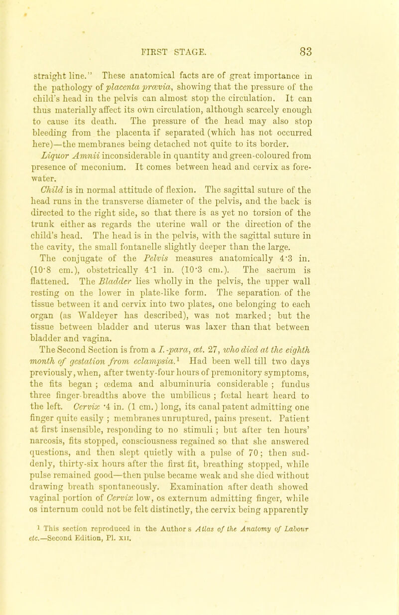 straight line.” These anatomical facts are of great importance in the pathology of •placenta premia, showing that the pressure of the child's head in the pelvis can almost stop the circulation. It can thus materially affect its own circulation, although scarcely enough to cause its death. The pressure of the head may also stop bleeding from the placenta if separated (which has not occurred here)—the membranes being detached not quite to its border. Liquor Amnii inconsiderable in quantity and green-coloured from presence of meconium. It comes between head and cervix as fore- water. Child is in normal attitude of flexion. The sagittal suture of the head runs in the transverse diameter of the pelvis, and the back is directed to the right side, so that there is as yet no torsion of the trunk either as regards the uterine wall or the direction of the child’s head. The head is in the pelvis, with the sagittal suture in the cavity, the small fontanelle slightly deeper than the large. The conjugate of the Pelvis measures anatomically 4'3 in. (10'8 cm.), obstetrically 4'1 in. (10'3 cm.). The sacrum is flattened. The Bladder lies wholly in the pelvis, the upper wall resting on the lower in plate-like form. The separation of the tissue between it and cervix into two plates, one belonging to each organ (as Waldeyer has described), was not marked; but the tissue between bladder and uterus was laxer than that between bladder and vagina. The Second Section is from a I. -para, ext. 27, who died at the eighth month of gestation from eclampsiaA Had been well till two days previously, when, after twenty-four hours of premonitory symptoms, the fits began ; oedema and albuminuria considerable ; fundus three finger-breadths above the umbilicus ; foetal heart heard to the left. Cervix '4 in. (1 cm.) long, its canal patent admitting one finger quite easily ; membranes unruptured, pains present. Patient at first insensible, responding to no stimuli; but after ten hours’ narcosis, fits stopped, consciousness regained so that she answered questions, and then slept quietly with a pulse of 70; then sud- denly, thirty-six hours after the first fit, breathing stopped, while pulse remained good—then pulse became weak and she died without drawing breath spontaneously. Examination after death showed vaginal portion of Cervix low, os externum admitting finger, while os internum could not be felt distinctly, the cervix being apparently 1 This section reproduced in the Authors Atlas of the Anatomy of Labour etc.—Second Edition, PI. xu.
