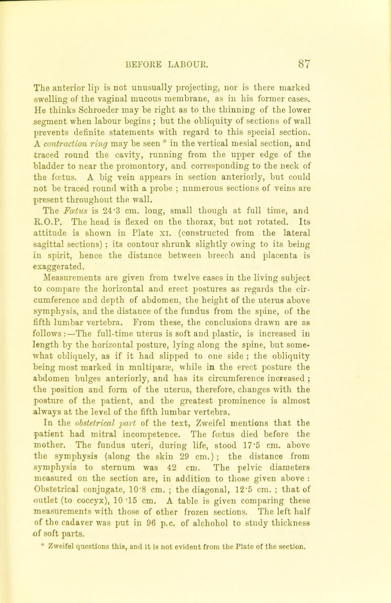 The anterior lip is not unusually projecting, nor is there marked swelling of the vaginal mucous membrane, as in his former cases. He thinks Schroeder may be right as to the thinning of the lower segment when labour begins ; but the obliquity of sections of wall prevents definite statements with regard to this special section. A contraction ring may be seen * in the vertical mesial section, and traced round the cavity, running from the upper edge of the bladder to near the promontory, and corresponding to the neck of the foetus. A big vein appears in section anteriorly, but could not be traced round with a probe ; numerous sections of veins are present throughout the wall. The Foetus is 24-3 cm. long, small though at full time, and R.O.P. The head is flexed on the thorax, but not rotated. Its attitude is shown in Plate xi. (constructed from the lateral sagittal sections); its contour shrunk slightly owing to its being in spirit, hence the distance between breech and placenta is exaggerated. Measurements are given from twelve cases in the living subject to compare the horizontal and erect postures as regards the cir- cumference and depth of abdomen, the height of the uterus above symphysis, and the distance of the fundus from the spine, of the fifth lumbar vertebra. From these, the conclusions drawn are as follows :—The full-time uterus is soft and plastic, is increased in length by the horizontal posture, lying along the spine, but some- what obliquely, as if it had slipped to one side ; the obliquity being most marked in multipart, while in the erect posture the abdomen bulges anteriorly, and has its circumference increased ; the position and foim of the uterus, therefore, changes with the posture of the patient, and the greatest prominence is almost always at the level of the fifth lumbar vertebra. In the obstetrical part of the text, Zweifel mentions that the patient had mitral incompetence. The foetus died before the mother. The fundus uteri, during life, stood 17 5 cm. above the symphysis (along the skin 29 cm.); the distance from symphysis to sternum was 42 cm. The pelvic diameters measured on the section are, in addition to those given above : Obstetrical conjugate, 10-8 cm. ; the diagonal, 12-5 cm. ; that of outlet (to coccyx), 10 T5 cm. A table is given comparing these measurements with those of other frozen sections. The left half of the cadaver was put in 96 p.c. of alchohol to study thickness of soft parts. * Zweifel questions this, and it is not evident from the Plate of the section.