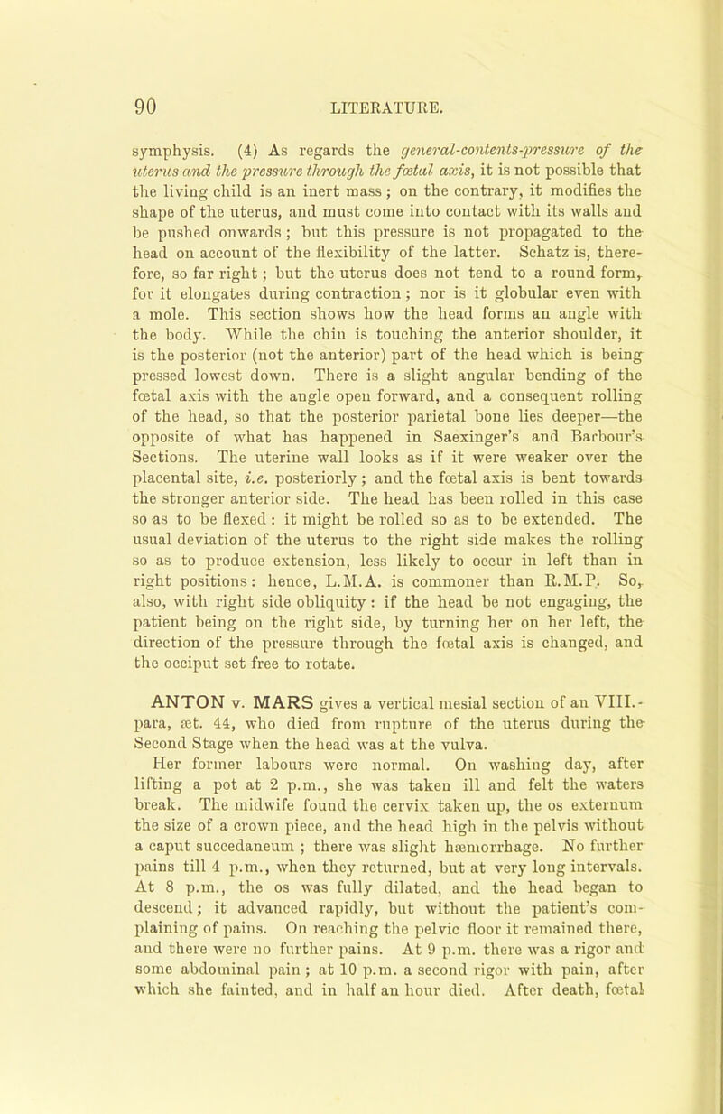 symphysis. (4) As regards the general-contents-pressure of the uterus and the pressure through the foetal axis, it is not possible that the living child is an inert mass; on the contrary, it modifies the shape of the uterus, and must come into contact with its walls and he pushed onwards ; but this pressure is not propagated to the head on account of the flexibility of the latter. Schatz is, there- fore, so far right; but the uterus does not tend to a round form, fov it elongates during contraction; nor is it globular even with a mole. This section shows how the head forms an angle with the body. While the chin is touching the anterior shoulder, it is the posterior (not the anterior) part of the head which is being pressed lowest down. There is a slight angular bending of the fetal axis with the angle open forward, and a consequent rolling of the head, so that the posterior parietal bone lies deeper—the opposite of what has happened in Saexinger’s and Barbour’s Sections. The uterine wall looks as if it were weaker over the placental site, i.e. posteriorly ; and the fetal axis is bent towards the stronger anterior side. The head has been rolled in this case so as to be flexed : it might be rolled so as to be extended. The usual deviation of the uterus to the right side makes the rolling so as to produce extension, less likely to occur in left than in right positions: hence, L.M.A. is commoner than R.M.P. So, also, with right side obliquity: if the head be not engaging, the patient being on the right side, by turning her on her left, tho direction of the pressure through the fetal axis is changed, and the occiput set free to rotate. ANTON v. MARS gives a vertical mesial section of an VIII.- para, ajt. 44, who died from rupture of the uterus during the- Second Stage when the head was at the vulva. Her former labours were normal. On washing day, after lifting a pot at 2 p.m., she was taken ill and felt the waters break. The midwife found the cervix taken up, the os externum the size of a crown piece, and the head high in the pelvis without a caput succedaneum ; there was slight haemorrhage. No further pains till 4 p.m., when they returned, but at very long intervals. At 8 p.m., the os was fully dilated, and the head began to descend; it advanced rapidly, but without the patient’s com- plaining of pains. On reaching the pelvic floor it remained there, and there were no further pains. At 9 p.m. there was a rigor and some abdominal pain ; at 10 p.m. a second rigor with pain, after which she fainted, and in half an hour died. After death, fetal