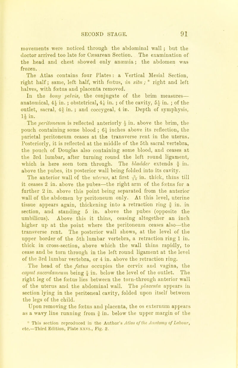 movements were noticed through the abdominal wall; but the doctor arrived too late for Ccesarean Section. The examination of the head and chest showed only ansemia; the abdomen was frozen. The Atlas contains four Plates: a Vertical Mesial Section, right half; same, left half, with foetus, in situ; * right and left halves, with foetus and placenta removed. In the bony j^lvis, the conjugate of the brim measures— anatomical, \\ in. ; obstetrical, 4^ in. ; of the cavity, 5£ in. ; of the outlet, sacral, 4f in. ; and coccygeal, 4 iD. Depth of symphysis, li in. The peritoneum is reflected anteriorly i in. above the brim, the pouch containing some blood ; 6^ inches above its reflection, the parietal peritoneum ceases at the transverse rent in the uterus. Posteriorly, it is reflected at the middle of the 5tli sacral vertebra, the pouch of Douglas also containing some blood, and ceases at the 3rd lumbar, after turning round the left round ligament, which is here seen torn through. The bladder extends f in. above the pubes, its posterior wall being folded into its cavity. The anterior wall of the uterus, at first x% in. thick, thins till it ceases 2 in. above the pubes—the right arm of the fcetus for a further 2 in. above this point being separated from the anterior wall of the abdomen by peritoneum only. At this level, uterine tissue appears again, thickening into a retraction ring f in. in section, and standing 5 in. above the pubes (opposite the umbilicus). Above this it thins, ceasing altogether an inch higher up at the point where the peritoneum ceases also—the transverse rent. The posterior wall shows, at the level of the upper border of the 5th lumbar vertebra, a retraction riDg 1 in. thick in cross-section, above which the wall thins rapidly, to cease and be torn through in the left round ligament at the level of the 3rd lumbar vertebra, or 4 in. above the retraction ring. The head of the foetus occupies the cervix and vagina, the caput succrdaneum being £ in. below the level of the outlet. The right leg of the foetus lies between the torn-througli anterior wall of the uterus and the abdominal wall. The placenta appears in section lying in the peritoneal cavity, folded upon itself between the legs of the child. Upon removing the foetus and placenta, the os externum appears as a wavy line running from f in. below the upper margin of the * This section reproduced in the Author's Atlas of the Anatomy of Labour,