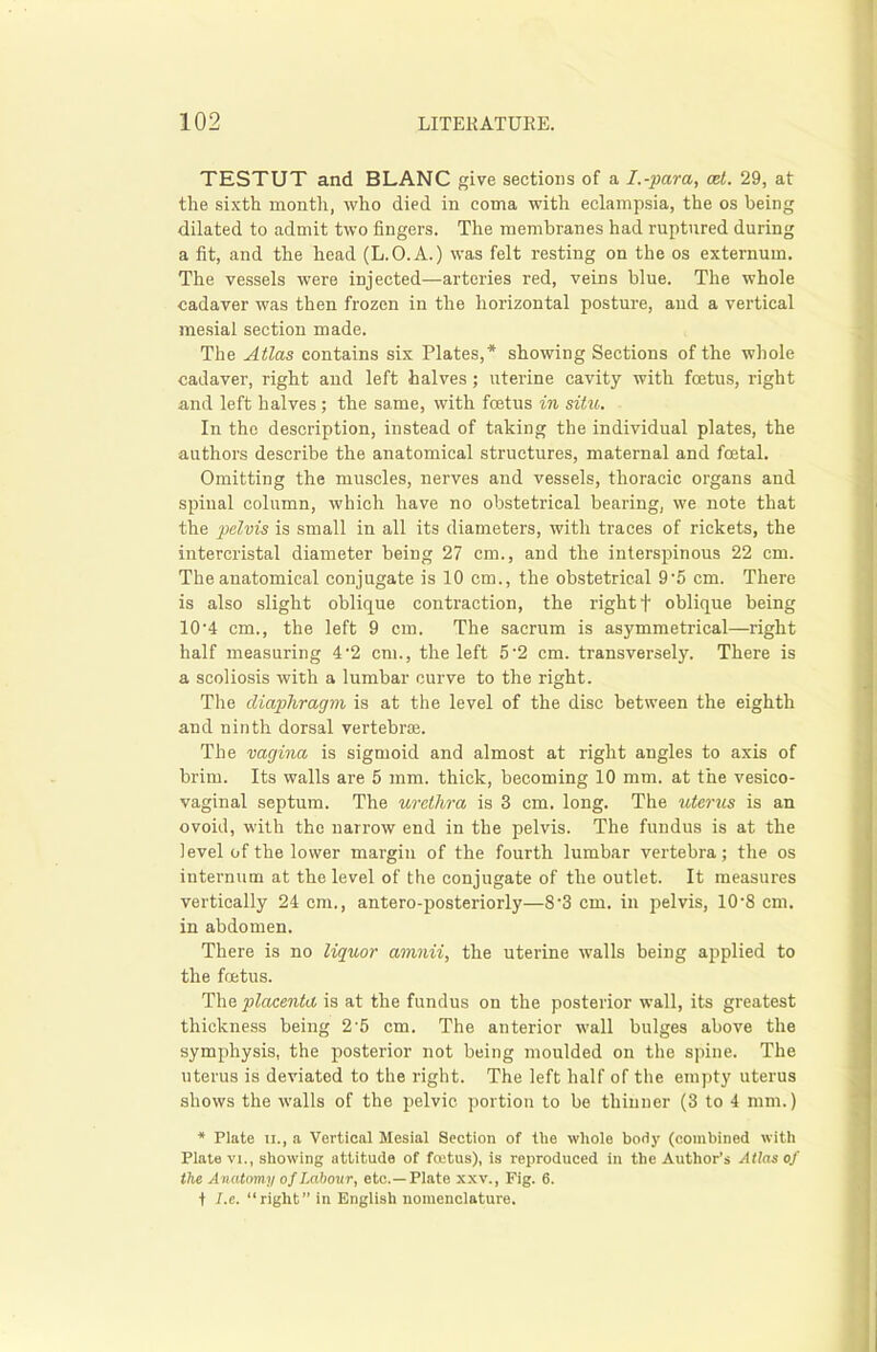 TESTUT and BLANC give sections of a I.-para, cet. 29, at the sixth month, who died in coma with eclampsia, the os being dilated to admit two fingers. The membranes had ruptured during a fit, and the head (L.O.A.) was felt resting on the os externum. The vessels were injected—arteries red, veins blue. The whole cadaver was then frozen in the horizontal posture, and a vertical mesial section made. The Atlas contains six Plates,* showing Sections of the whole cadaver, right and left halves; uterine cavity with foetus, right and left halves; the same, with foetus in situ. In the description, instead of taking the individual plates, the authors describe the anatomical structures, maternal and foetal. Omitting the muscles, nerves and vessels, thoracic organs and spinal column, which have no obstetrical bearing, we note that the pelvis is small in all its diameters, with traces of rickets, the intercristal diameter being 27 cm., and the interspinous 22 cm. The anatomical conjugate is 10 cm., the obstetrical 9'5 cm. There is also slight oblique contraction, the right f oblique being 10'4 cm., the left 9 cm. The sacrum is asymmetrical—right half measuring 4'2 cm., the left 5'2 cm. transversely. There is a scoliosis with a lumbar curve to the right. The diaphragm is at the level of the disc between the eighth and ninth dorsal vertebrae. The vagina is sigmoid and almost at right angles to axis of brim. Its walls are 5 mm. thick, becoming 10 mm. at the vesico- vaginal septum. The urethra is 3 cm. long. The uterus is an ovoid, with the narrow end in the pelvis. The fundus is at the level of the lower margin of the fourth lumbar vertebra; the os internum at the level of the conjugate of the outlet. It measures vertically 24 cm., antero-posteriorly—8‘3 cm. in pelvis, 10-8 cm. in abdomen. There is no liquor amnii, the uterine walls being applied to the foetus. The placenta is at the fundus on the posterior wall, its greatest thickness being 2’5 cm. The anterior wall bulges above the symphysis, the posterior not being moulded on the spine. The uterus is deviated to the right. The left half of the empty uterus shows the walls of the pelvic portion to be thinner (3 to 4 mm.) * Plate n., a Vertical Mesial Section of the whole body (combined with Plate vi., showing attitude of foetus), is reproduced in the Author’s Atlas of the Anatomy of Labour, etc.—Plate xxv., Fig. 6. f I.e. “right” in English nomenclature.