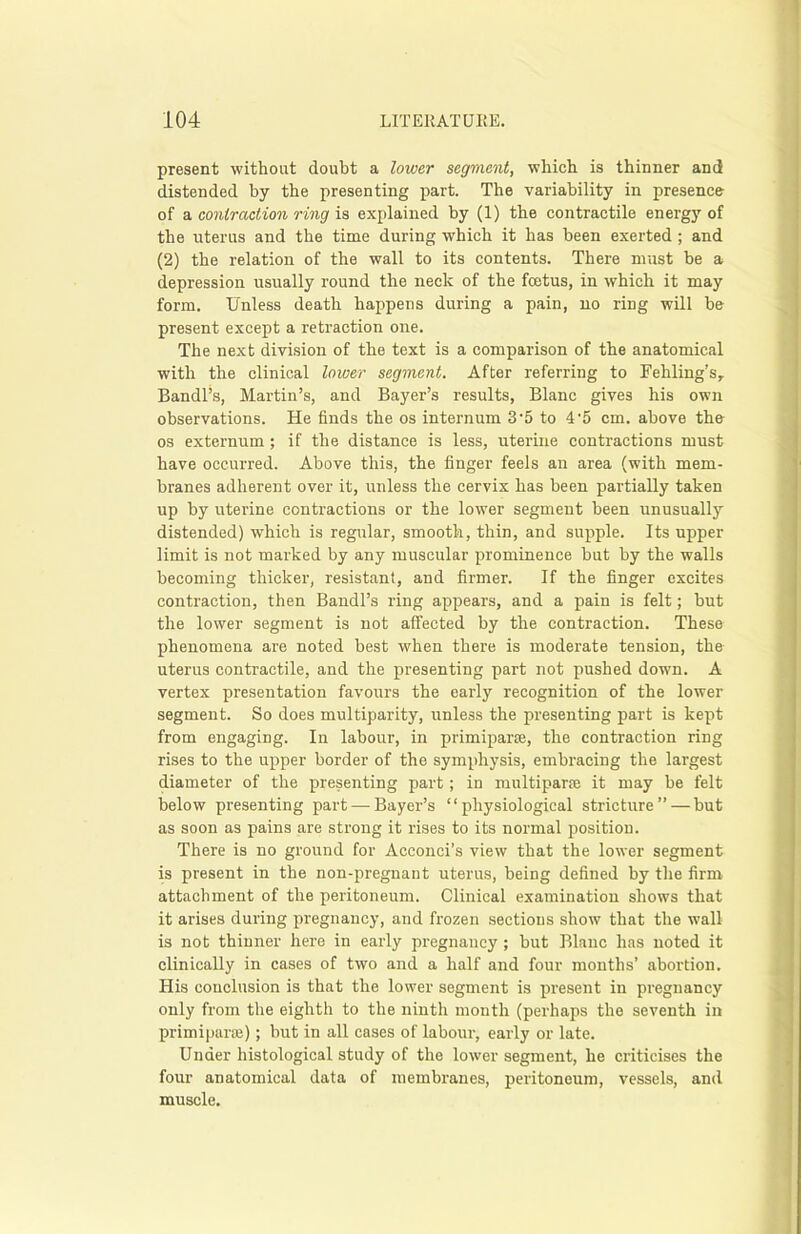 present without doubt a lower segment, which is thinner and distended by the presenting part. The variability in presence of a contraction ring is explained by (1) the contractile energy of the uterus and the time during which it has been exerted ; and (2) the relation of the wall to its contents. There must be a depression usually round the neck of the foetus, in which it may form. Unless death happens during a pain, no ring will be present except a retraction one. The next division of the text is a comparison of the anatomical with the clinical lower segment. After referring to Fehling’s, Bandl’s, Martin’s, and Bayer’s results, Blanc gives his own observations. He finds the os internum 3-5 to 4 '5 cm. above the os externum; if the distance is less, uterine contractions must have occurred. Above this, the finger feels an area (with mem- branes adherent over it, unless the cervix has been partially taken up by uterine contractions or the lower segment been unusually distended) which is regular, smooth, thin, and supple. Its upper limit is not marked by any muscular prominence but by the walls becoming thicker, resistant, and firmer. If the finger excites contraction, then Bandl’s ring appears, and a pain is felt; but the lower segment is not affected by the contraction. These phenomena are noted best when there is moderate tension, the uterus contractile, and the presenting part not pushed down. A vertex presentation favours the early recognition of the lower segment. So does multiparity, unless the presenting part is kept from engaging. In labour, in primiparre, the contraction ring rises to the upper border of the symphysis, embracing the largest diameter of the presenting part; in multipart it may be felt below presenting part — Bayer’s “physiological stricture” — but as soon as pains are strong it rises to its normal position. There is no ground for Acconci’s view that the lower segment is present in the non-pregnant uterus, being defined by the firm attachment of the peritoneum. Clinical examination shows that it arises during pregnancy, and frozen sections show that the wall is not thinner here in early pregnancy ; but Blanc has noted it clinically in cases of two and a half and four months’ abortion. His conclusion is that the lower segment is present in pregnancy only from the eighth to the ninth month (perhaps the seventh in primiparae); but in all cases of labour, early or late. Under histological study of the lower segment, he criticises the four anatomical data of membranes, peritoneum, vessels, and muscle.