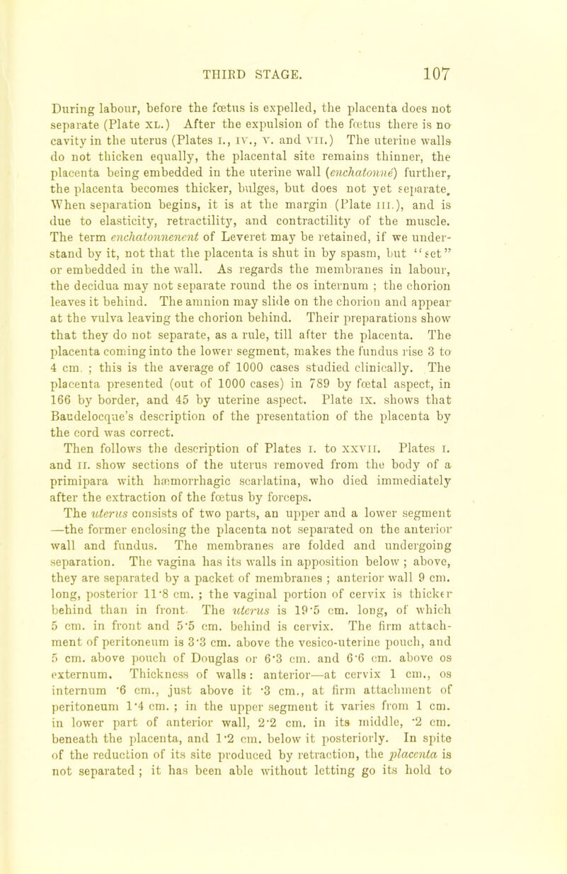 During labour, before the foetus is expelled, the placenta does not separate (Plate XL.) After the expulsion of the foetus there is no cavity in the uterus (Plates I., iv., v. and vii.) The uterine walls do not thicken equally, the placental site remains thinner, the placenta being embedded in the uterine wall (enchatonne) further, the placenta becomes thicker, bulges, but does not yet separate. When separation begins, it is at the margin (Plate hi.), and is due to elasticity, retractility, and contractility of the muscle. The term enchatonnenent of Leveret may be retained, if we under- stand by it, not that the placenta is shut in by spasm, but “set” or embedded in the wall. As regards the membranes in labour, the decidua may not separate round the os internum ; the chorion leaves it behind. The amnion may slide on the chorion and appear at the vulva leaving the chorion behind. Their preparations show that they do not separate, as a rule, till after the placenta. The placenta coming into the lower segment, makes the fundus rise 3 to 4 cm. ; this is the average of 1000 cases studied clinically. The placenta presented (out of 1000 cases) in 789 by fcetal aspect, in 166 byr border, and 45 by uterine aspect. Plate ix. shows that Baudelocque’s description of the presentation of the placenta by the cord was correct. Then follows the description of Plates i. to xxvir. Plates i. and ii. show sections of the uterus removed from the body of a primipara with haemorrhagic scarlatina, who died immediately after the extraction of the feetus by forceps. The uterus consists of two parts, an upper and a lower segment —the former enclosing the placenta not separated on the anterior wall and fundus. The membranes are folded and undergoing separation. The vagina has its walls in apposition below ; above, they are separated by a packet of membranes ; anterior wall 9 cm. long, posterior 11-8 cm. ; the vaginal portion of cervix is thicker behind than in front- The uterus is 19’5 cm. long, of which 5 cm. in front and 5'5 cm. behind is cervix. The firm attach- ment of peritoneum is 3'3 cm. above the vesico-uterine pouch, and 5 cm. above pouch of Douglas or 6'3 cm. and 6’6 cm. above os externum. Thickness of walls: anterior—at cervix 1 cm., os internum -6 cm., just above it '3 cm., at firm attachment of peritoneum 1*4 cm. ; in the upper segmeut it varies from 1 cm. in lower part of anterior wall, 2-2 cm. in its middle, ‘2 cm. beneath the placenta, and 1-2 cm. below it posteriorly. In spite of the reduction of its site produced by retraction, the placenta is not separated ; it has been able without letting go its hold to