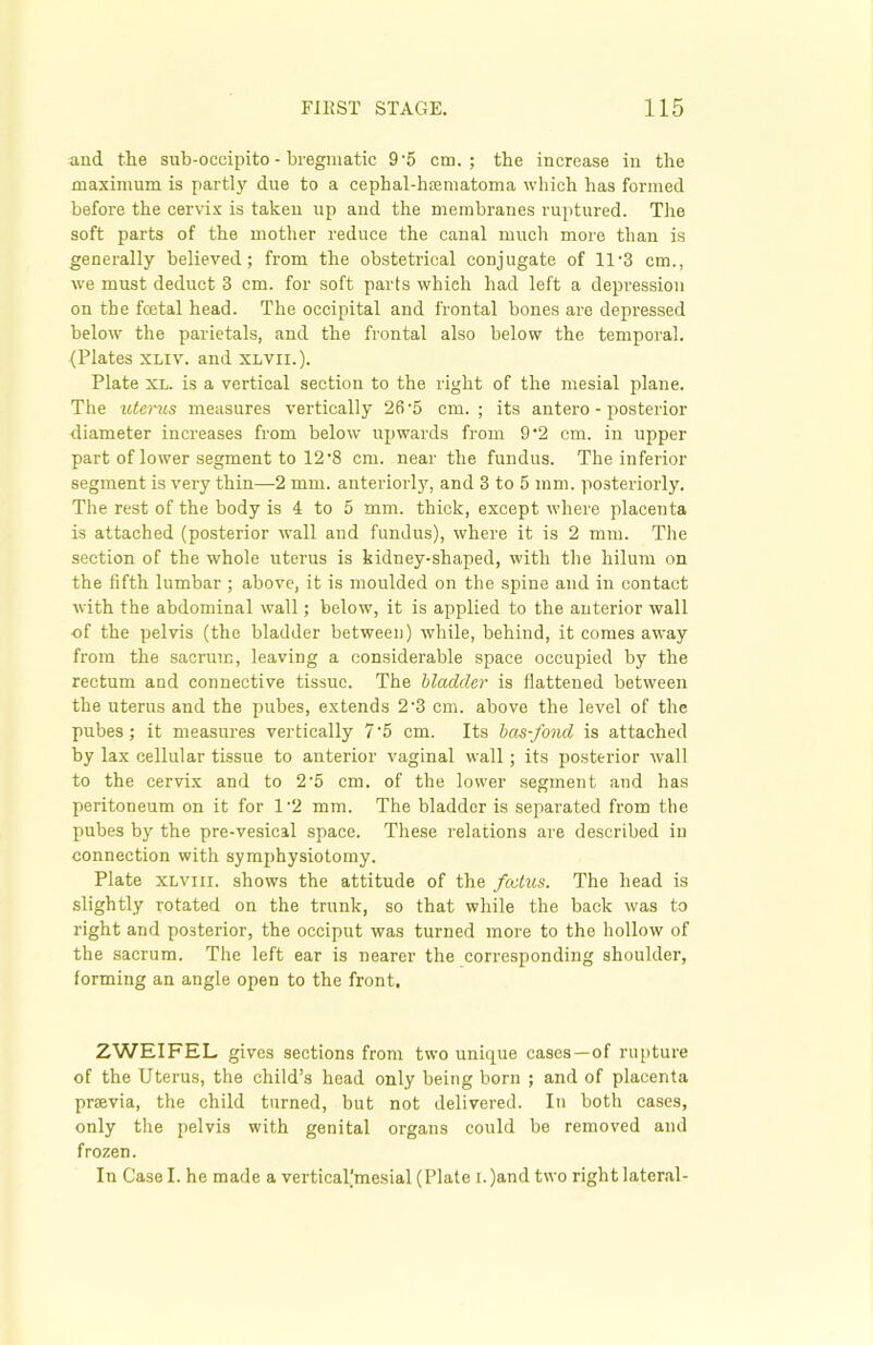 and the snb-occipito - bregmatic 9-5 cm.; the increase in the maximum is partly due to a cephal-hsematoma which has formed before the cervix is taken up and the membranes ruptured. The soft parts of the mother reduce the canal much more than is generally believed; from the obstetrical conjugate of 11-3 cm., we must deduct 3 cm. for soft parts whieli had left a depression on the fcetal head. The occipital and frontal bones are depressed below the parietals, and the frontal also below the temporal. (Plates xliv. and xlvii.). Plate xl. is a vertical section to the right of the mesial plane. The uterus measures vertically 26-5 cm.; its antero - posterior diameter increases from below upwards from 9-2 cm. in upper part of lower segment to 12'8 cm. near the fundus. The inferior segment is very thin—2 mm. anteriorly, and 3 to 5 mm. posteriorly. The rest of the body is 4 to 5 mm. thick, except where placenta is attached (posterior wall and fundus), where it is 2 mm. The section of the whole uterus is kidney-shaped, with the hilum on the fifth lumbar ; above, it is moulded on the spine and in contact with the abdominal wall; below, it is applied to the anterior wall of the pelvis (the bladder between) while, behind, it comes away from the sacrum, leaving a considerable space occupied by the rectum and connective tissue. The bladder is flattened between the uterus and the pubes, extends 2-3 cm. above the level of the pubes; it measures vertically 7'5 cm. Its bcts-fond is attached by lax cellular tissue to anterior vaginal wall; its posterior wall to the cervix and to 2'5 cm. of the lower segment and has peritoneum on it for 1-2 mm. The bladder is separated from the pubes by the pre-vesical space. These relations are described in connection with symphysiotomy. Plate xlviii. shows the attitude of the fcctus. The head is slightly rotated on the trunk, so that while the back was to right and posterior, the occiput was turned more to the hollow of the sacrum. The left ear is nearer the corresponding shoulder, forming an angle open to the front. ZWEIFEL gives sections from two unique cases—of rupture of the Uterus, the child’s head only being born ; and of placenta prsevia, the child turned, but not delivered. In both cases, only the pelvis with genital organs could be removed and frozen. In Case I. he made a vertical(mesial (Plate i. )and two right lateral-