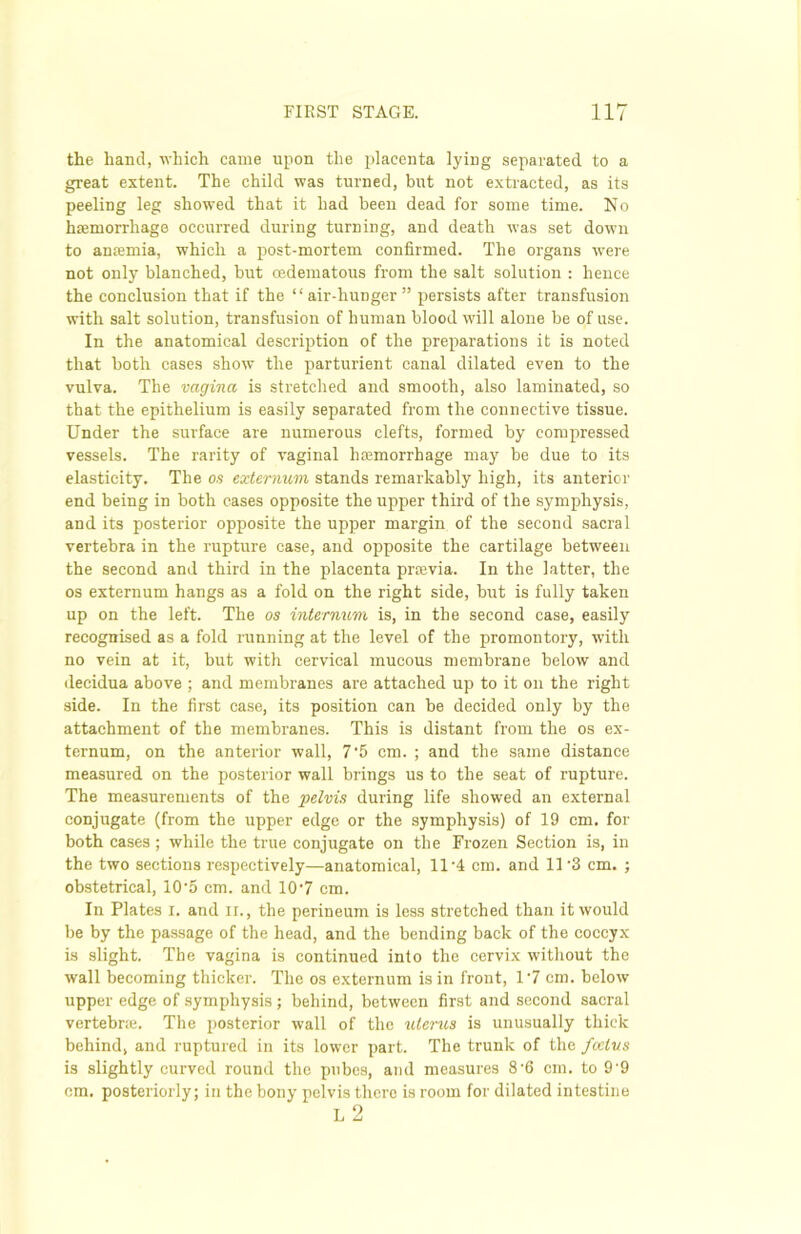 the hand, which came upon the placenta lying separated to a great extent. The child was turned, but not extracted, as its peeling leg showed that it had been dead for some time. No haemorrhage occurred during turning, and death was set down to anaemia, which a post-mortem confirmed. The organs were not only blanched, but cedematous from the salt solution : hence the conclusion that if the “air-hunger” persists after transfusion with salt solution, transfusion of human blood will alone be of use. In the anatomical description of the preparations it is noted that both cases show the parturient canal dilated even to the vulva. The vagina is stretched and smooth, also laminated, so that the epithelium is easily separated from the connective tissue. Under the surface are numerous clefts, formed by compressed vessels. The rarity of vaginal haemorrhage may be due to its elasticity. The os externum stands remarkably high, its anterior end being in both cases opposite the upper third of the symphysis, and its posterior opposite the upper margin of the second sacral vertebra in the rupture case, and opposite the cartilage between the second and third in the placenta proevia. In the latter, the os externum hangs as a fold on the right side, but is fully taken up on the left. The os internum is, in the second case, easily recognised as a fold running at the level of the promontory, with no vein at it, but with cervical mucous membrane below and decidua above ; and membranes are attached up to it on the right side. In the first case, its position can be decided only by the attachment of the membranes. This is distant from the os ex- ternum, on the anterior wall, 7'5 cm. ; and the same distance measured on the posterior wall brings us to the seat of rupture. The measurements of the pelvis during life showed an external conjugate (from the upper edge or the symphysis) of 19 cm. for both cases ; while the true conjugate on the Frozen Section is, in the two sections respectively—anatomical, 11-4 cm. and 11 ’3 cm. ; obstetrical, 10'5 cm. and 10'7 cm. In Plates I. and ii. , the perineum is less stretched than it would be by the passage of the head, and the bending back of the coccyx is slight. The vagina is continued into the cervix without the wall becoming thicker. The os externum is in front, 1'7 cm. below upper edge of symphysis ; behind, between first and second sacral vertebr;e. The posterior wall of the uterus is unusually thick behind, and ruptured in its lower part. The trunk of the foetus is slightly curved round the pubes, and measures 8’6 cm. to 9'9 cm. posteriorly; in the bony pelvis there is room for dilated intestine L 2