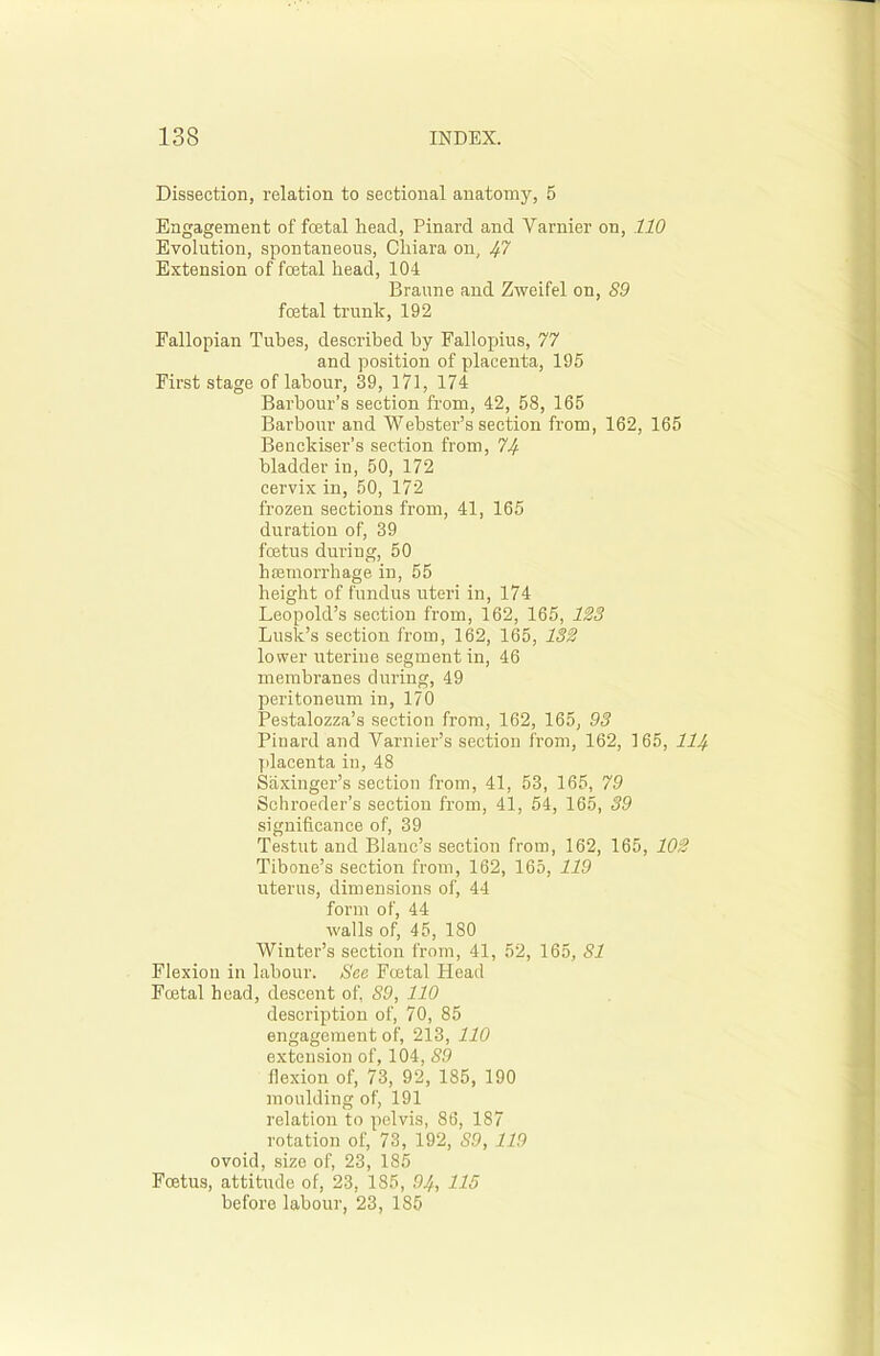 Dissection, relation to sectional anatomy, 5 Engagement of fcetal head, Pinard and Yarnier on, 110 Evolution, spontaneous, Cliiara on, Ifl Extension of fcetal head, 104 Braune and Zweifel on, S9 foetal trunk, 192 Fallopian Tubes, described by Fallopius, 77 and position of placenta, 195 First stage of labour, 39, 171, 174 Barbour’s section from, 42, 58, 165 Barbour and Webster’s section from, 162, 165 Benckiser’s section from, 74 bladder in, 50, 172 cervix in, 50, 172 frozen sections from, 41, 165 duration of, 39 foetus during, 50 haemorrhage in, 55 height of fundus uteri in, 174 Leopold’s section from, 162, 165, 123 Lusk’s section from, 162, 165, 132 lower uterine segment in, 46 membranes during, 49 peritoneum in, 170 Pestalozza’s section from, 162, 165, 93 Pinard and Varnier’s section from, 162, 165, 111). placenta in, 48 Saxinger’s section from, 41, 53, 165, 79 Schroeder’s section from, 41, 54, 165, 39 significance of, 39 Testut and Blanc’s section from, 162, 165, 102 Tibone’s section from, 162, 165, 119 uterus, dimensions of, 44 form of, 44 walls of, 45, 180 Winter’s section from, 41, 52, 165, 81 Flexion in labour. See Fcetal Head Fcetal bead, descent of, 89, 110 description of, 70, 85 engagement of, 213, 110 extension of, 104, 89 flexion of, 73, 92, 185, 190 moulding of, 191 relation to pelvis, 86, 187 rotation of, 73, 192, 89, 119 ovoid, size of, 23, 185 Fcetus, attitude of, 23, 185, 94, 115 before labour, 23, 185