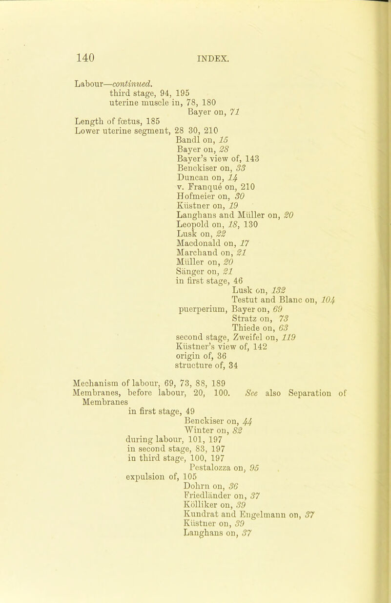 Labour—continued. third, stage, 94, 195 uterine muscle in, 78, 180 Bayer on, 71 Length of foetus, 185 Lower uterine segment, 28 30, 210 Bandl on, 15 Bayer on, 28 Bayer’s view of, 143 Benckiser on, 33 Duncan on, 14 v. Franque on, 210 Hofmeier on, 30 Kiistner on, 19 Langhans and Muller on, 20 Leopold on, IS, 130 Lusk on, 22 Macdonald on, 17 Marchaud on, 21 Muller on, 20 Sanger on, 21 in first stage, 46 Lusk on, 132 Testut and Blanc on, 104 puerperium, Bayer on, 69 Stratz on, 73 Thiede on, 63 second stage, Zweifel on, 119 Kiistner’s view of, 142 origin of, 36 structure of, 34 Mechanism of labour, 69, 73, 88, 189 Membranes, before labour, 20, 100. See also Separation of Membranes in first stage, 49 Benckiser on, 44 Winter on, 82 during labour, 101, 197 in second stage, 83, 197 in third stage, 100, 197 Pestalozza on, 95 expulsion of, 105 Dohrn on, 36 Friedlander on, 37 Kolliker on, 39 Kundrat and Engeltnann on, 37 Kiistner on, 39 Langhans on, 37