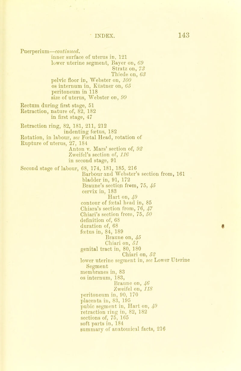 Puerperium—continued. inner surface of uterus in, 121 lower uterine segment, Bayer on, 69 Stratz on, 73 Thiede on, 63 pelvic floor in, Webster on, 100 os internum in, Kiistner on, 65 peritoneum in 118 size of uterus, Webster on, 99 Rectum during first stage, 51 Retraction, nature of, 82, 182 in first stage, 47 Retraction ring, 82, 181, 211, 212 indenting foetus, 182 Rotation, in labour, see Fcetal Head, rotation of Rupture of uterus, 27, 184 Anton v. Mars’ section of, 92 Zweifel’s section of, 116 in second stage, 91 Second stage of labour, 68, 174, 181, 185, 216 Barbour and Webster’s section from, 161 bladder in, 91, 172 Braune’s section from, 75, Jf5 cervix in, 183 Hart on, 49 contour of foetal head in, 85 Chiara’s section from, 76, 1ft Chiari’s section from, 75, 50 definition of, 68 duration of, 68 foetus in, 84, 189 Braune on, Ifi Chiari on, 51 genital tract in, 80, 180 Chiari on, 52 lower uterine segment in, see Lower Uterine Segment membranes in, 83 os internum, 183, Braune on, ^6 Zweifel on, 118 peritoneum in, 90, 170 placenta in, 83, 195 pubic segment in, Hart on, 4$ retraction ring in, 82, 182 sections of, 75, 165 soft parts in, 184 summary of anatomical facts, 216