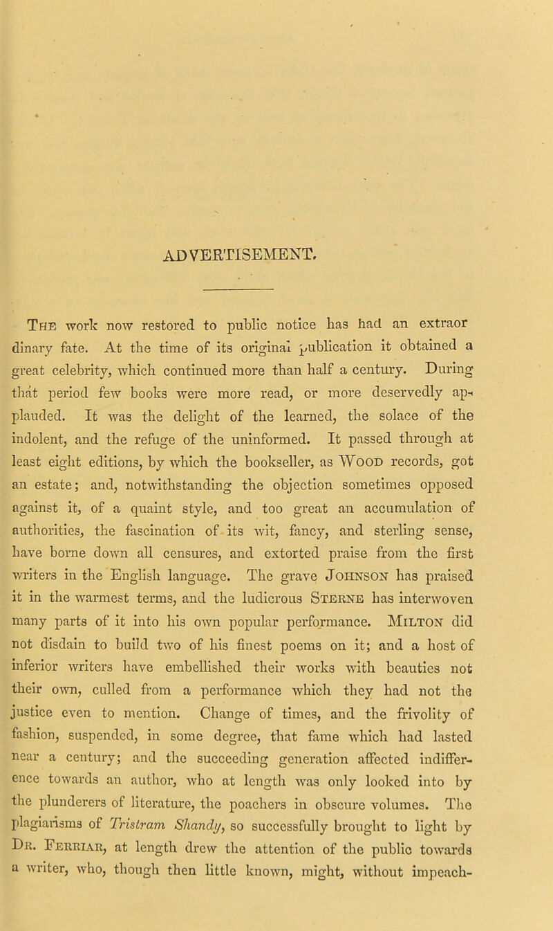 ADVERTISEMENT, The work now restored to public notice has had an extraor dinary fate. At the time of its original publication it obtained a great celebrity, which continued more than half a century. During that period few books were more read, or more deservedly ap-> plauded. It was the delight of the learned, the solace of the indolent, and the refuge of the uninformed. It passed through at least eight editions, by which the bookseller, as Wood records, got an estate; and, notwithstanding the objection sometimes opposed against it, of a quaint style, and too great an accumulation of authorities, the fascination of its wit, fancy, and sterling sense, have borne down all censures, and extorted praise from the first writers in the English language. The grave Johnson has praised it in the warmest terms, and the ludicrous Sterne has interwoven many parts of it into his own popular performance. Milton did not disdain to build two of his finest poems on it; and a host of inferior writers have embellished their works with beauties not their own, culled from a performance which they had not the justice even to mention. Change of times, and the frivolity of fashion, suspended, in some degree, that fame which had lasted near a century; and the succeeding generation affected indiffer- ence towards an author, who at length was only looked into by the plunderers of literature, the poachers in obscure volumes. The plagiarisms of Tristram Shanclt/, so successfully brought to light by Dr. Ferriar, at length drew the attention of the public towards a writer, who, though then little known, might, without impeach-