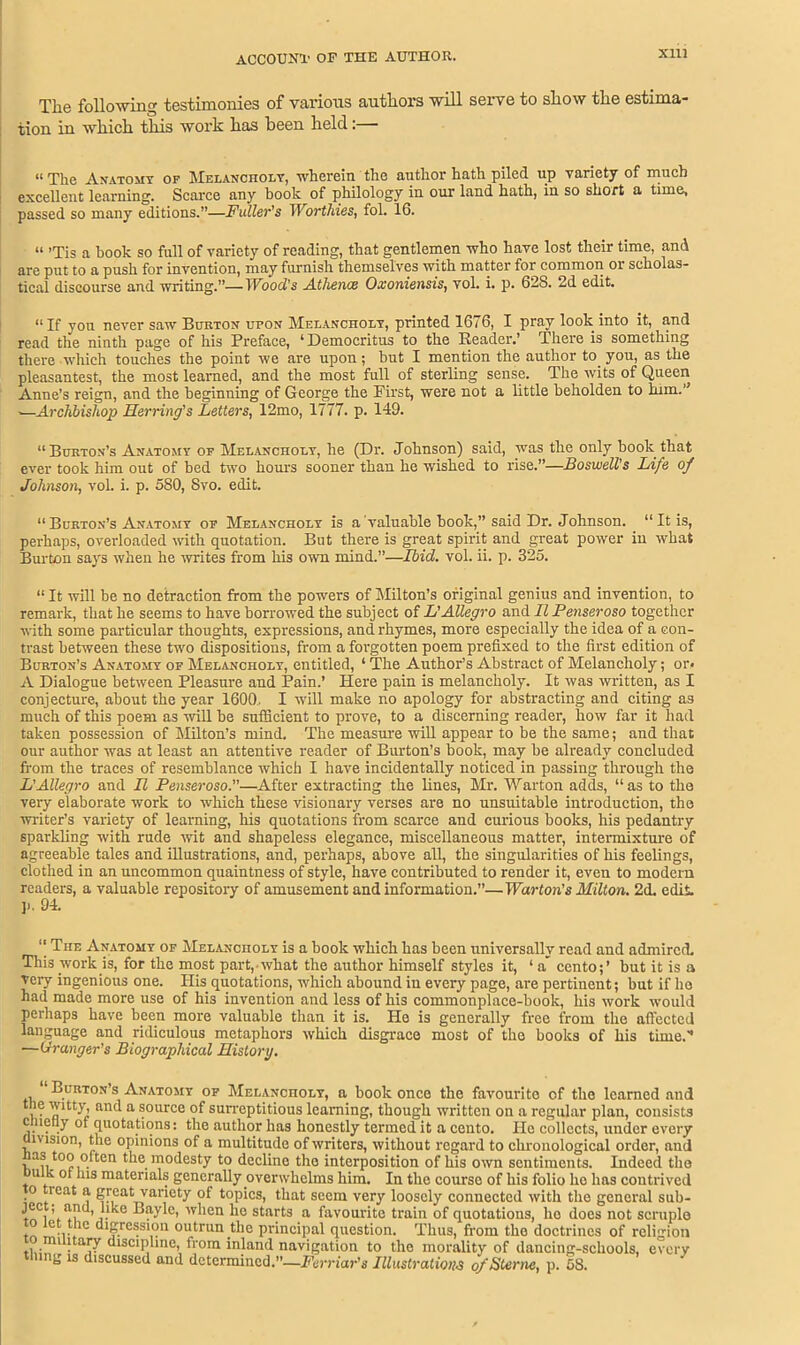 Xlll The following testimonies of various authors will serve to show the estima- tion in which this work has been held:— “ The Anatomy of Melancholy, wherein the author hath piled up variety of much excellent learning. Scarce any hook of philology in our land hath, in so short a time, passed so many editions.”—Fuller's Worthies, fol. 16. “ ’Tis a book so full of variety of reading, that gentlemen who have lost their time, and are put to a push for invention, may furnish themselves with matter for common or scliolas- tical discourse and writing.”—Wood's Athence Oxoniensis, vol. i. p. 628. 2d edit. “ If you never saw Burton upon Melancholy, printed 1676, I pray look into it, and read the ninth page of his Preface, ‘Democritus to the Reader.’ There is something there which touches the point we are upon; but I mention the author to. you, as the pleasantest, the most learned, and the most full of sterling sense. The wits of Queen Anne’s reign, and the beginning of George the First, were not a little beholden to him.” .—Archbishop Herring's Letters, 12mo, 1777. p. 149. “Bukton’s Anatomy of Melancholy, he (Dr. Johnson) said, was the only book that ever took him out of bed two hours sooner than he wished to rise.”—Boswell’s Life of Johnson, vol. i. p. 580, Svo. edit. “ Burton's Anatomy of Melancholy is a'valuable book,” said Dr. Johnson. “It is, perhaps, overloaded with quotation. But there is great spirit and great power in what Burton says when he writes from his own mind.”—Ibid. vol. ii. p. 325. “ It will be no detraction from the powers of Milton’s original genius and invention, to remark, that he seems to have borrowed the subject of L’Allegro and II Penseroso together with some particular thoughts, expressions, and rhymes, more especially the idea of a con- trast between these two dispositions, from a forgotten poem prefixed to the first edition of Burton’s Anatomy of Melancholy, entitled, ‘ The Author’s Abstract of Melancholy; or* A Dialogue between Pleasure and Pain.’ Here pain is melancholy. It was written, as I conjecture, about the year 1600. I will make no apology for abstracting and citing as much of this poem as will be sufficient to prove, to a discerning reader, how far it had taken possession of Milton’s mind. The measure will appear to be the same; and that our author was at least an attentive reader of Burton’s book, may be already concluded from the traces of resemblance which I have incidentally noticed in passing through the L'Allegro and II Penseroso.—After extracting the lines, Mr. Warton adds, “ as to the very elaborate work to which these visionary verses are no unsuitable introduction, the writer’s variety of learning, his quotations from scarce and curious books, his pedantry sparkling with rude wit and shapeless elegance, miscellaneous matter, intermixture of agreeable tales and illustrations, and, perhaps, above all, the singularities of his feelings, clothed in an uncommon quaintness of style, have contributed to render it, even to modem readers, a valuable repository of amusement and information.”—Warton's Milton. 2d. edit. ]>. 94. “ The Anatomy of Melancholy is a book which has been universally read and admired. This work is, for the most part,-what the author himself styles it, ‘ a' cento;’ but it is a ■very ingenious one. His quotations, wdiich abound in every page, are pertinent; but if ho had made more use of his invention and less of his commonplace-book, his work would perhaps have been more valuable than it is. He is generally free from the affected language and ridiculous metaphors which disgrace most of the books of his time.” —Grranger's Biographical History. Burton’s Anatomy of Melancholy, a book once the favourite of the learned and the wRty, and a source of surreptitious learning, though written on a regular plan, consists cmctly of quotations: the author has honestly termed it a cento. He collects, under every msion, the opinions of a multitude of writers, without regard to chronological order, and too often the modesty to decline the interposition of his own sentiments. Indeed the u k ot his materials generally overwhelms him. In the course of his folio he has contrived o reat a great variety of topics, that seem very loosely connected with the general sub- * c, k . 7 C> when he starts a favourite train of quotations, ho does not scruple e...*1C digression outrun the principal question. Thus, from the doctrines of religion dancing-schools, every f V. . tj[UUOHUU, JLliUd, Hum LLI military discipline, from inland navigation to the morality of < tiling is discussed and determined.”—Ferriar's Illustrations o/Ster •ne, p. 58