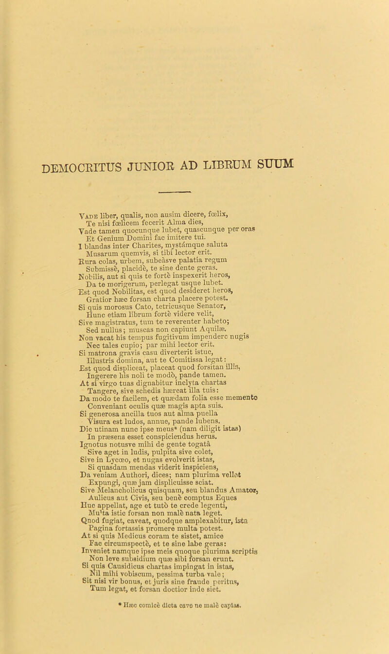 DEMOCRITUS JUNIOR AD LIBRUM SUUM Vade liber, qualis, non ausim dicere, fcelix, Te nisi fcelieem fecerit Alma dies, Vade tamen quocunque lubet, quaseunque per oras Et Genium Domini fac imitere tui. I blandas inter Charites, mystdmque.saluta Mnsarum quemvis, si tibi lector erit. Kura colas, urbem, subeasve palatia regum Submisse, placide, te sine dente geras. Nobilis, ant si quis te forte inspexerit heros, Da te morigerum, perlegat usque lubet. Est quod Nobilitas, est quod desideret heros, Gratior bsec forsan cliarta placere potest. Si quis morosus Cato, tetricusque Senator, Hunc etiam librum forte videre yelit, Sive magistratus, turn te reverenter habeto; Sed nullus; nluscas non capiunt Aquilse. Non vacat his tempus fugitiyum impendere nugis Nec tales cupio; par mihi lector erit. Si matrona grayis casu diverterit istuc, IUustris domina, aut te Comitissa legat: Est quod displiceat, placeat quod forsitan illis, Ingerere lus noli te modb, pande tamen. At si yirgo tuas dignabitur inclyta chartas Tangere, sive schedis hsereat ilia tuis: Da niodo te faeilem, et qu.edam folia esse memento Conveniant oculis qua: magis apta suis. Si generosa ancilla tuos aut alma puella Yisura est ludos, annue, pande lubens. Die utinam nunc ipse meus* (nam diligit istas) In prasena esset conspiciendus herus. Ignotus notusve mihi de gente togata Sive aget in ludis, pulpita sive colet, Sive in Lycceo, et nugas evolverit istas, Si quasdam mendas viderit inspiciens, Da veniam Autliori, dices; nam plurima vellnt Expungi, qum jam displicuisse sciat. Sive Melancholicus quisquam, seu blandus A mat or, Aulicus aut Civis, seu bene comptus Equcs Hue appellat, age et tutb te crede legenti, Mu'ta istic forsan non male nata leget. Qnod fugiat, caveat, quodque amplexabitur, ista Pagina fortassis promere multa potest. At si quis Medicus coram te sistet, amice Pac circumspecte, et te sine labe geras: Inveniet namque ipse meis quoque plurima scriptia Non leve subsidium quse sibi forsan erunt. Si quis Causidicus chartas impingat in istas, Nil mihi vobiscum, pessima turba vale; Sit nisi vir bonus, et juris sine fraude peritus, Turn legat, et forsan doctior inde siet. * llicc comice dicta cave no male capias.