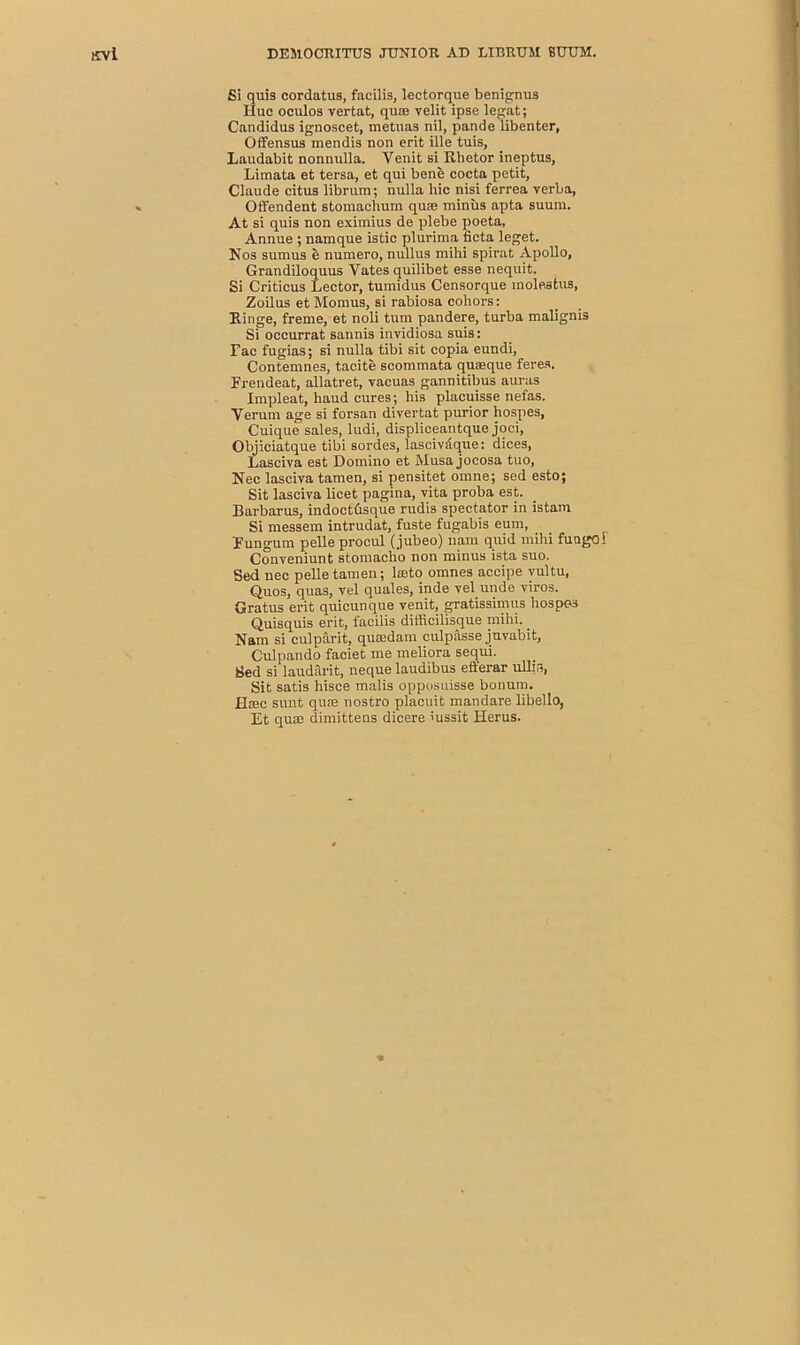 Si quis cordatus, facilis, lectorque benignus Hue oculos vertat, quae velit ipse legat; Candidus ignoscet, metuas nil, pande libenter, Offensus mendis non erit ille tuis, Laudabit nonnulla. Venit si Rhetor ineptus, Limata et tersa, et qui bene cocta petit, Claude citus librum; nulla hie nisi ferrea verba, Offendent stomachum quae minus apta suum. At si quis non eximius de plebe poeta, Annue ; namque istic plurima fieta leget. Nos sumus e numero, nullus mihi spirat Apollo, Grandiloquus Vates quilibet esse nequit. Si Criticus Lector, tumidus Censorque inolestus, Zoilus et Momus, si rabiosa cohors: Ringe, freme, et noli turn pandere, turba malignis Si occurrat sannis invidiosa suis: Lac fugias; si nulla tibi sit copia eundi, Contemnes, tacite scommata quaeque feres. Frendeat, allatret, vacuas gannitibus auras Impleat, haud cures; his placuisse nefas. Yerum age si forsan divertat purior hospes, Cuique sales, ludi, displiceantque joci, Objiciatque tibi sordes, lascivdque: dices, Lasciva est Domino et Musa jocosa tuo, Nec lasciva tamen, si pensitet omne; sed esto; Sit lasciva licet pagina, vita proba est. Barbaras, indoctdsque rudis spectator in istam Si messem intrudat, fuste fugabis eum, Fungum pelle procul (jubeo) nam quid mihi fungo! Conveniunt stomacho non minus ista suo. Sed nec pelle tamen; lseto omnes accipe vultu, Quos, quas, vel quales, inde vel unde viros. Gratus erit quicunque venit, gratissimus hospes Quisquis erit, facilis difficilisque mihi. . Nam si culparit, qusedam culpasse juvabit, Culpando faciet me meliora sequi. Sed si laudarit, neque laudibus eft'erar ull.T*, Sit satis hisce malis opposuisse bonum. Hcec sunt quse nostro plaeuit mandare libello, Et quae dimittens dicere mssit Herus.