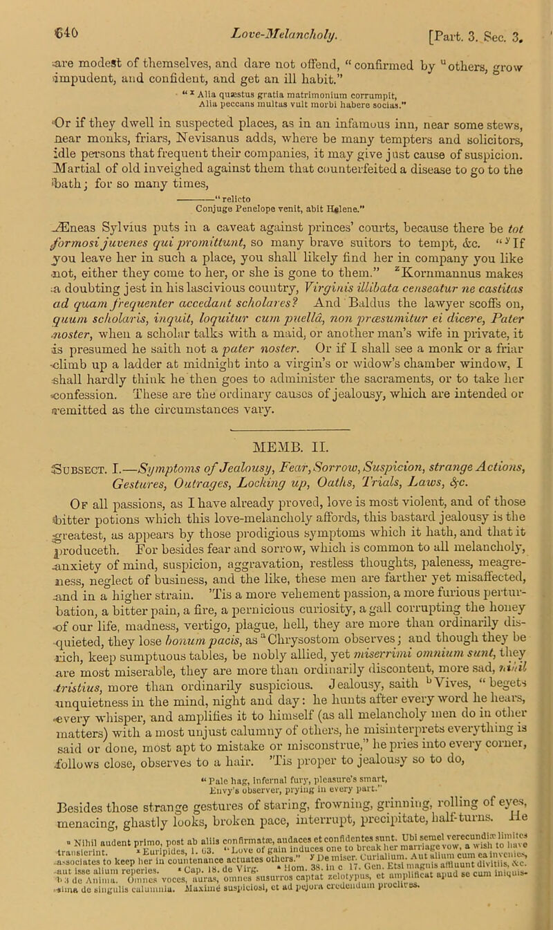 ■are modest of themselves, and dare not offend, “confirmed by “others row dmpudent, and confident, and get an ill habit.” “x Alia qusestus gratia matrimonium corrumpit, Alia peccans multas vult raorbi habere socias.” ‘Or if they dwell in suspected places, as in an infamous inn, near some stews, near monks, friars, Nevisanus adds, where be many tempters and solicitors, idle pea-sons that frequent their companies, it may give jnst cause of suspicion. Martial of old inveighed against them that counterfeited a disease to go to the 'bath; for so many times, “ relicto Conjuge Penelope renit, abit H#lene. ./Eneas Sylvius puts in a caveat against princes’ courts, because there be tot formosijuven.es qui promittunt, so many brave suitors to tempt, &c. “ y If you leave her in such a place, you shall likely find her in company you like ■not, either they come to her, or she is gone to them.” zKommannus makes ;a doubting jest in his lascivious country, Virgiriis illibata censeatur ne castitas ad quam frequenter acccdant scholares? And Baldus the lawyer scoffs on, quum sc/iolaris, inquit, loquitur cum puella, non preesumitur ei dicere, Pater ■noster, when a scholar talks with a maid, or another man’s wife in private, it is presumed he saith not a pater noster. Or if I shall see a monk or a friar •climb up a ladder at midnight into a virgin’s or widow’s chamber window, I shall hardly think he then goes to administer the sacraments, or to take her confession. These are the ordinary causes of jealousy, which are intended or remitted as the circumstances vary. ME MB. II. Subsect. I.—Symptoms of Jealousy, Fear, Sorrow, Suspicion, strange Actions, Gestures, Outrages, Locking up, Oaths, Trials, Laws, Sj-c. Of all passions, as I have already proved, love is most violent, and of those (bitter potions which this love-melancholy affords, this bastard jealousy is the greatest, as appears by those prodigious symptoms which it hath, and that it produceth. For besides fear and sorrow, which is common to all melancholy, -anxiety of mind, suspicion, aggravation, restless thoughts, paleness, meagre- ness, neglect of business, and the like, these men are farther yet misaffected, .and in a higher strain. ’Tis a more vehement passion, a more furious peitui- bation, a bitter pain, a fire, a pernicious curiosity, a gall corrupting the honey of our life, madness, vertigo, plague, hell, they are more than ordinarily dis- -quieted, they lose honum pads, as “Chrysostom observes; and though they be rich, keep sumptuous tables, be nobly allied, yet miserrimi omnium sunt, they are most miserable, they are more than ordinarily discontent, more sad, tiii/il ■tristius, more than ordinarily suspicious. Jealousy, saith ^\ i\es, begets unquietness in the mind, night and day: he hunts after every word lie hears, •every whisper, and amplifies it to himself (as all melancholy men do in other matters) with a most unjust calumny of others, he misinterprets everything is said or done, most apt to mistake or misconstrue,” he pries into every corner, .follows close, observes to a hair. ’Tis proper to jealousy so to do, « Pale hag, infernal toy, pleasure’s smart, Envy's observer, prying in every part.” Besides those strange gestures of staring, frowning, grinning, rolling of eyes, menacing, ghastly looks, broken pace, interrupt, precipitate, half-turns. e tr;SUdent p/ffld°es ? T n“e vow, a wish to have .associate to keep 0t^CHotn ^ ii^Ti.^en^EW nwgnia dWitliSj'&c! 5“‘MS™ Tunes voces'aPuVl“; omn^usurrosTptat xelotypus, et^nplifleat apud se cum iniquis- > suna de singulis culunmia. Aluxime suspieiosi, et ad pqjorn credcndutn piocm j>.