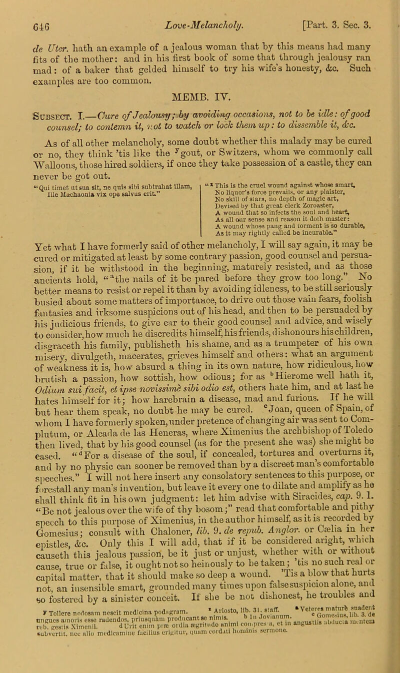 de Uter. Path an example of a jealous woman that by this means had many fits of the mother: and in his first book of some that through jealousy ran mad : of a baker that gelded himself to try his wife’s honesty, die. Such examples are too common. MEMB. IY. Subsect. I. Cure ofJealousy; by avoiding occasions, not to be idle: of good counsel,* to contemn it, not to watch or loch them up: to dissemble it, dsc. As of all other melancholy, some doubt whether this malady may be cured or no, they think ’tis like the ygout, or Switzers, whom we commonly call Walloons, those hired soldiers, if once they take possession of a castle, they can never be got out. “Qui timet utsua sit, ne quis sibi subtraliat illam, Ille Machaouia vix ope salvus erit. “ * This is the cruel wound against whose smart, N o liquor's force prevails, or any plaister, No skill of stars, no depth of magic art, Devised by that great clerk Zoroaster, A wound that so infects the soul and heart, As all our sense and reason it doth master: A wound whose pang and torment is so durable, As it may rightly called be incurable. Yet what I have formerly said of other melancholy, I will say again, it may be cured or mitigated at least by some contrary passion, good counsel and persua- sion, if it be withstood in the beginning, maturely resisted, and as those ancients hold, “athe nails of it be pared before they grow too long.” No better means to resist or repel it than by avoiding idleness, to be still seriously busied about some matters of importance, to drive out those vain fears, foolish fantasies and irksome suspicions out of his head, and then to be persuaded by his judicious friends, to give ear to their good counsel and advice, and wisely to consider, how much he discredits himself, his friends, dishonours his children, disgraceth his family, publisheth his shame, and as a trumpeter of his own misery, divulgetli, macerates, grieves himself and other's: what an argument of weakness it is, how absurd a thing in its own nature, how ridiculous, how brutish a passion, how sottish, how odious; for as bHierome well hath it, Odium sui facit, et ipse novissime sibi odio est, others hate him, and at last he hates himself for it; how harebrain a disease, mad and furious. If he will but hear them speak, no doubt he may be cured. 0 Joan, queen of Spain, of whom I have formerly spoken, under pretence of changing air was sent to Com- plutum, or Alcadade las Heneras, where Ximenius the archbishop of Toledo then lived, that by his good counsel (as for the present she was) she might be eased. “dFor a disease of the soul, if concealed, tortures and^ overturns it, and by no physic can sooner be removed than by a discreet man s comfortable speeches.” I will not here insert any consolatory sentences to this purpose, or forestall any man’s invention, but leave it every one to dilate and amplity as he shall think fit in his own judgment: let him advise with Siracides, cap. 9. 1. “ Be not jealous over the wi fe of thy bosom;” read that comfortable and pithy speech to this purpose of Ximenius, in the author himself, as it is recorded by Gomesius; consult with Chaloner, lib. 9. de repub. Anglor. or Caelia in her epistles, <kc. Only this I will add, that if it be considered aright, which causeth this jealous passion, be it just or unjust, whether with or without cause, true or false, it ought not so heinously to be taken; ’tis no such real or capital matter, that it should make so deep a wound. lis a blow that hurts not, an insensible smart, grounded many times upon falsesuspicion alone, and bo fostered by a sinister conceit. If she be not dishonest, he troubles an y Tollere nndosam nosclt medteina pod,.gram. * Ariosto, lib 31 staff * Veter« matnrt ^adent rul?Ugesnximcnlk con,pros a. et in’ angUs,iis abducta .urntea subvertit. nee alio modienmine facilius erigituv, uuum cordatl houiinis sermonc.