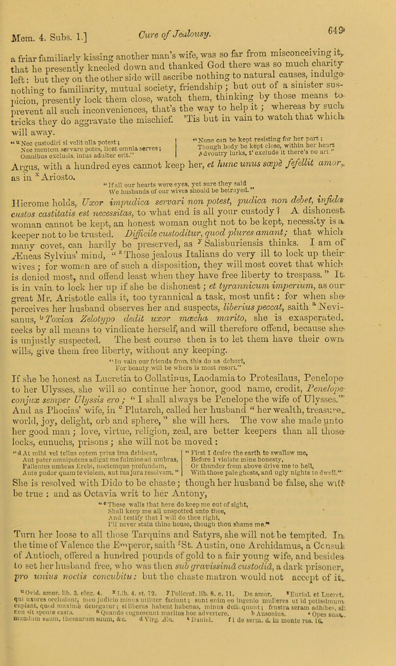 649* a friar familiarly kissing another man’s wife, was so far from misconceiving it,, that he presently kneeled down and thanked God there was so much chanty- left : but they on the other side will ascribe nothing to natural causes, indulge- nothin to familiarity, mutual society, friendship ; but out of a sinister sus- picion,presently lock them close, watch them, thinking by those means to prevent all such inconveniences, that’s the way to help it ; whereas by sue r tricks they do aggravate the mischief. ’Tis but in vam to watch that which, will away. « u Nee custodiri si velit ulla potest; Nee mentem servarc potes, licet omnia serves; Omnibus excluais, intus adulter erit ” None can be kept resisting for her part; Though body be kept close, within her heart Advoutry lurks, t’ exclude it there’s no art ” UlllUlUUS UAliluaia. Iiii.ua auuiuci  ' Argus, with a hundred eyes cannot keep her, et hunc unus scepe fefelht amor^ as in x Ariosto. • If all our hearts were eyes, yet sure they suid We husbands of our wives should be betrayed.' Ilierome holds, Uxor impudica servari non potest, pudica non debet, infidrs custos castitatis est necessitas, to what end is all your custody 1 A dishonest, woman cannot be kept, an honest woman ought not to be kept, necess.ty is a keeper not to be trusted. J)ijj'iede custodituv, yuod plures amant, that which many covet, can hardly be preserved, as ^ tealisburiensis thinks. I am of ./Eneas Sylvius’ mind, “ z Those jealous Italians do very ill to lock up their wives ; for women are of such a disposition, they will most covet that which is denied most, and offend least when they have free liberty to trespass. ” It. is in vain to lock her up if she be dishonest; et tyrannicum imperium, as our great Mr. Aristotle calls it, too tyrannical a task, most unfit: for when she- perceives her husband observes her and suspects, liberius peccat, saith aNevi- sauus, b Toxica Zelotypo dedit uxor mcecha marito, she is exasperated, seeks by all means to vindicate herself, and will therefore offend, because she-, is unjustly suspected. The best course then is to let them have their own, wills, give them free liberty, without any keeping. “In vain our friends from this do us deliort, For beauty will be where is most resort.” If she be honest as Lucretia to Collatinus, Laodamiato Protesilaus, Penelope- to her Ulysses, she will so continue her honor, good name, credit, Penelope- conf ix semper Ulyssis ero ; “ I shall always be Penelope the wife of Ulysses.”’ And as Phocias’ wife, in 0 Plutarch, called her husband “ her wealth, treasure,, world, joy, delight, orb and sphere, ” she will hers. The vow she made unto her good man ; lore, virtue, religion, zeal, are better keepers than all those- locks, eunuchs, prisons ; she will not be moved : “d At mild vel tcllus optem prius ima dehiscat, Aut pater oinnipotens adigat mefulminead umbras, Fallentes umbras Frcbi, noctcmque profundam, Ante pudor quamteviolem, aut tuajuraresolvam. ” “ First I desire the earth to swallow me. Before 1 violate mine honesty. Or thunder from above drive me lo hell, With those pale ghosts, and ugly nights to dwell.” She is resolved with Dido to be chaste; though her husband be false, she wilt- be true : and as Octavia writ to her Antony, “ e These walls that here do keep me out of sight, Shull keep me all unspotted unto thee, And testify that I will do thee right, I’ll never stain thine house, though thou shame mo.” Turn her loose to all those Tarquins and Satyrs, she will not be tempted. In, the time of Valence the Emperor, saith fSt. Austin, one Archidamus, a Consul, of Antioch, offered a hundred pounds of gold to a fair young wife, and besides- to set her husband free, who was then sub gravissimd custodid, a dark prisoner, pro unius noclis concubitu: but the chaste matron would not accept of it.. uOvid. amor. lib. 3. cleg. 4. * T.ib. 4. st. 72. Jrollcrat. lib. 8. c. 11. Dc amor. *Eurlnl. ct T.ucrot. qui uxorcs occlmhmt, mcojudlcio minus utillter fnciunt; sunt enim eo ingenio muliercs ut id potisslmum oilplant, qund maxima denegatur; slliberas liabcnt habenas, minus dclh.quunt; frnstra seram adhibes, si: lum sit sponte casta. a QUami0 cognoscunt marltos hoc ndvei’tcre. b Ausonius. « Opes suas, uitiuiluiu suuin, thesaurum suurn. See. d Virg d-hi. ‘Daniel. fl de serm. d. in monte ros. 1G.