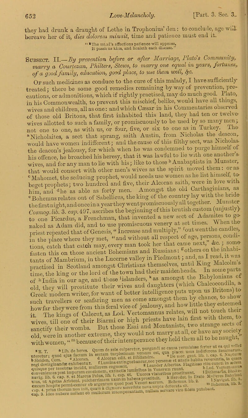 they had drunk a draught of Lethe in Trophonius’ den: to conclude, age will bei'eave her of it, dies dolorem minuit, time and patience must end it. “ *Tlie mud's affections patience will appease. It passu us kins, and hcaleth each disease. ” Subsect. II.—By prevention before or after Mamaye, Plato s Community, marry a Courtezan, Philters, Stews, to marry one equal in years, fortunes, of a good family, education, good place, to use them well, &jc. Of such medicines as conduce to the cure of this malady, I have sufficiently treated; there be some good remedies remaining byway of prevention, pre- cautions, or admonitions, which if rightly practised, may do much good. Plato, in his Commonwealth, to prevent this mischief, belike, would have all things, wives and children, all as one: and which Caesar in his Commentaries observed of those old Britons, that first inhabited this land, they had ten or twelve- wives allotted to such a family, or promiscuously to be used by so many men; not one to one, as with us, or four, five, or six to one as in Turkey. I he 11 JSTicholait.es, a sect that sprang, saith Austin, from Nicholas the deacon,, would have women indifferent; and the cause of this filthy sect, was Nicholas- the deacon’s jealousy, for which when he was condemned to purge himself of his offence, he broached his heresy, that it was lawful to lie with one another s- wives, and for any man to he with his; like to those b Anabaptists m Munster, that would consort with other men’s wives as the spirit moved them: or as c Mahomet, the seducing prophet, would needs use women as he list himself, to beo-et prophets; two hundred and five, their Alcoran saith, were m love with him, and dhe as able as forty men. Amongst the old Carthaginians, as cBohemns relates out of Sabellicus, the king of the country lay with the bride- the first night, and once in a year they went promiscuously all togetner. Munster Cosmog. lib. 3. cap. 497. ascribes the beginning of this brutish custom (unjustly> to one Picardus, a Frenchman, that invented a new sect of Adamites to go naked as Adam did, and to use promiscuous venery at set times. W hen the priest repeated that of Genesis, “ Increase and multiply, ‘out wenttlie candles, in the place where they met, “ and without all respect of age, persons, cone i- tions, catch that catch may, every man took her that came next, ; sorn fasten this on those ancient Bohemians and Russians: otlieis on the mb tants of Mambrium, in the Lucerne valley in Piedmont; and, as I reaff it was practised in Scotland amongst Christians themselves, until King Malcolm s time, the king or the lord of the town had their maidenheads. In some parts of “India in our age, and those ‘islanders, kas amongst the Babylonians of old, they will prostitute their wives and daughters (which Chalcocondila a Greek modern writer, for want of better intelligence puts upon.mi Biitons)ff o such travellers or seafaring men as come amongst them by howfar they were from this feral vice of jealousy, and how little they esteem it The kino's of Calecut, as Lod. Yertomannus relates, will not touch the wives‘til 1 oneof their Biarmi or high priests have lain first noth them .to sanctify their wombs. But those Esai and Montamsts, two strange sects of old were in another extreme, they would not marry at all, or have any society with women, “ m because of their intemperance they held them all to be naug , * R T. 0 nil', ae bores. Qunm rtc zele culparetur, piirgandi scicawafa-mimiruin. uteretur ; quod ejus factum in sectam tu,Tissnuam v= eSt, ' ^ C. Nup.ur® b Sleiden, Com. « Alcoran. d Alcoran ed t. cBibnmlim K„,t> hal)ita reverentia, in q«am regi devirginandte exliibeiitur. fLummaextmgue antlg,l eiln[1®r Aibcrtus. 1-lagitiosoritucuncti in aulcm ouismie ncr tenebros incidit, mulicrcm cognoscit. v rpvn numt b l.od. 1 t-rtom inima c.meniciucs post impurnm eoncionem, cxtincti8 “™lnlbu. v[a(oribU3 pro,ti,mmt. i DithmarUlileoKe- navig. lib. G. cap. 8. et Marcus lolus, lib. 1. cap. , k lien dot. in Erato Slnl'cres Bab'lout musfut Agetas Aristoni, pulclicrrimnm ■ ^n«pi« nonius, lib. '2. m ' Navigat. l b. caicum hospite pcrmlscent urmb argon | 'd ^,0te nova nupi a dctlorata alt. Bobcmus, Ub. 1. tXrn 0.0 nuom pn«,.nnuu