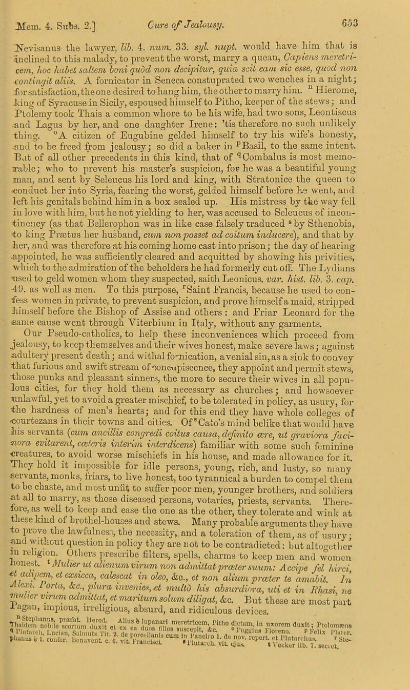 Nevisanus tlie lawyer, lib. 4. num. 33. syl. nupt. would have him that is inclined to this malady, to prevent the worst, marry a quean, Capiens meretn- cem, hoc habet saltern boni quocl non decipitur, quia scit earn sic esse, quod non contingit aliis. A fornicator in Seneca constuprated two wenches in a night; ■for satisfaction, tlieone desired to hang him, the other to marry him. n Hierome, king of Syracuse in Sicily, espoused himself to Pitho, keeper of the stews; and Ptolemy took Thais a common whore to be his wife, had two sons, Leontiscus and Lagus by her, and one daughter Ireue: ’tis therefore no such unlikely thing. °A citizen of Eugubine gelded himself to try his wife’s honesty, and to be freed from jealousy; so did a baker in p Basil, to the same intent. Bat of all other precedents in this kind, that of qCombalus is most memo- rable; who to prevent his master’s suspicion, for he was a beautiful young man, and sent by Seleucus his lord and king, with Stratonice the queen to ■conduct her into Syria, fearing the worst, gelded himself before he went, and left his genitals behind him in a box sealed up. His mistress by the way fell in love with him, but he not yielding to her, was accused to Seleucus of incon- tineucy (as that Bellerophon was in like case falsely traduced 8 by Sthenobia, To king P rictus her husband, cum non posset ad co it uni inducer e), and that by her, and was therefore at his coming home cast into prison; the day of hearing •appointed, he was sufficiently cleared and acquitted by showing his privities, which to the admiration of the beholders he had formerly cut off. The Lydians nsed to geld women whom they suspected, saith Leonicus. var. hist. lib. 3. cap. 49. as well as men. To this purpose, rSaint Francis, because he used to con- fess women in private, to prevent suspicion, and prove himself a maid, stripped himself before the Bishop of Assise and others : and Friar Leonard for the same cause went through Yiterbium in Italy, without any garments. Our Pseudo-catholics, to help these inconveniences which proceed from jealousy, to keep themselves and their wives honest, make severe laws; against -adultery present death; and withal fornication, avenialsin,as a sink to convey that furious and swift stream of concupiscence, they appoint and permit stews, those punks and pleasant sinners, the more to secure their wives in all popu- lous cities, for they hold them as necessary as churches; and howsoever unlawful, yet to avoid a greater mischief, to be tolerated in policy, as usury, for the hardness of men’s hearts; and for this end they have whole colleges of courtezans in their towns and cities. Of8Cato’s mind belike that would have his servants (cum ancillis congredi coitus causa, defnito cere, ut graviora faci- ■oiora evitarent, cceteris interim interdicens) familiar with some such feminine creatures, to avoid worse mischiefs in his house, and made allowance for it. They hold it impossible for idle persons, young, rich, and lusty, so many sei vants, monks, friars, to live honest, too tyrannical a burden to compel them to be chaste, and most unfit to suffer poor men, younger brothers, and soldiers at all to marry, as those diseased persons, votaries, priests, servants. There- foie, as well to keep and ease the one as the other, they tolerate and wink at these kind of brothel-houses and stews. Many probable arguments they have to prove the lawfulness, the necessity, and a toleration of them, as of usury • and wit,-out question in policy they are not to be contradicted: but altogether ni religion. Others prescribe filters, spells, charms to keep men and women honest. 1 Alulierut alienumvirum non admittat praetor suum: Accipe fel ldrci et adipem, etexsicca, calescat in oleo, &c., et non alium prceter te amabit. In Atexi. Lorta, &c., plura invenies, xt multb his absurdiora, uti et in Ehasi ne muher virum admittat, et maritum solum dUigat, <tc. But these are most part 1 agan, impious, irreligious, absurd, and ridiculous devices. XOrcm duxlt' . sect et.