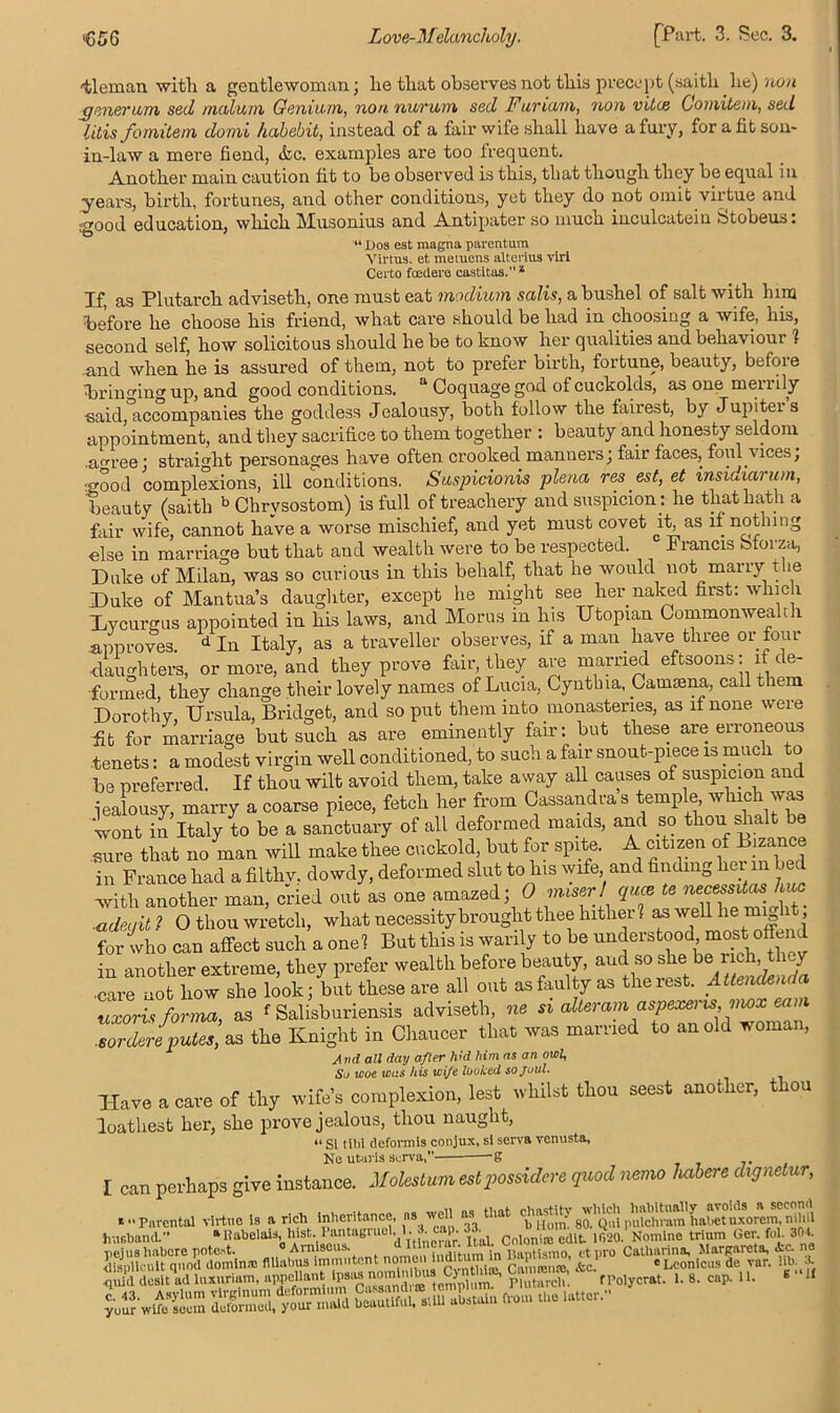 •tleman with a gentlewoman; lie that observes not this precept (saith lie) non rjenerum seel malum Genium, non. nurum sed Furiam, non vitie Gomitem,sed litis fomitem domi habehit, instead of a fair wife shall have a fury, for a fit son- in-law a mere fiend, &c. examples are too frequent. Another main caution fit to be observed is this, that though they be equal in years, birth, fortunes, and other conditions, yet they do not omit virtue and <crood education, which Musonius and Antipater so much inculcatein btobeus: 44 Dos est magna parentum Virtus. et metuens altering viri Certo foedere castitas.1 If, as Plutarch adviseth, one must eat modium salis, a bushel of salt with him before he choose his friend, what care should be had in choosing a wife, his, second self, how solicitous should he be to know her qualities and behaviour ? and when he is assured of them, not to prefer birth, fortune, beauty, before bringing up, and good conditions. a Coquage god of cuckolds, as one mei lily said, accompanies the goddess Jealousy, both follow the fairest, by Jupitei s appointment, and they sacrifice to them together : beauty and honesty seldom .a°ree; straight personages have often crooked manners; fair faces, foul .vices, * 1 complexions, ill conditions. Suspicions plena, res est, et insidiarum, beauty (saith b Chrysostom) is full of treachery and suspicion: he that hath a fair wife, cannot have a worse mischief, and yet must covet jk as if nothing else in marriage but that and wealth were to be respected. Francis bforza, Duke of Milan, was so curious in this behalf, that he would not marry the Duke of Mantua’s daughter, except he might see her naked first: which Dycurmis appointed in his laws, and Morus in his Utopian Commonwealth approves. d In Italy, as a traveller observes, if a man have three or four daughters, or more, and they prove fair, they are married eftsoons: if de- formed, they change their lovely names of Lucia, Cynthia, Camcena, call them Dorothy, Ursula, Bridget, and so put them into monasteries, as if none were fit for marriage but such as are eminently fair: but these are erroneous tenets: a modest virgin well conditioned, to such a fair snout-piece is much to be preferred. If thou wilt avoid them, take away all causes of suspicion and jealousy, marry a coarse piece, fetch her from Cassandra s temple, which was wont in Italy to be a sanctuary of all deformed maids, and so thou slialt be sure that no man will make thee cuckold, but for spite. A citizen of B.zance in France had a filthv. dowdy, deformed slut to Ins wife, and finding her in bed with another man, cried out as one amazed; 0 miser! quae te necessitas h ■adeijit ? O thou wretch, what necessity brought thee hither? as well lie mig l , for who can affect such a one? But this is warily to be understood most offend in another extreme, they prefer wealth before beauty, aud so she be lie , J ■care no how she look; but these are all out as faulty as the rest. Attendenda Zoris forL, as ^ Salisburiensis adviseth, » alteram aspexen* nwx earn sordere putes, as the Knight in Chaucer that was married to an old woman, And all day after Jvd him as an owl, So woe wos his wife looked sojoul. Have a care of thy wife’s complexion, lest whilst thou seest another, thou loathest her, she prove jealous, thou naught, “ Si till! deformls conjux, si serva venusta. No uturis serva, -g I can perhaps give instance. Molest am estpossidere quod nemo Imbere dignetur, *“ Parental virtue is a rich inheritance, as well as that go.’tjui pulcn^im'UaUet vfxorem, niliil husband.” aRabelais, hist. Pantagn.el l. l. eap 33 1 ,r20Noml„e trium Ger. fob 301. pejus habere potest. <> Amiscus *It!Inc ar. Itoll. t^ ct ro Catharina, Marpareta, Ac. ne ‘fcc'fp eLconic,,sde w* seassssaawaa « cDcomc»sae var. uu. * fPolycrat. 1. 8. cap. 11. B