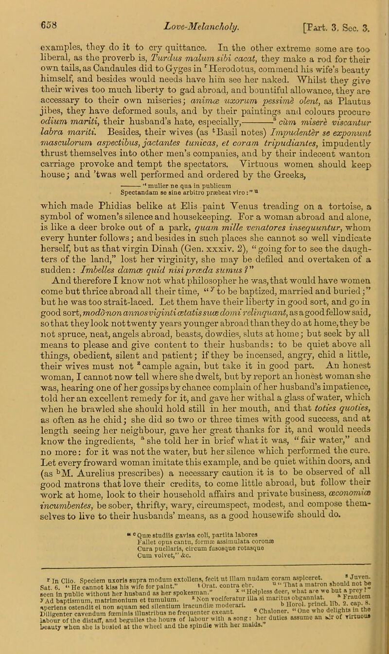 Love-Melancholy. [Part. 3. Sec. 3. examples, they do it to cry quittance. In the other extreme some are too liberal, as the proverb is, Tardus malum sibi cacat, they make a rod for their own tails, as Candaules did to Gyges in rHerodotus, commend his wife’s beauty himself, and besides would needs have him see her naked. Whilst they give their wives too much liberty to gad abroad, and bountiful allowance, they are accessary to their own miseries; animce uxorum pessime olent, as Plautus jibes, they have deformed souls, and by their paintings and colours procure odium mariti, their husband’s hate, especially, s cum misere viscantur labra mariti. Besides, their wives (as Basil notes) Impudenter se exponunt masculorum aspectibus, jactantes tunicas, et coram tripudiantes, impudently thrust themselves into other men’s companies, and by their indecent wanton carriage provoke and tempt the spectators. Virtuous women should keep house; and ’twas well performed and ordered by the Greeks, “ mulier ne qna in publicum Spectandam se sine arbitro prsebeat viro: ’’u which made Phidias belike at Elis paint Venus treading on a tortoise, a symbol of women’s silence and housekeeping. For a woman abroad and alone, is like a deer broke out of a park, quam mille venatores insequuntur, whom every hunter follows; and besides in such places she cannot so well vindicate herself, but as that virgin Dinah (Gen. xxxiv. 2), “ going for to see the daugh- ters of the land,” lost her virginity, she may be defiled and overtaken of a sudden: Imbelles damce quid nisiprceda sumus ?” And therefore I know not what philosopher he was, that would have women come but thrice abroad all their time, “ 7 to be baptized, married and buried but he was too strait-laced. Let them have their liberty in good sort, and go in good sort, modd'uon annosviginti cetatis suce do mi relinquant, as a good fellow said, so that they look nottwenty years younger abroad than they do at home,they be not spruce, neat, angels abroad, beasts, dowdies, sluts at home; but seek by all means to please and give content to their husbands: to be quiet above all things, obedient, silent and patient; if they be incensed, angry, chid a little, their wives must not z cample again, but take it in good part. An honest woman, I cannot now tell where she dwelt, but by report an honest woman she was, hearing one of her gossips by chance complain of her husband’s impatience, told her an excellent remedy for it, and gave her withal a glass of water, which when he brawled she should hold still in her mouth, and that toties quohes, as often as he chid; she did so two or three times with good success, and at length seeing her neighbour, gave her great thanks for it, and would needs know the ingredients, a she told her in brief what it was, “ fair water,” and no more: for it was not the water, but her silence which performed the cure. Let every froward woman imitate this example, and be quiet within doors, and (as bM. Aurelius prescribes) a necessary caution it is to be observed of all good matrons that love their credits, to come little abroad, but follow their work at home, look to their household affairs and private business, ceconomice incumbentes, be sober, thrifty, wary, circumspect, modest, and compose them- selves to live to their husbands’ means, as a good housewife should do. “ 0 Qurc studiis gavlsa coli, partita laborcs pallet opus cantu, formas assimulata coroncB Cura puellaris, circum fusosque rotasquo Cum volvet,” i&c. r In Clio. Specicm uxoris supra modum cxtollens, fecit ut illam nudarn coram aspiccret. T' Sat. 6. “ He cannot kiss his wife forpaint.” ‘Orat. contra cbr u ‘ lhata matron shlotlid^not be seen in public without her husband as her spokesman.’ 1 Helpless deer, what ai e we but aprej a Fraudcm > Ad baptismum, matrlmonlum et tumuluim * Nonjoclferatur ilia si mari‘u’,ib 2 g. •iperiens ostendit ei non aquam sed sllentium iracundire moderari. — lliligenter cavendum fccminls lllustribus ne frequenter exeunt » Chaloner. “ One wdto delighain the labour of the distafT, and beguiles the hours of labour with a song: her duties assume an a.r of Tirtu beauty when she is busied at the wheel and the spindle with her maids.