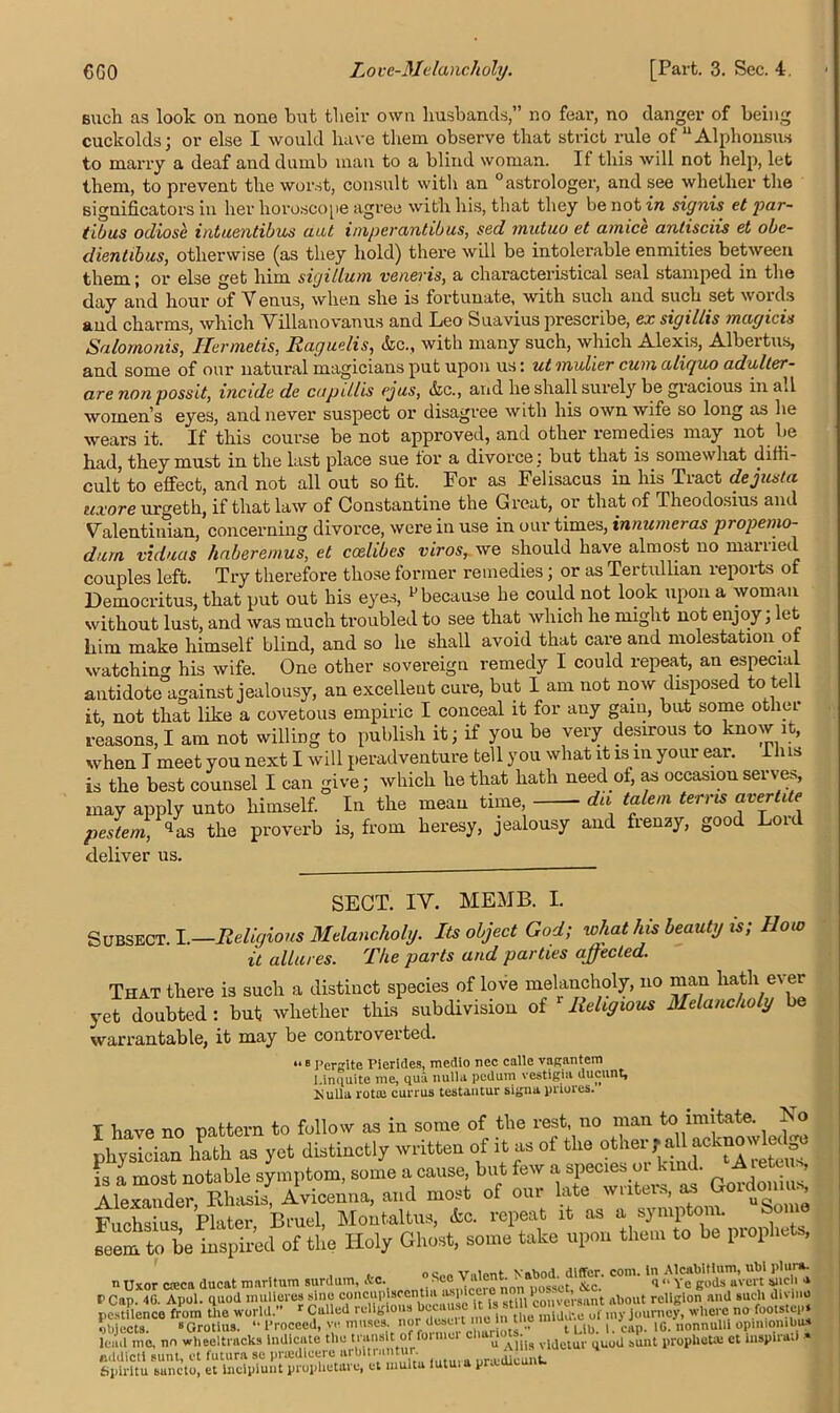 Buch as look on none but their own husbands,” no fear, no danger of being cuckolds; or else I would have them observe that strict rule of  Alphonsus to marry a deaf and dumb man to a blind woman. If this will not help, let them, to prevent the worst, consult with an °astrologer, and see whether the significators in her horoscope agree with his, that they be not in signis et par- tibus odiosc intuentibus ant imperantibus, sed mutuo et amice antisciis et obc- dientibus, otherwise (as they hold) there will be intolerable enmities between them; or else get him sigillum veneris, a characteristical seal stamped in the day and hour of V enus, when she is fortunate, with such and such set woi ds and charms, which Villanovanus and Leo Suavius prescribe, ex sigillis magicis Salomonis, Ilermetis, liaguelis, &c., with many such, which Alexis, Albertus, and some of our natural magicians put upon us: ut mulier cum aliquo adulter- are non possit, incide de capillis ejus, &c., and he shall surely be giacious in all women’s eyes, and never suspect or disagree with his own wife so long as he wears it. If this course be not approved, and other remedies may not be had, they must in the last place sue tor a divorce ; but that is somewhat diffi- cult to effect, and not all out so fit. For as Felisacus in his Tract dejusta uxore urgeth, if that law of Constantine the Great, or that of Theodosius and Valentinian, concerning divorce, were in use in our times, innumcras ptopemo- durn viduas haberemus, et coelibes viros, we should have almost no manied couples left. Try therefore those former remedies; or as Tertullian reports of Democritus, that put out his eyes, p because he could not look upon a woman without lust, and was much troubled to see that which he might not enjoy, et him make himself blind, and so he shall avoid that care and molestation ot watch in his wife. One other sovereign remedy I could repeat, an especial antidote against jealousy, an excellent cure, but I am not now disposed to tell it not that like a covetous empiric I conceal it for any gain, but some other reasons, I am not willing to publish it; if you be very desirous to know it, when I meet you next I will peradventure tell you what it is m your ear. I h is is the best counsel I can give; which he that hath need of, as occasion serves, may apply unto himself. In the mean time, du talem terns avertite pestem, qas the proverb is, from heresy, jealousy and frenzy, good Loul deliver us. SECT. IV. MEMB. I. Subsect. I.—Religious Melancholy. Its object God; what his beauty is; Horn it allures. The parts and parties affected. That there is such a distinct species of love melancholy, no man hath ever yet doubted : but whether this subdivision of Religious Melancholy be warrantable, it may be controverted. “ B Pergite Pierides, medio nee calle vagantem I.inquite me, qua nulla pedum vestigia ducunt, Hullu rotui currus testantur sigua priores. I have no pattern to follow as in some of the rest, no man to imitate. No physician hath as yet distinctly written of it as ot the is a most notable symptom, some a cause, but few a species ot hi . ’ Alexander, Rhasis, Avicenna, and most of our late writers, ^ Goidmuus, Fuchsius Plater Bruel, Montaltus, &c. repeat it as a symptom. borne seem to be inspired of the Holy Ghost, some take upon them to be prophets, n Uxor c®ca ducat maritum surdum, Ac. ° Sc0 Y1’pronon^os^ct^'&c. C0' “ Ye gods avert such •» P Cap. 40. Apol. quod mulieres sine concupisccntia asp st\n conversant about religion and such divine pestilence from the world.” r Called religious because i3 f c°l d^e of my journey, where no footstep, objects. »Grotius. “ froceed, ve muses nor l^e t ■mm J > ,e nonnulli opinionibua lead mo, nn wheeltracks Indicate the transit of Unmet chariots.^ a sunt prophet® et mspirati * eddicti sunt, ct futura se priedicere urbitruntur. ur£e<Ueunt. Spiritu suneto, et ineipiunt prophetare, et multa lutuia pr