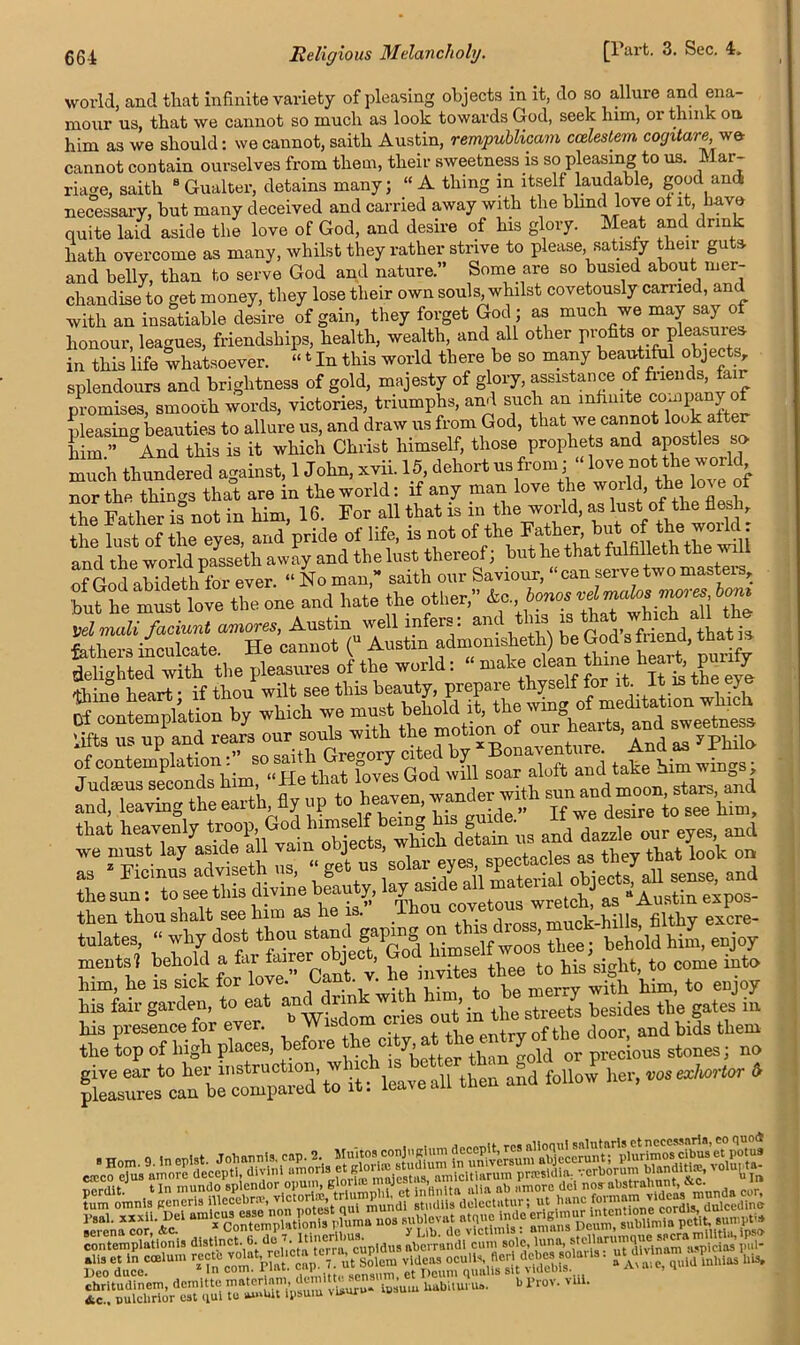world, and that Infinite variety of pleasing objects in it, do so allure and ena- mour us, that we cannot so much as look towards God, seek him, or think on him as we should: we cannot, saith Austin, rempublicam cceleslem cogitare we- cannot contain ourselves from them, their sweetness is so pleasing to us. Mar- riage, saith 8 Gualter, detains many; “ A thing in itself laudable, good and necessary, but many deceived and carried away with the blind love ot it, have quite laid aside the love of God, and desire of his glory. Meat and drink hath overcome as many, whilst they rather strive to please, satisfy then guts, and belly, than to serve God and nature.” Some are so busied about mer- chandise to get money, they lose their own souls, whilst covetously carried, and with an insatiable desire of gain, they forget God; as much we may say of honour, leagues, friendships, health, wealth, and all other profits or plea sure* in this life whatsoever. “4 In this world there be so many beautiful objects, splendours and brightness of gold, majesty of glory, assistance offriench&ir promises, smooth words, victories, triumphs, and such an infinite co-ipany of pleasing beauties to allure us, and draw us from God, that we cannot look alter him ” And this is it which Christ himself, those prophets and apostles so- much thundered against, 1 John, xvii. 15 dehort us from; love.notj*e wedd^ nor the things that are in the world: if any man love the world, the lo^eo: the Father is not in him, 16. For all that is m the world, as lust of the flesh, the lust of the eyes, and pride of life, is not of the Father b and the world passeth away and the lust thereof; but he that fulfilleth the of God abidethfor ever. “ No man,” saith our Saviour, “can serve two masters, but he muit love the one and hate the other, &o, bones vet males moves tom Vdmali faciv.nl amoves, Austin well infers: and this “‘^friend‘thatia of contemplation SOS a 7 God ^ ^ aloft and take him wings; andga>e -4, fly up 'to heaven, wander with rnentsl behold a far fairer obje t, SU^ ^ tQ Ms s;git> t0 come into him, he is sick for love, Can . . merry with him, to enjoy his fair garden, to eat BJto tlw streete besides the gates in mmmmmsimm