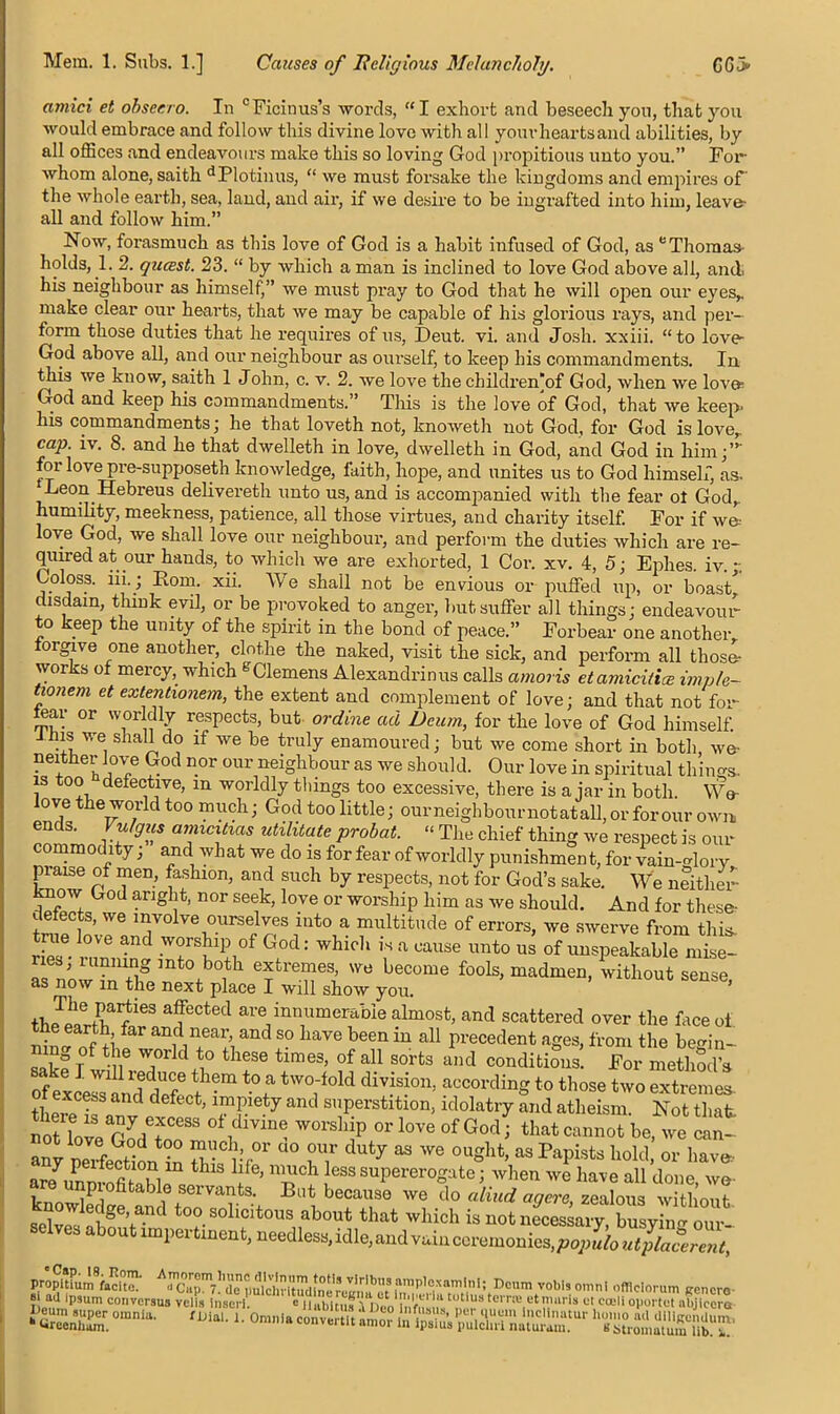 amici et obser.ro. In °Ficinus’s words, “I exhort and beseech yon, that you would embrace and follow this divine love with all yourheartsand abilities, by all offices and endeavours make this so loving God propitious unto you.” For whom alone, saith dPlotinus, “ we must forsake the kingdoms and empires of the whole earth, sea, land, and air, if we desire to be ingrafted into him, leave- all and follow him.” Now, forasmuch as this love of God is a habit infused of God, as eThomas- holds, 1. 2. qiuest. 23. “ by which a man is inclined to love God above all, and. his neighbour as himself,” we must pray to God that he will open our eves,, make clear our hearts, that we may be capable of his glorious rays, and per- form those duties that he requires of us, Deut. vi. and Josh, xxiii. “to love God above all, and our neighbour as ourself, to keep his commandments. In this we know, saith 1 John, c. v. 2. we love the childreffiof God, when we love God and keep his commandments.” This is the love of God, that we keep, his commandments; he that loveth not, knoweth not God, for God is love, cap. iv. 8. and he that dwelleth in love, dwelleth in God, and God in him;”' for love pre-supposeth knowledge, faith, hope, and unites us to God himself, as- Leon Hebreus delivereth unto us, and is accompanied with the fear ol God, humility, meekness, patience, all those virtues, and charity itself. For if we- love God, we shall love our neighbour, and perform the duties which are re- quired at our hands, to which we are exhorted, 1 Cor. xv. 4, 5; Ephes iv - Coloss. iii.; Rom. xii. We shall not be envious or puffed up, or boast’ disdain, think evil, or be provoked to anger, but suffer all things; endeavour to keep the unity of the spirit in the bond of peace.” Forbear one another, forgive one another, clothe the naked, visit the sick, and perform all tliose- works of mercy, which gClemens Alexandrinus calls amoris etamicilice imple- tionem et extentionem, the extent and complement of love; and that not fo’- ffiar or worldly respects, but ordine ad Deum, for the love of God himself. Itas we shall do if we be truly enamoured; but we come short in both, we- neither love God nor our neighbour as we should. Our love in spiritual things- is too defective, m worldly things too excessive, there is ajar in both. We love the world too much; God too little; ourneighbournotatall, or for our own ends. Vulgus amicitias militate probat. “ The chief thing we respect is our commodity; and what we do is for fear of worldly punishment, for vainglory praise of men, fashion, and such by respects, not for God’s sake. We neither know God aright, nor seek, love or worship him as we should. And for these? defects, we involve ourselves into a multitude of errors, we swerve from this, true love and worship of God: which is a cause unto us of unspeakable mise- ries; running into both extremes, we become fools, madmen, without sTnTe as now m the next place I will show you. tk Ja ° /wieS aTGCted are innumerabIe almost, and scattered over the face of nin^nf L fer annn+eaI’iand S° liaVe been iu a11 Precedent ages, from the begin- safe T f tue T d \° theSe timeS’ of a11 sorfcs and conditions. For method’s ^ t0f tW°;f0ld divM°n> accordinS to those two extremes- twTarT df’ \mP 7 and sPerstition, idolatry and atheism. Not that notln»py,eJcess otdmne worship or love of God; that cannot be, we can- ant perfe®°ion in Sf 00 nT duty “ ought' as PaPi,ts k°H ” have, ari .L - n'i k. : 1 1 ’ ’T' ess suPerer°Sate; when we have all done, we- knowWI fit + avtS- Bat because we do aliud agere, zealous without k j° e ge’and too solicitous about that which is not necessary, busyiim our selves about impertinent, needless,idle,aiidvaincemmonie^j^^^ ?L“aJp.3um eoiiversns veils Insert. Habitus A neo HlPAT!14 ct,rali oportot abjlccra — -r-iuui couvciau i->eum super omnia. 6 Ureenhum. c II,,hi ,;rrn„, . u,uus et mans et eoeli ouortut abjlccra inial. i: Omiila convertltkmor ta lp^us ''s'stromatum^lib!1!^'