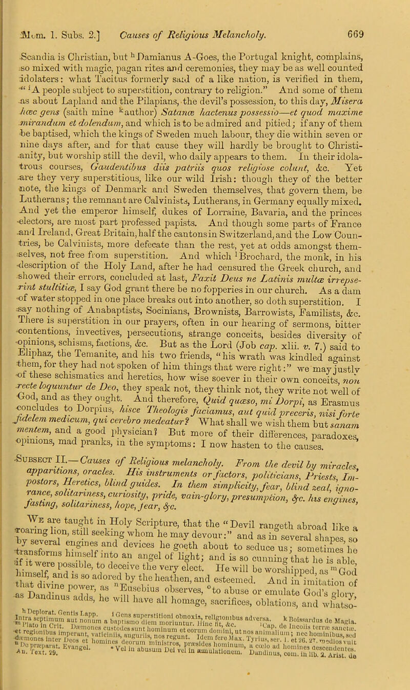 Scandia is Christian, but hDamianus A-Goes, the Portugal knight, complains, so mixed with magic, pagan rites and ceremonies, they may be as well counted idolaters: what Tacitus formerly said of a like nation, is verified in them, ’A people subject to superstition, contrary to religion.” And some of them .as about Lapland and the Pilapians, the devil’s possession, to this day, Miser a hcec gens (saith mine kauthor) Satance hactcnus possessio—et quod maxime mirandum et dolendum, and which is to be admired and pitied; if any of them be baptised, which the kings of Sweden much labour, they die within seven or nine days after, and for that cause they will hardly be brought to Christi- ■anity, but worship still the devil, who daily appears to them. In their idola- trous courses, Gaudentibus diis patriis quos religiose colu/it, Ac. Yet ■are they very superstitious, like our wild Irish: though they of the better note, the kings ot Denmark and Sweden themselves, that govern them, be Lutherans; the remnant are Calvinists, Lutherans, in Germany equally mixed. And yet the emperor himself, dukes of Lorraine, Bavaria, and the princes electors, are most part professed papists. And though some parts of France and Ireland, Great Britain, half the cantons in Switzerland, and the Low Coun- tries, be Calvinists, more defecate than the rest, yet at odds amongst them- ■selves, not free from superstition. And which ‘Brochard, the monk, in his -description ot the Holy Land, after he had censured the Greek church, and showed their errors, concluded at last, Faxit Deus ne Latinis multce irrepse- rint stultitice, I say God grant there be no fopperies in our church. As a dam •of water stopped in one place breaks out into another, so doth superstition. I j^y nothing of Auabaptists, Socinians, Brownists, Barrowists, Familists, Ac. Theie is superstition in our prayers, often in our hearing of sermons, bitter contentions, invectives, persecutions, strange conceits, besides diversity of ■opinions, schisms, factions, Ac. But as the Lord (Job cap. xlii. v. 7.) said to Eliphaz, the Temanite, and his two friends, “ his wrath was kindled against t lem, for they had not spoken of him things that were rightwe may iustlv ■ot these schismatics and heretics, how wise soever in their own conceits non ■recte loquuntur de Deo, they speak not, they think not, they write not well of God and as they ought _ And therefore, Quid queeso, mi Dorpi, as Erasmus concludes to Dorpius, fusee Theologis faciamus, aut quid preceris, nisi forte Jidelem medicum, qui cerebro medeatur? What shall we wish them but sanam mentem, and a good physician? But more of their differences, paradoxes, opinions, mad pranks, in the symptoms: I now hasten to the causes. •Subsect II.— Causes of Religious melancholy. From the devil by miracles apparitions, oracles His instruments or factors, politicians, Priests, Im- postors, Heretics, blind guides. In them simplicity, fear, blind zeal, igno- rance, solitariness, curiosity, pride, vain-glory, presumption, $c. his engines Justing, solitariness, hope, Jear, §c. y ’ We are taught in Holy Scripture, that the “Devil ran<mth abroad like » »anng h„n, stm seeking whom he may devour: and as iS severaHW^ iw f”S1,lV'! d<mces hegoeth about to seduce us; sometimes’lie •transforms himself into an angel of light; and is so cunning that he s able •if it were possible, to deceive the very elect. He will be wonThinnerl ns mV1 l nmee f. and is so adored by the heathen, and esteemed A ud StetioS as DanZ^rir- f °‘° abuse or emulate God’sXy mus adds, he will have all homage, sacrifices, oblations, and whatso-