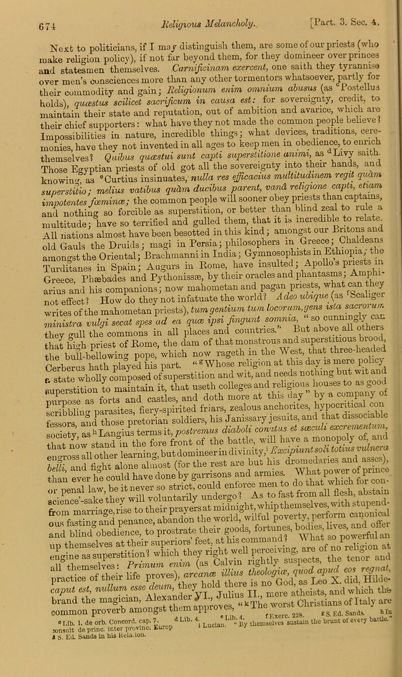 3. Sec. Next to politicians, if I mu/ distinguish them, are some of our priests (who make religion policy), if not far beyond them, for they domineer over princes and statesmen themselves. Carnificinam exercent, one saith they tyrannise over men’s consciences more than any other tormentors whatsoever, partly for their commodity and gain ; Religionum enim omnium abusus (as Postellus holds), qucestus scilicet sacrificum in causa est: for sovereignty, credit, to maintain their state and reputation, out of ambition and avarice, which are their chief supporters: what have they not made the common people believe! Impossibilities in nature, incredible things; what devices, traditions, cere- monies, have thev not invented in all ages to keep men in obedience, to enrich themselves! Qaibus quoestui sunt capti superstitione ammi, as Livy saith. Those Egyptian priests of old got all the sovereignty into their hands, and knowin as eCurtius insinuates, nulla res efficacius multitudmem regit quam superstitio: melius vatibus quhm ducibus parent, vand religionecapti, etiam impotentes fcemince; the common people will sooner obey priests than captains, and nothing so forcible as superstition, or better than blind zeal to lule a multitude; have so terrified and gulled them, that it is incredible to rela e All nations almost have been besotted in this kind; amongst our Britons and old Gauls the Druids; magi in Persia; philosophers m Greece; Chaldean amongst the Oriental; Braehmanni in India; Gymnosophists m Ethiopia; the Turditanes in Spain ; Augurs in Rome, have insulted; Apollo s priests in Greece, Phsebades and Pythonissae, by their oracles and phantasms ^raP L arius and his companions; now mahometan and pagan priests, what can th y not effect! How do they not infatuate the world? Acleo ubique (as Scaliger writes of the mahometan priests), turn gentium turn locorum,gens ministra vulgi secat spes ad ea quae ipsi Jingunt comma so cunningly can they gull the commons in all places and countries.” But above all other, that hih priest of Rome, the dam of that monstrous and superstitious biood, the bullblowing pope, which now rageth in the West, that three-headed Cerberus hath played his part. “ g Whose religion at this day is rnei e policy r state wholly composed of superstition and wit, and needs nothing but wit and Buperetitinn to maintain it, that useth colleges and religious houses to as good ZpoTas forts and castles, and doth more at this day” by a company of Lrihhlincr Darasites fiery-spirited friars, zealous anchorites, hypocritical con lessors and those pretorian soldiers, his Janissary Jesuits, and that dissociable society as h Langius terms it, postremus diaboli conatus et sceculi excrementm , society, as .h fore f''jnt of the battle, will have a monopoly of and tttoTsIll other learning, but domineer in divinity/ Excipiuntsoli totiusvuinera I SffSht alone almost (for the rest are but pSl ’ ever he could have done by garrisons and armies. What pov er ot pin 0 r.ib. 1. de orb. Concord, cap. 7. d Lib. 4 Ltb. . ^ sustaiu tlie brunt of every battle, jonsult doprinc. inter provlnc. Europ 1 eucian. j 4 S. Ed. Sands in his Rela,ion.