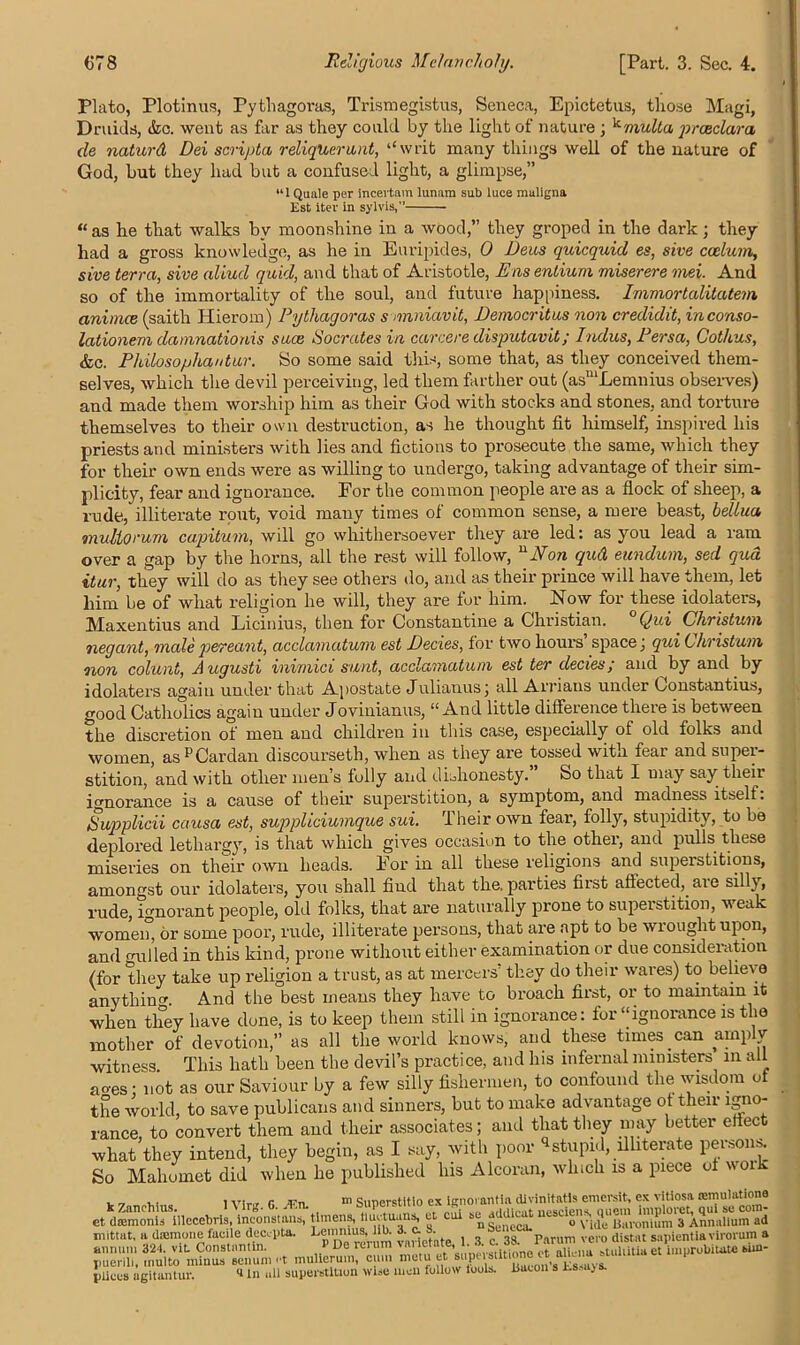 Plato, Plotinus, Pythagoras, Trismegistus, Seneca, Epictetus, those Magi, Druids, &c. went as far as they could by the light of nature ; ^ mult a prceclara de naturd Dei scripta reliquerwnt, ‘‘writ many things well of the nature of God, but they had but a confused light, a glimpse,” “1 Quale per incevtam lunam sub luce maligna Est iter in sylvis, “ as he that walks by moonshine in a wood,” they groped in the dark; they had a gross knowledge, as he in Euripides, 0 Deus quicquid es, sive ccelum, sive terra, sive aliud quid, and that of Aristotle, Ens entium miserere mei. And so of the immortality of the soul, and future happiness. Immortalitatem animce (saith Hierom) Pythagoras s mniavit, Democritus non credidit, inconso- lationem damnatioms suce Socrates in carcere disputavit; Indus, Persa, Cothus, &c. Philosophantur. So some said this, some that, as they conceived them- selves, which the devil perceiving, led them farther out (asmLemnius observes) and made them worship him as their God with stocks and stones, and torture themselves to their own destruction, as he thought fit himself, inspired his priests and ministers with lies and fictions to prosecute the same, which they for their own ends were as willing to undergo, taking advantage of their sim- plicity, fear and ignorance. For the common people are as a flock of sheep, a rude, illiterate rout, void many times of common sense, a mere beast, bellua mullorum capitum, will go whithersoever they are led: as you lead a ram over a gap by the horns, all the rest will follow, uNon qud eundum, sed qua itur, they will do as they see others do, and as their prince will have them, let him be of what religion he will, they are for him. Now for these idolaters, Maxentius and Licinius, then for Constantine a Christian. °Qui Christum negant, malepereant, acclamatum est Decies, for two hours space, qui Christum non colunt, Augusti inimici sunt, acclamatum est ter decies; and by and by idolaters again under that Apostate Julianus; all Arrians under Constantius, good Catholics again under Joviuianus, “And little difference there is between the discretion of men and children in this case, especially of old folks and women, as pCardan discourseth, when as they are tossed with fear and super- stition, and with other men’s folly and dishonesty. So that I may say their ignorance is a cause of their superstition, a symptom, and madness itself. Supplied causa est, suppliciumque sui. Their own fear, folly, stupidity, to be deplored lethargy, is that which gives occasion to the. other, and pulls these miseries on their own heads. For in all these religions and superstitions, amongst our idolaters, you shall find that the. parties first affected,, are silly, rude, ignorant people, old folks, that are naturally prone to superstition, weak women*, or some poor, rude, illiterate persons, that are apt to be wrought upon, and gulled in this kind, prone without either examination or due consideration (for they take up religion a trust, as at mercers’ they do their wares) to believe anythin^. And the best means they have to broach first, or to maintain it when they have done, is to keep them still in ignorance: for “ignorance is the mother of devotion,” as all the world knows, and these times.can amply witness This hath been the devil’s practice, and his infernal ministers in all aoes; not as our Saviour by a few silly fishermen, to confound the wisdom of the world, to save publicans and sinners, but to make advantage of their igno- rance, to convert them and their associates; and that they may better eliect what they intend, they begin, as I say, with poor stupid, illiterate persons. So Mahomet did when he published Ins Alcoran, which is a piece of woi , .. lv. r m Sunerstitio ex ignorantin divinltatls emersit, ex vitiosa (emulations ct dcernonl^lUecebrls, inconstant, ttmens, et cox w gMicat “^ns, quernm «d mittut, a dasmone facile decepta. , 3 ^ 3g Parum Vero (listat sapientlaviroruma pliccs agitantur. «In all superstition wise men follow tools. Bacon s Esmjs.