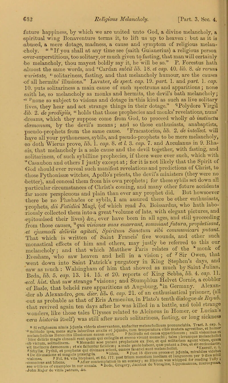 future happiness, by which we are united unto God, a divine melancholy, a spiritual wing Bonaventure terms it, to lift us up to heaven : but as it is .abused, a mere dotage, madness, a cause and symptom of religious melan- choly. “ nIf you shall at any time see (saith Guianerius) a religious person -over-superstitious,'too solitary, or much given to fasting, that man will certainly be melancholy, thou mayest boldly say it, he will be so.” P. Forestus hath •almost the same words, and “Cardan subtil lib. 18. et cap. 40. lib. 8. de rerum varietate, “ solitariness, fasting, and that melancholy humour, are the causes ■of all hermits’ illusions.” Lavater, de sped. cap. 19. part. 1. and part. 1. cap. 10. puts solitariness a main cause of such spectrums and apparitions; none saith he, so melancholy as monks and hermits, the devil’s bath melancholy; •« pnone so subject to visions and dotage in this kind as such as live solitary lives, they hear and act strange things in their dotage.” qPolydore Virgil ■lib. 2. de’prodigiis, “ holds that those prophecies and monks’ revelations, nuns’ ■dreams, which they suppose come from God, to proceed wholly ah instinctu ■deemonum, by the devil’s means; and so those enthusiasts, anabaptists, pseudo-prophets from the same cause. 1 Fracastorius, lib. 2. de intellect, will have all your pythonesses, sybils, and pseudo-prophets to be mere melancholy, -so doth Wierus prove, lib. 1. cap. 8. et l. 3. cap. 7. and Arculanus in 9. Bha- -sis, that melancholy is a sole cause and the devil together, with fasting, and solitariness, of such sybilline prophecies, if there were ever such, which with * Casaubon and others I justly except at; for it is not likely that the Spirit of God should ever reveal such manifest revelations and predictions of Christ, to those Pythonisste witches, Apollo’s priests, the devil’s ministers (they were no 'better), and conceal them from his own prophets; for these sybils set down all particular circumstances of Christ’s coming, and many other future accidents far more perspicuous and plain than ever any prophet did. But howsoever there be no Phaebades or sybils, I am assured there be other enthusiasts, ■prophets, dii Fatidici Magi, (of which read Jo. Boissardus, who hath labo- riously collected them into a great tvolume of late, with elegant pictures, and •-epitomised their lives) &c., ever have been in all ages, and still proceeding from those causes, Uqui visiones suas enarrant, somniant J'utura, prophetisant, ■et cjusmodi deliriis agitati, Spiritum Sanctum sibi covimunicari putant. That which is written of Saint Francis’ five wounds, and other, such monastical effects of him and others, may justly be referred to this our melancholy; and that which Matthew Paris relates of the x monk of Evesham, who saw heaven and hell in a vision ; of y Sir Owen, that went down into Saint Patrick’s purgatory in King Stephen’s days, and 'saw as much : Walsingham of him that showed as much by Samt Julian. Beda, lib. 5. cap. 13. 14. 15. et 20. reports of King Sebba, lib. 4. cap. 11. ,-eccl. hist, that saw strange zvisions; and Stumphius IPelvet Cornic, a cobbler of Basle, that beheld rare apparitions at Augsburg, ain Germany.. Alexan- der ab Alexandro, gen. dier. lib• 6. cap. 21. of an enthusiastical prisoner, (a out as probable as that of Eris Armenius, in Plato’s tenth dialogued Repub. that revived again ten days after he was killed in a battle, and told stiange wonders, like those tales Ulysses related to Alcinous in Homer, or Lucian s vera historia itself) was still after much solitariness, fasting, or long sickness d si relltriosum nimis id uni a videris observnntem, audaclter melancholicnm pronunciabis. Tract, b cape & Fid^Sl^vVtVsaphuiii et fol. 177. post trium mensium medium ct languorcm per 9 dies nihil ■ cornelians ant bibens. ' 1 After contemplation in an ecstacy; so Hicrom was whipped ace millions of examples in our annuls. “ licde, Gregory, Jacobus de t o.agme, Lipponmnnub, y - ■John Major do vltiis putrum, ike.