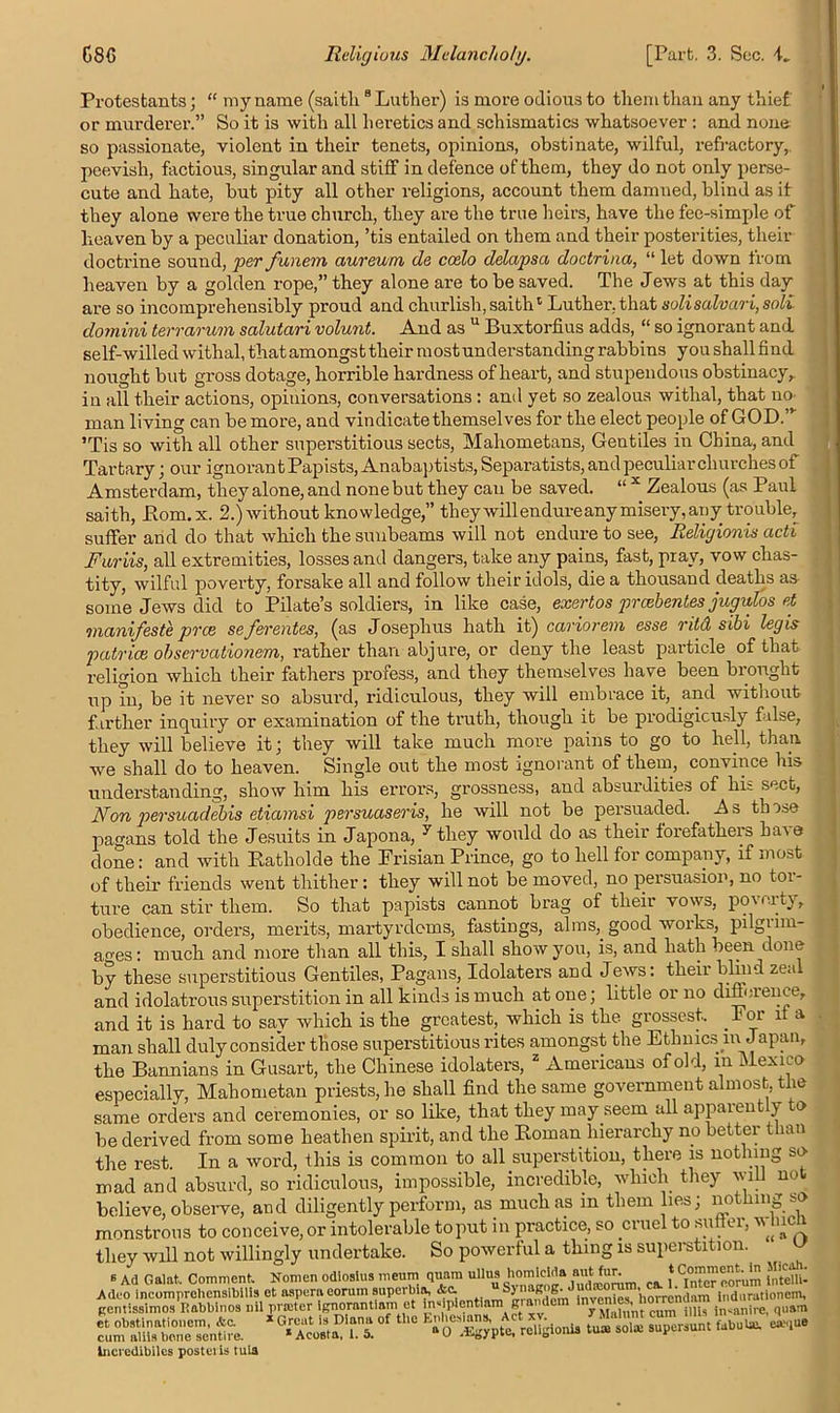 Protestants; “ my name (saith 8 Luther) is more odious to them than any thief or murderer.” So it is with all heretics and schismatics whatsoever : and none so passionate, violent in their tenets, opinions, obstinate, wilful, refractory, peevish, factious, singular and stiff in defence of them, they do not only perse- cute and hate, but pity all other religions, account them damned, blind as it they alone were the true church, they are the true heirs, have the fee-simple of heaven by a peculiar donation, ’tis entailed on them and their posterities, their doctrine sound, per funem aureum de ccelo delapsa doctrina, “ let down from heaven by a golden rope,” they alone are to be saved. The Jews at this day are so incomprehensibly proud and churlish, saithc Luther, that solisalvari, soli domini terrarum salutari volunt. And as u Buxtorfius adds, “ so ignorant and. self-willed withal, that amongst their most understanding rabbins you shall find nought but gross dotage, horrible hardness of heart, and stupendous obstinacy,, in all their actions, opiuions, conversations : and yet so zealous withal, that no- man living can be more, and vindicate themselves for the elect people of GOD.” ’Tis so with all other superstitious sects, Mahometans, Gentiles in China, and Tartary; our ignoran t Papists, Anabaptists, Separatists, and peculiar churches of Amsterdam, theyalone,and none but they can be saved. “ x Zealous (as Paul saith, Pom. x. 2.) without knowledge,” theywill endure any misery, any trouble, suffer and do that which the sunbeams will not endure to see, Reliyionis acti Furiis, all extremities, losses and dangers, take any pains, fast, pray, vow chas- tity, wilful poverty, forsake all and follow their idols, die a thousand deaths as some Jews did to Pilate’s soldiers, in like case, exertos preebentes jugulos et manifeste pvee se ferentes, (as Joseplius hath it) cariorem esse ritd sibi legis patrice observationem, rather than abjure, or deny the least particle of that religion which their fathers profess, and they themselves have been brought up in, be it never so absurd, ridiculous, they will embrace it, and without farther inquiry or examination of the truth, though it be prodigiously false, they will believe it; they will take much more pains to go to hell, than, we shall do to heaven. Single out the most ignorant of them, convince his understanding, show him his errors, grossness, and absurdities of his sect, Non persuadebis etiamsi persuaseris, he will not be persuaded. A s those pagans told the Jesuits in Japona, 7 they would do as their forefathers haoe done: and with Katliolde the Frisian Prince, go to hell for company, if most of their friends went thither : they will not be moved, no persuasion, no toi- ture can stir them. So that papists cannot brag of their vows, poverty, obedience, orders, merits, martyrdoms, fastings, alms,, good works, pilgrim- ages: much and more than all this, I shall show you, is, and hath been done by these superstitious Gentiles, Pagans, Idolaters and Jews: their blind zeal and idolatrous superstition in all kinds is much at one; little or no difference, and it is hard to sav which is the greatest, which is the grossest. .Foi l a man shall duly consider those superstitious rites amongst the Ethnics ni Japan, the Bannians in Gusart, the Chinese idolaters, 2 Americans of old, in Mexico especially, Mahometan priests, he shall find the same government almost, the same orders and ceremonies, or so like, that they may seem all appaieut y o be derived from some heathen spirit, and the Roman hierarchy no better than the rest. In a word, this is common to all superstition, there is nothing so mad and absurd, so ridiculous, impossible, incredible, which they will not believe, observe, and diligently perform, as much as m them lies; nothing so monstrous to conceive, or intolerable to put in practice, so cruel to su ei, * they will not willingly undertake. So powerful a thing is superstition. u 6 Ad Gal at. Comment Nomen odiosius meum quam ullus 1lomlclda m C(L eorum fntellU Inciedibilcs posteiis tula