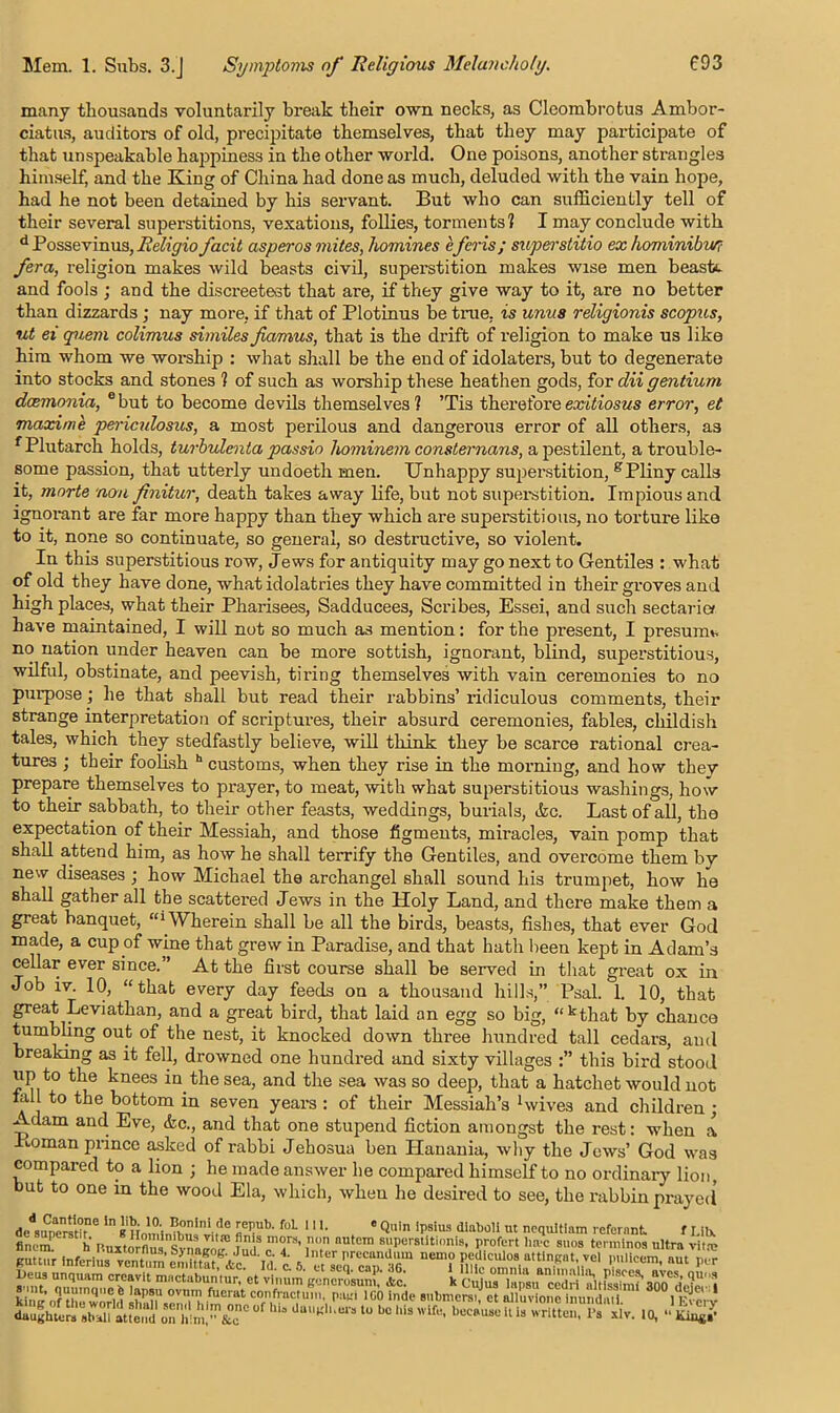 many thousands voluntarily break their own necks, as Cleombrotus Ambor- ciatus, auditors of old, precipitate themselves, that they may participate of that unspeakable happiness in the other world. One poisons, another strangles himself, and the King of China had done as much, deluded with the vain hope, had he not been detained by his servant. But who can sufficiently tell of their several superstitions, vexations, follies, torments? I may conclude with d Possevinus, Religio facit asperos mites, homines eferis; superstitio ex hominibu/? /era, religion makes wild beasts civil, superstition makes wise men beast*, and fools ; and the discreetest that are, if they give way to it, are no better than dizzards; nay more, if that of Plotinus be true, is unus religionis scopus, ut ei quern colimus similes fiamus, that is the drift of religion to make us like him whom we worship : what shall be the end of idolaters, but to degenerate into stocks and stones ? of such as worship these heathen gods, for dii gentium dcemonia, ebut to become devils themselves? Tis there tore exitiosus error, et maxime periculosus, a most perilous and dangerous error of all others, as f Plutarch holds, turbulenta passio hominem consternans, a pestilent, a trouble- some passion, that utterly undoeth men. Unhappy superstition, gPliny calls it, rnorte non finitur, death takes away life, but not superstition. Impious and ignorant are far more happy than they which are superstitious, no torture like to it, none so continuate, so general, so destructive, so violent. In this superstitious row, Jews for antiquity may go next to Gentiles : what of old they have done, what idolatries they have committed in their groves and high places, what their Pharisees, Sadducees, Scribes, Essei, and such sectaries have maintained, I will not so much as mention: for the present, I presume no nation under heaven can be more sottish, ignorant, blind, superstitious, wilful, obstinate, and peevish, tiring themselves with vain ceremonies to no purpose; he that shall but read their rabbins’ ridiculous comments, their strange interpretation of scriptures, their absurd ceremonies, fables, childish tales, which they stedfastly believe, will think they be scarce rational crea- tures ; their foolish h customs, when they rise in the morning, and how thev prepare themselves to prayer, to meat, with what superstitious washings, how to their sabbath, to their other feasts, weddings, burials, &c. Last of all, the expectation of their Messiah, and those figments, miracles, vain pomp that shall attend him, as how he shall terrify the Gentiles, and overcome them by new diseases ; how Michael the archangel shall sound his trumpet, how he shall gather all the scattered Jews in the Holy Land, and there make them a great banquet, “'Wherein shall be all the birds, beasts, fishes, that ever God made, a cup of wine that grew in Paradise, and that hath been kept in Adam’s cellar ever since.” At the first course shall be served in that great ox in Job iv. 10, “that every day feeds on a thousand hills,” Psal. 1. 10, that great Leviathan, and a great bird, that laid an egg so big, “kthat by chance tumbling out of the nest, it knocked down three hundred tall cedars, and breaking as it fell, drowned one hundred and sixty villages this bird stood up to the knees in the sea, and the sea was so deep, that a hatchet would not tall to the bottom in seven years : of their Messiah’s 1 wives and children ; Adam and Eve, &c., and that one stupend fiction amongst the rest: when a Homan prince asked of rabbi Jehosua ben Hanania, why the Jews’ God was compared to a lion ; he made answer he compared himself to no ordinary lion but to one in the wood Ela, which, when he desired to see, the rabbin prayed de .Sr iHolta, 5Tb' foL m- . * Quin Ipsius diaboli ut ncqultiam referant fLilx finem h r>.uxt”flu9 Svna^ ’ nUtem sPer8lltionis. P^rt >>a-c sues tenmnoa ultra vitro RUttur inferlus SeSfifw t Sel™ ZlG “ ““f iTV6' !mlic<3n- nut P<* I)CU3 unquam crcavit mnctabuntur, et vlimm generosuni,' Ac. k Cujus ^ king of thlTworld Tn'T'', *** 1G° indp £un“ ll^cy daughters stuSl atteV'i oThmcaT ° ^ b0 “* *’**“*> “ * written. 1’s xlv. 10, •• Ki**?