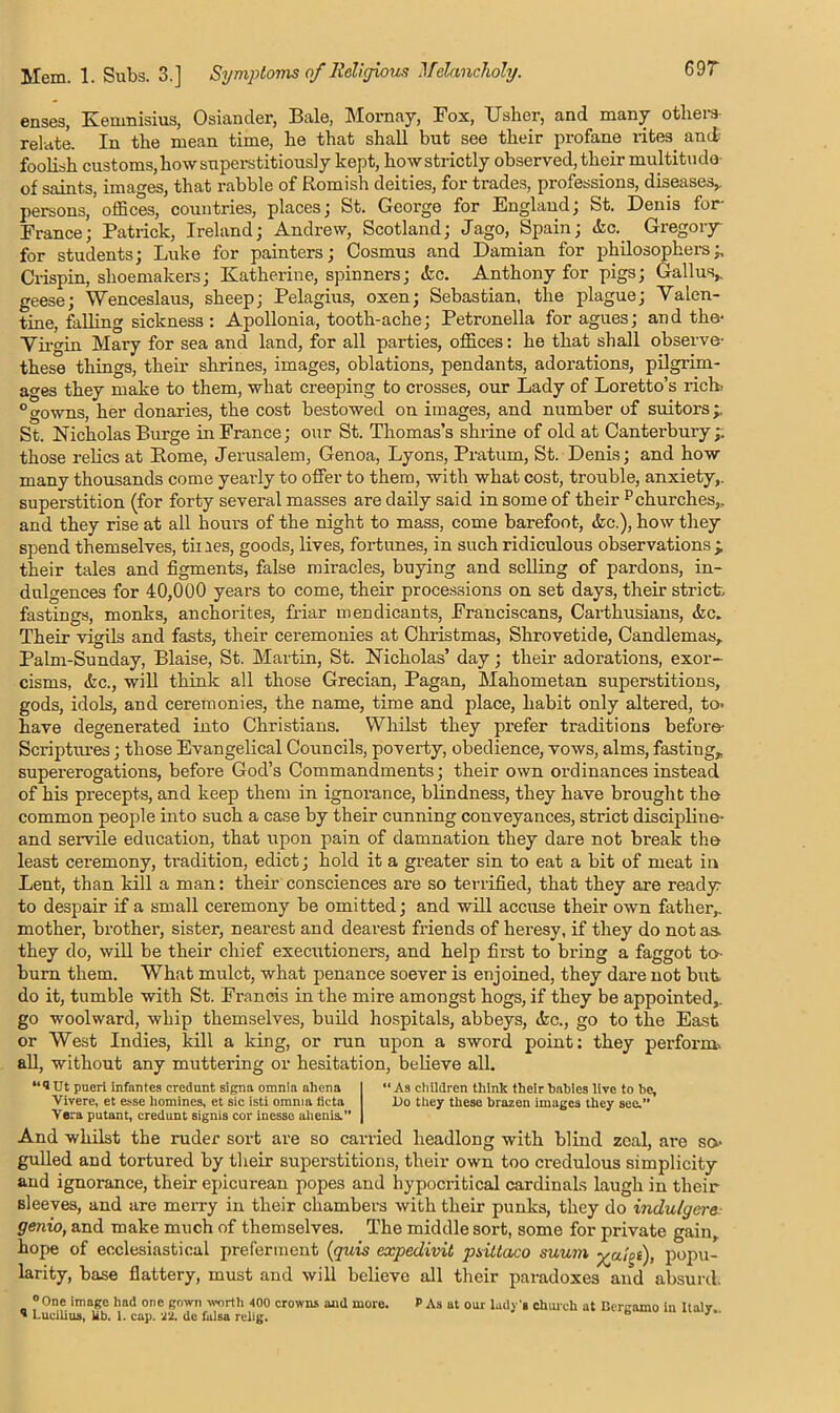 69r enses, Kenmisius, Osiancler, Bale, Mornay, Fox, Usher, and many others relate. In the mean time, he that shall but see their profane rites ami foolish customs, how superstitious] y kept, how strictly observed, their multitude of saints, images, that rabble of Romish deities, for trades, professions, diseases, persons, offices, countries, places; St. George for England; St. Denis for- France; Patrick, Ireland; Andrew, Scotland; Jago, Spain; die. Gregory- for students; Luke for painters; Cosmus and Damian for philosophers;, Crispin, shoemakers; Katherine, spinners; etc. Anthony for pigs; Gall us, geese; Wenceslaus, sheep; Pelagius, oxen; Sebastian, the plague; Valen- tine, falling sickness : Apollonia, tooth-ache; Petronella for agues; an d the- Virgin Mary for sea and land, for all parties, offices: he that shall observe- these things, their shrines, images, oblations, pendants, adorations, pilgrim- ages they make to them, what creeping to crosses, our Lady of Loretto’s rich, °gowns, her donaries, the cost bestowed on images, and number of suitors;, St. Nicholas Burge in France; our St. Thomas’s shrine of old at Canterbury;: those relics at Borne, Jerusalem, Genoa, Lyons, Pratum, St. Denis; and how many thousands come yearly to offer to them, with what cost, trouble, anxiety,, superstition (for forty several masses are daily said in some of their p churches,, and they rise at all hours of the night to mass, come barefoot, &c.), how they spend themselves, tines, goods, lives, fortunes, in such ridiculous observations; their tales and figments, false miracles, buying and selling of pardons, in- dulgences for 40,000 years to come, their processions on set days, their strict, fastings, monks, anchorites, friar mendicants, Franciscans, Carthusians, &c. Their vigils and fasts, their ceremonies at Christmas, Shrovetide, Candlemas,. Palnr-Sunday, Blaise, St. Martin, St. Nicholas’ day; their adorations, exor- cisms, &c., will think all those Grecian, Pagan, Mahometan superstitions, gods, idols, and ceremonies, the name, time and place, habit only altered, to- have degenerated into Christians. Whilst they prefer traditions before- Scriptures; those Evangelical Councils, poverty, obedience, vows, alms, fasting* supererogations, before God’s Commandments; their own ordinances instead of his precepts, and keep them in ignorance, blindness, they have brought the common people into such a case by their cunning conveyances, strict discipline- and servile education, that upon pain of damnation they dare not break the least ceremony, tradition, edict; hold it a greater sin to eat a bit of meat in Lent, than kill a man: their consciences are so terrified, that they are ready to despair if a small ceremony be omitted; and will accuse their own father* mother, brother, sister, nearest and dearest friends of heresy, if they do not as. they do, will be their chief executioners, and help first to bring a faggot to- burn them. What mulct, what penance soever is enjoined, they dare not but do it, tumble with St. Francis in the mire amongst hogs, if they be appointed,, go woolward, whip themselves, build hospitals, abbeys, &c., go to the East or West Indies, kill a king, or run upon a sword point: they perform, all, without any muttering or hesitation, believe all. “®Ut pueri infantes credunt signa omnia ahena Vivere, et esse homines, et sic isti omma ticta Vera putant, credunt signis cor inesso ahenis.” “ As children think their babies live to be, l)o they these brazen images they see.” And whilst the ruder sort are so carried headlong with blind zeal, are so- gulled and tortured by their superstitions, their own too credulous simplicity and ignorance, their epicurean popes and hypocritical cardinals laugh in their sleeves, and are merry in their chambers with their punks, they do indulgere genio, and make much of themselves. The middle sort, some for private gain, hope of ecclesiastical preferment (quis expedivit pdttaco suum yjiioi), popu- larity, base flattery, must and will believe all their paradoxes and absurd. °One image had one gown worth 400 crowns and more. * Lucilins, kb. 1. cap. '22. de falsa relig. P As at our lady’s church at Bergamo in Italy..