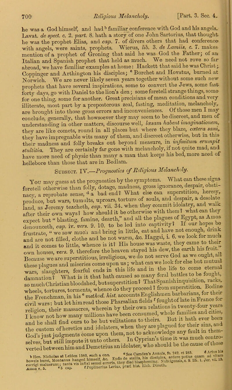 he was a God himself, and had b familiar conference with God and his angels. Lavat. de sped. c. 2. part. 8. hath a story'of one John Sartorius, that thought he was the prophet Elias, and cap. 7. of divers others that had conference: with angels, were saints, prophets. Wierus, lib. 3. de Ramils, c. 7. makes- mention of a prophet of Groning that said he was God the Father; of an Italian and Spanish prophet that held as much. We need not rove so far abroad, we have familiar examples at home: Hackett that said he was Christ Coppinger and Artliington his disciples; 0 Burchet and Hovatus, burned at Norwich. We are never likely seven years together without some such new prophets that have several inspirations, some to convert the Jews, some fast forty days, go with Daniel to the lion’s den; some foretell strange things, some- for one thing, some for another. Great precisians of mean conditions and very illiterate, most part by a preposterous zeal, fasting, meditation, melancholy, are brought into those gross errors and inconveniences. Of those men I may conclude^ generally, that howsoever they may seem to be discreet, and men of understanding in other matters, discourse well, Icesam habent imaginationem, they are like comets, round in all places but where they blaze, ccztera sani,, they have impregnable wits many of them, and discreet otherwise, but in this- their madness and folly breaks out beyond measure, in infinitum erumpit stullitia. They are certainly far gone with melancholy, if not quite mad, and have more need of physic than many a man that keeps his bed, more need of hellebore than those that are in Bedlam. Subsect. IV.—Prognostics of Religious Melancholy. You may guess at the prognostics by the symptoms. What can these signs- foretell otherwise than folly, dotage, madness, gross ignorance, despair obsti- nacy, a reprobate sense, d a bad end? What else can superstition heresy, produce, but wars, tumults, uproars, torture of souls, and despair, a desolate land, as Jeremy teacheth, cap. vii. 34. when they commit idolatry, and walk after their own ways? how should it be otherwise with them ? what can they expect but “ blasting, famine, dearth,” and all the plagues of Egypt, as Amos deiiounceth, cap. iv. vers. 9. 10. to be led into captivity? If our topes be frustrate, “ we sow much and bring m little, eat and have not enough, diink and are not filled, clothe and be not warm, &c. Haggai, i. 6. we look for much and it comes to little, whence is it? His house was waste, they came to their own houses, vers. 9. therefore the heaven stayed his dew, the earth his fruit Because we are superstitious, irreligious, we do not serve God^ Jj these plagues and miseries come upon us; what can we look for else but mutual wars, slaughters, fearful ends in this life and in the life to come eternal damnation? What is it that hath caused so many feral battles to be fough , so much Christian bloodshed, but superstition? ThatSpamshinquimtion , rucks wheels, tortures, torments, whence do they proceed ? from superstition. Bodine the Frenchman in his e method, hist, accounts Englishmen barbarians, for thei “““let him read those Pharsalian fields foughtof late mjrance for religion, their massacres, wherein by their own relations in twenty-four I know not how many millions have been consumed, whole families and cities, and he shall Sd ours to be but velitations to theirs. But it hath ever been the1 custom of heretics and idolaters, when they are plagued for tlieir sms, and God’s iust iudgments come upon them, not to acknowledge any an in l selves but stilfLpute it unto others. In Cyprian’s time it was much con o- verted between him and Demetrius anidolater, who should be the cause of those b Hen. Nicholas at Leiden F ldo de TtdU™'his disciple* arderc pntius qnam ad vitam ‘ -