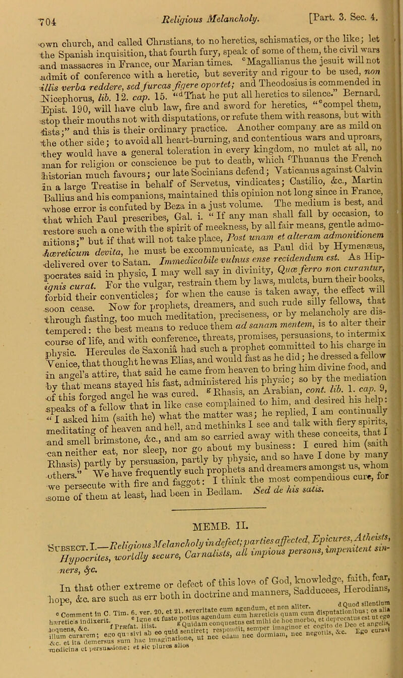 own church, and called Christians, to no heretics, schismatics, or the like; let the Spanish inquisition, that fourth fury, speak of some of them, the civil wars .and massacres in France, our Marian times. c Magallianus the Jesuit will not .admit of conference with a heretic, hut severity and rigour to be used, non illis verba reddere, sed furcasfgere oportet; and Theodosius is commended in Nicephoros, lib. 12. cap. 15. “dThat he put all heretics to silence. Bernard. Epist 190, will have club law, fire and sword for heretics, compel them -.stop their mouths not with disputations, or refute them with reasons, but with ists •” and this is their ordinary practice. Another company are as mild on The other side; to avoid all heart-burning, and contentious wars and uproars, ■they would have a general toleration m every kingdom, no mulct at all, no anan for religion or conscience be put to death, which Thuanus the French historian much favours; our late Socinians defend; Vat.canus against Calvin in a large Treatise in behalf of Servetus, vindicates; Castilio, &c., Martin Ballius and his companions, maintained this opinion not long smee ^ France, whose error is confuted by Beza in a just volume. The medium ^ best and that which Paul prescribes, Gal. i. “ If any man shall fall by occasion to restore such a one with the spirit of meekness, by all fair means, gentle admo- nitions-” but if that will not take place, Post unam et alteram admomtwnem .hcereticum devita, he must be excommunicate, as Paul did by Hymensus, •delivered over to Satan. Immedicabile vulnus e?ise recidendum est. As p- nocrati said in physic, I may well say in divinity, Quceferro von curantur, ^Ms wral. For the vulgar, restrain them by laws mulcts, burn their books forbid their conventicles; for when the cause is taken away the effect will soon cease Now for prophets, dreamers, and such rude silly fellows, that through fasting, too much meditation, preciseness, or by melancholy aie dis- tempered • the best means to reduce them ad sanam mentem, is to alter their course of iife and with conference, threats, promises, persuasions to intermix phvsic Hercules de Saxonia had such a prophet committed to his chargem Venice that thought he was Elias, and would fast as he did; he dressed aJeUo inamml s attire, that said he came from heaven to bring hnn divine food, and bv that means stayed his fast, administered his physic; so by the mediation nf tMs^forgedVngel6he was cured. * Rhasis, an Arabian, cont. lib 1, cap 9, i r ^ -f I'nw +Tin+ in like case complained to him, and desned his help. uthers. 4 f' t; j think the most compendious cuie, for -some of them at least, had been in Bedlam, bed de his satis. . MEMB. II. iVHy^ocnMwo?Ms .IlfuTe'caZtffil imjml'pmoJ.impmiten' ners, Sfc. tkc. et ita tlemcrsus pum hue ImagiH > mciliciiiH ct iierBuasione: et tic tilures alios