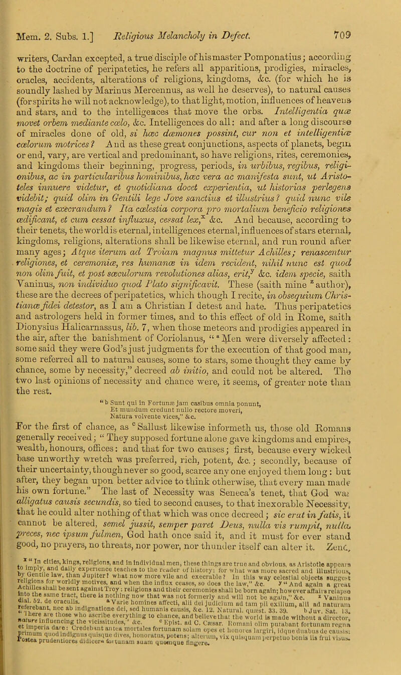 writers, Cardan excepted, a true disciple of hismaster Pomponatius; according to the doctrine of peripatetics, he refers all apparitions, prodigies, miracles, oracles, accidents, alterations of religions, kingdoms, &c. (for which he is soundly lashed by Marinus Mercennus, as well he deserves), to natural causes (forspirits he will not acknowledge), to that light, motion, influences of heavens and stars, and to the intelligences that move the orbs. Intelligentia quae movet orbem mediante ccdo, &c. Intelligences do all: and after a long discourse of miracles done of old, si hcec deernones possint, cur non et intelligentia: ccelorum motrices l And as these great conjunctions, aspects of planets, begm or end, vaiy, are vertical and predominant, so have religions, rites, ceremonies, and kingdoms their beginning, progress, periods, in urbibus, regibus, religi- onibus, ac in particidaribus hominibus, hcec vera ac nianifesta sunt, ut Arista- teles innuere videtur, et quotidiana docet experientia, ut historias perlegens videbit; quid olim in Gentili lege Jove sanctius et illuslrius? quidnunc vile magis et execrandum l Ita ccelestia corpora pro mortalium beneficio religiones cedificant, et cum cessat influxus, cessat lex,x efec. And because, according to their tenets, the world is eternal, intelligences eternal, influences of stars eternal, kingdoms, religions, alterations shall be likewise eternal, and run round after many ages; Atque iterum ad Troiam magnus mittetur Achilles; renascentur religiones, et cei-emonice, res humance in idem recident, nihil nunc est quod non olim fuit, et post sceculorum revolutiones alias, erit,y &c. idem specie, saith Vaninus, non individuo quod Plato significavit. These (saith mine z author), these are the decrees of peripatetics, which though I recite, in obsequium Chris- tianeefidei detestor, as I am a Christian I detest and hate. Thus peripatetics and astrologers held in former times, and to this effect of old in Eome, saith Dionysius Halicarnassus, lib. 7, when those meteors and prodigies appeared in the ah’, after the banishment of Coriolanus, “ a Mon were diversely affected : some said they were God’s just judgments for the execution of that good man, some referred all to natural causes, some to stars, some thought they came by chance, some by necessity,” decreed ah initio, and could not be altered. The two last opinions of necessity and chance were, it seems, of greater note than the rest. “ b Sunt qui in Fortune jam casibus omnia ponunt, Et mumlum credunt nullo rectore moveri, Nature volvente vices, &c. For the. first of chance, as c Sallust likewise informeth us, those old Eomaii3 generally received; “ They supposed fortune alone gave kingdoms and empires, wealth, honours, offices: and that lor two causes; first, because every wicked base unworthy wretch was preferred, rich, potent, &c.; secondly, because of their uncertainty, though never so good, scarce any one enjoyed them long: but after, they began upon better advice to think otherwise, that every man made his own fortune. The last of Necessity was Seneca’s tenet, that God wat alligatus causis secundis, so tied to second causes, to that inexorable Necessity, that he could alter nothing of that which was once decreed; sic erat in fatis, it cannot be altered, semel jussit, semper paret JJeus, nulla vis rumpit, nulla, pieces, nec ipsuni J’ulmen, God hath once said it, and it must for ever stand good, no prayem, no threats, nor power, nor thunder itself can alter it. Zend, In cities, kings, religions, find in individual men, these things are true and obvious, as Aristotle appears > a, experience teaches to the reader of history: for what was more sacred and illustrious. 0) Oentile law, than Jupiter! what now more vile and execrable? in this way celestial objects suggest for worldly motives, and when the influx ceases, so does the law,” Ac. * “ And again a great AchUlea shall be sent against Troy: religions and their ceremonies shall be born ngaln; however ailairs rclnpso into the same tract, there is nothing now that was not formerly and will not bo again,” &c. 1 Vaninus °racu‘ls- „ * Varl.c Homines affecti, alii del judicium ad tarn pH exilium, alii ad naturnm reterebant, nec ab mdignatione dci, sed humanis causis, &c. 12. Natural, quatst. 33. 39. b Juv Sat 13. e.ver>;tl!i,,« 10 glance, and believe Unit the world is made without a director, et imnorlaliTro rfh<i jicissitut,oai i'.pist. ad C. Coisar. Ilomnni olim putabant fortunam regnn rrim^,n?,:,i' a,,tJ!.a fortunam solam opes et bourn es largirl, idque duabusde causis: I* os tea'n r ud e n Hm., Vm/j1U T1T” ‘,ves- '‘onoratus, potens; uherum, vix quisqunm perpetuo bonis lis frui visas. * uuea pruuentioi cs uiuiecr* Curtunam suam quomque tiny ere*