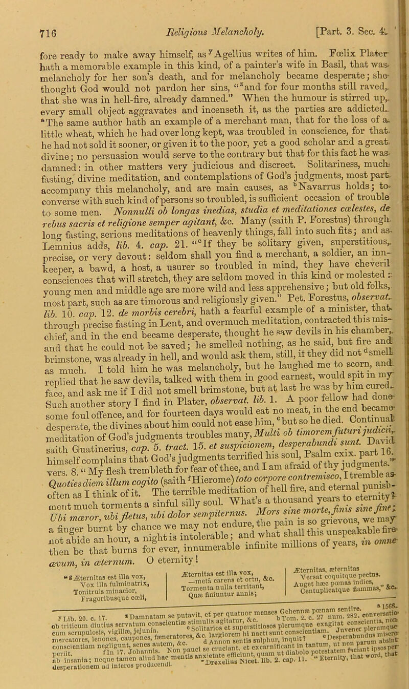 fore ready to make away himself, as y Agellius writes of him. Fcelix Plater hath a memorable example in this kind, of a painter’s wife in Basil, that was- melancholy for her son’s death, and for melancholy became desperate; she- thought God would not pardon her sins, “zand for four months still raved,, that she was in hell-fire, already damned.” When the humour is stirred up,, every small object aggravates and incenseth it, as the parties are addicted^ “The same author hath an example of a merchant man, that for the loss of a. little wheat, which he had over long kept, was troubled in conscience, for that, he had not sold it sooner, or given it to the poor, yet a good scholar and a great, divine; no persuasion would serve to the contrary but that for this fact he was- damned: in other matters very judicious and discreet.. Solitariness, mucin fasting, divine meditation, and contemplations of God’s judgments, most part, accompany this melancholy, and are main causes, as Navarius holds, to- converse with such kind of persons so troubled, is sufficient occasion of trouble to some men. Nonnulli ob longas vnedias, studia et meditationes ccelesles, de rebus sacris et religione semper agitant, &c. Many (saith P. Forestus) thi ougli Iona1 fasting, serious meditations of heavenly things, fall into such fits; and as. Lemnius adds, lib. 4. cap. 21. “cIf they be solitary given, superstitious, precise, or very devout: seldom shall you find a merchant, a soldier, an inn keeper, a bawd, a host, a usurer so troubled in mind, they have cheyeril consciences that will stretch, they are seldom moved in this land or molested r. young men and middle age are more wild and less apprehensive; but old folks, most part, such as are timorous and religiously given.” Pet. Forestus., observat lib. 10. cap. 12. de morbis cerebri, hath a fearful example of a minister, t a through precise fasting in Lent, and overmuch meditation, contracted this mis- chief, and in the end became desperate, thought he saw devils in his chamber ,. and that he could not be saved; he smelled nothing, as he said, but file an brimstone, was already in hell, and would ask them, still, if they did not sme - as much I told him he was melancholy, but he laughed me to scoin, and replied that he saw devils, talked with them in good earnest, would spit in my face and ask me if I did not smell brimstone, but at last he was by him cured. Such another story I find in Plater, observat. lib. 1. A poor fellow had a n some foul offence, and for fourteen days would eat no “^Y^^^Conthiual desperate the divines about him could not ease lnm, but so he died Continual. meditation of God’s judgments troubles many, Multi ob r saith Guatinerius, cap. 5. tract. 15. et suspicionem, desperabundi sunt. Day himself complains that God’s judgments terrified his soul Ps vers. 8. “ My flesh trembleth for fear of thee, and I am af laid of thy j => — a “ .y soul. What's a thousand etermtyl Uli mteror, ubi jlctns, ubi tlolo, { grievous, we may a finger burnt by chance we may not ^^whnHhall tkifunspeakable fire not abide an hour, a night is lntolen , millions of years, in omne- then be that burns for ever, innumerable infinite millions of years, cevum, in (sternum. O eternity! “BiEtemitas est ilia vox, Vox ilia fulminatris, Toniti uis minacior, Fragoribusque coeli, jEternitas est ilia vox, .tneta cavens et ortu, &c. Tormenta nulla territant, Quiu flniuutur annis; jEtcrnitas, reternitas Versat coquitquc pectus. Auget luce poenas indies, Centuplicatque flam m as, '■ Damnatam so putavit, et percont^J ’atuin consclentiaj stlmulis agitatui, &e. ?crum(m0 exagitat conBCientia, no» yLib. 20. c. 17. ob triticum diutius servatum stimulis agitatuv, Ike. b ■’™- • • itat' COnscicntia, no» u» uiuumu uiuuuo ......... 0 ... , et superstitiosos plcrumque exaguot ^ olenimque cum BcnipulM^^BlU^ 1?)^ f^ncratorcs, g^tig^uipifu^^nqulu^^^hesperabund^irls^ n negligunt, senes autem Ac d A„ on se, ^ In tanlum, ut non parum ab ^ mcrcatorcsj conscicntiam ))ci iit. egilguntjsenes autein, Ac. dAnnon • tmW, ut non parum. fin 17. Jobannls. Mon panel seun touamutdiabolo potestatem fac.ant ipsospcr ab Insanla; ncque_tamen_®[[“^“,fflentwa-xjjr#XeiiUa NiCet?lib. 2. cap. 11. “ Eternity, tlia « ■ ill) lllM.WJm, HL41H- T desperationem ad inlcros produeendl.