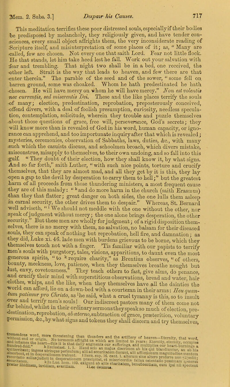 This meditation terrifies these poor distressed souls, especially if their bodies ■be predisposed by melancholy, they religiously given, and have tender con- sciences, every small object affrights them, the very inconsiderate reading of Scripture itself, and misinterpretation of some places of it; as, “ Many are •called, few are chosen. Not every one that saith Lord. Fear not little flock. He that stands, let him take heed lest he fall. Work out your salvation with. Lear and trembling. That night two shall be in a bed, one received, the •other left. Strait is the way that leads to heaven, and few there are that ■enter therein.” The parable of the seed and of the sower, “ some fell on. barren ground, some was choaked. Whom he hath predestinated he hath ■chosen. He will have mercy on whom he will have mercy.” Non est volentis nec currentis, sed miserentis Dei. These and the like places terrify the souls ■of many; election, predestination, reprobation, preposterously conceived, ■offend divers, with a deal of foolish presumption, curiosity, needless specula- tion, contemplation, solicitude, wherein they trouble and puzzle themselves .about those questions of grace, free will, perseverance, God’s secrets; they will know more than is revealed of God in his word, human capacity, or igno- rance can apprehend, and too importunate inquiry after that which is revealed; mysteries, ceremonies, observation of Sabbaths, laws, duties, &c., with many •■such which the casuists discuss, and schoolmen broach, which divers mistake, misconstrue, misapply to themselves, to their own undoing, and so fall into this gulf. “ They doubt of their election, how they shall know it, by what signs. And so far forth,” saith Luther, “ with such nice points, torture and crucify -themselves, that they are almost mad, and all they get by it is this, they lay •open a gap to the devil by desperation to carry them to hell;” but the greatest harm of all proceeds from those thundering ministers, a most frequent cause they are of this malady: “ hand do more harm in the church (saith Erasmus) •than they that flatter; great danger on both sides, the one lulls them asleep in carnal security, the other drives them to despair.” Whereas, St. Bernard well adviseth, “‘We should not meddle with the one without the other, nor speak of judgment without mercy; the one alone brings desperation, the other •security.” But these men are wholly forjudgment; of a rigid disposition them- selves, there is no mercy with them, no salvation, no balsam for their diseased souls, they can speak of nothing but reprobation, hell fire, and damnation; as they did, Luke xi. 46. lade men with burdens grievous to be borne, which they themselves touch not with a finger. 5Tis familiar with our papists to terrify men’s souls with purgatory, tales, visions, apparitions, to daunt even the most .generous spirits, “ to k require charity,” as Brentius observes, “ of others, bounty, meekness, love, patience, when they themselves breathe nought but •lust, envy, covetousness.” _ They teach others to fast, give alms, do penance, •and crucify their mind with superstitious observations, bread and water, hair •clothes, whips, and the like, when they themselves have all the dainties the world can afford, lie on a down-bed with a courtezan in their arms: lieu quan- tum patimur pro Christo, as ‘lie said, what a cruel tyranny is this, so to insult over and terrify men’s souls! Our indiscreet pastors many of them come not larbehmd, whilst in their ordinary sermons they speak so much of election, pre- destination, reprobation, ab (Bterno, subtraction of grace, prseterition, voluntary •permission, &c., by what signs and tokens they shall discern and try themselves, withoufeml or0m’i^,0reMhr,CatCn,n,g thnm,CT3 the artillery of Heaven-Eternity, tlmt word. l>r«ter libidinem, Invidiam, avarUlU?3’ “‘firS!'11*10”' '‘cncflcenUnm, cum Ipsl nil spcctmu