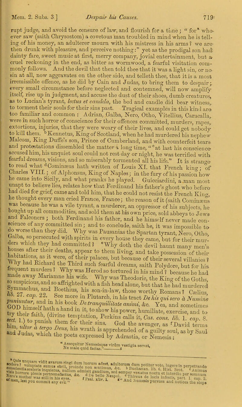 rupt judge, and avoid the censure of law, and flourish for a time ; “ for* who- ever saw (saith Chrysostom) a covetous man troubled iu mind when he is tell- ing of his money, an adulterer mourn with his mistress in his arms 1 we are then drunk with pleasure, and perceive nothingyet as the prodigal son had dainty fare, sweet music at first, merry company, jovial entertainment, but & cruel reckoning in the end, as bitter as wormwood, a fearful visitation com- monly follows. And the devil that then told thee that it was a light sin, or no sin at all, now aggravates on the other side, and telleth thee, that it is a most irremissible offence, as he did by Cain and Judas, to bring them to despair;, every small circumstance before neglected and contemned, will now amplify- itself, rise up in judgment, and accuse the dust of their shoes, dumb creatures, as to Lucian s tyrant, lectus et candela., the bed and candle did bear witness,, to torment their souls for their sins past. Tragical examples in this kind are too familiar and common : Adrian, Galba, Nero, Otho, Yitellius, Caracalla, were in such horror of conscience for their offences committed, murders, rapes,, extortions, injuries, that they were weary of their lives, and could get nobody- to kill them. bKennetus, King of Scotland, when he had murdered his nephew Malcom, King Duffe s son, Prince of Cumberland, and with counterfeit tears and protestations dissembled the matter a long time, “°at last his conscience- accused him, his unquiet soul could not rest day or night, he was terrified with fearful dreams, visions, and so miserably tormented all his life.” It is strange- to read what dCominasus hath written of Louis XI. that French king; of Charles VIII.; of Alphonsus, King of Naples; in the fury of his passion how he came into Sicily, and what pranks he played. Guicciardini, a.man most unapt to believe lies, relates how that Ferdinand his father’s ghost who before had ched for grief, came and told him, that he could not resist the French King, he thought every man cried France, France; the reason of it (saith Comiuceus was because he was a vile tyrant, a murderer, an oppressor of his subjects, he bought up all commodities, and sold them at his own nrice. sold n.hl-w»u-H t.n ,T “ Assequitur Nemesisque virilm vestigia servat, A e male quid facias. g