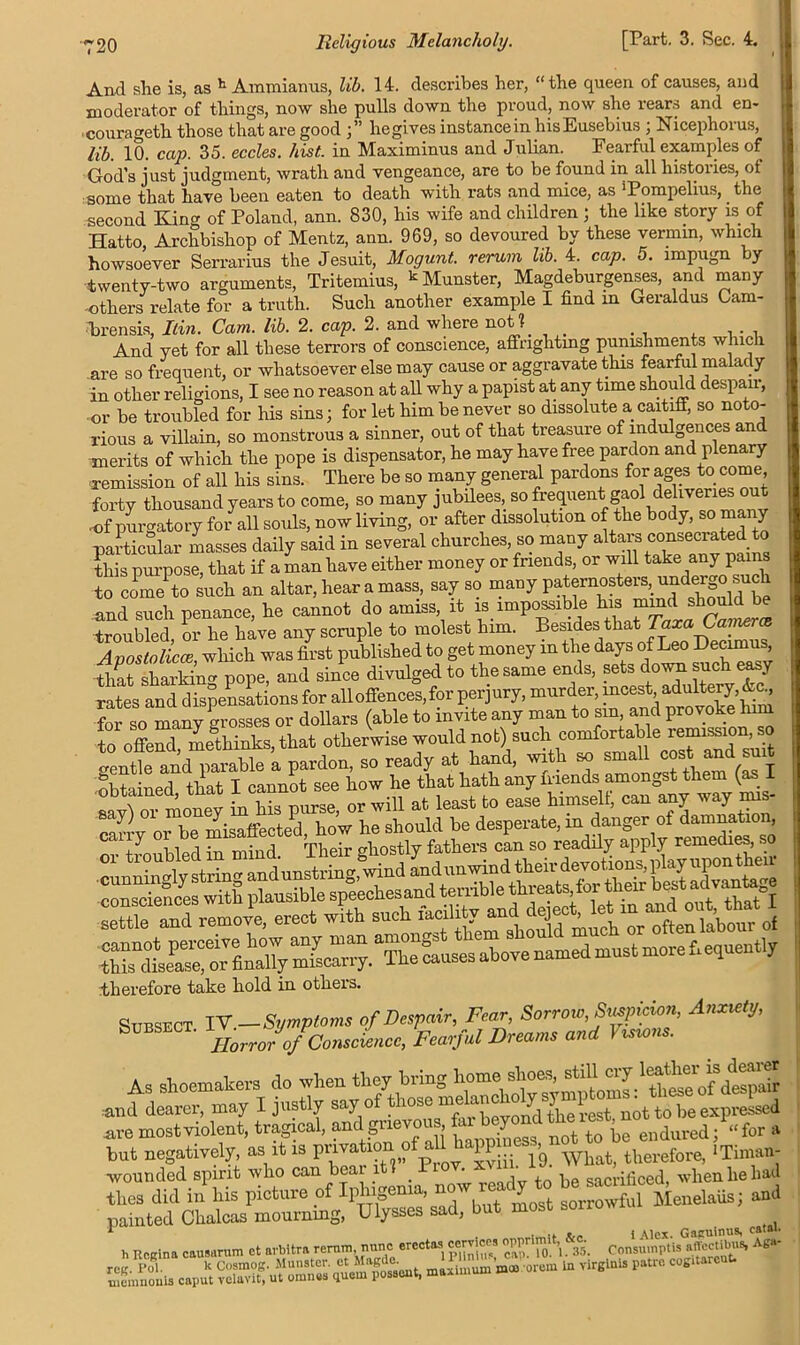 And she is, as h Ammianus, lib. 14. describes her, “the queen of causes, and moderator of things, now she pulls down the proud, now she rears and en- -courageth those that are good ;” hegives instance in liisEusebius ; Nicephorus, lib. 10. cap. 35. eccles. hist, in Maximinus and Julian. Fearful examples of God’s just judgment, wrath and vengeance, are to be found in all histories, of some that have been eaten to death with rats and mice, as iPompelius, the second King of Poland, ann. 830, his wife and children ; the like story is of Hatto, Archbishop of Mentz, ann. 969, so devoured by these vermin, which howsoever Serrarius the Jesuit, Mogunt. rerum lib. 4. cap. 5. impugn by twenty-two arguments, Tritemius, k Munster, Magdeburgenses, and many others relate for a truth. Such another example I find m Geraldus Cam- brensis, Itin. Cam. lib. 2. cap. 2. and where noU . And yet for all these terrors of conscience, affrighting punishments which are so frequent, or whatsoever else may cause or aggravate this fearful malady in other religions, I see no reason at all why a papist at any time should despair, or be troubled for his sins; for let him be never so dissolute a caitiff, so noto- rious a villain, so monstrous a sinner, out of that treasure of indulgences and merits of which the pope is dispensator, he may have free pardon and plenary remission of all his sins. There be so many general pardons for ages to come forty thousand years to come, so many jubilees, so frequentbgaol deliveries out •of purgatory for all souls, now living, or after dissolution of the body, so many particular masses daily said in several churches, so many altars consecrated to this purpose, that if a man have either money or friends, or will take any pains to come to such an altar, hear a mass, say so many paternosters, undergo sucli and such penance, he cannot do amiss, it is impossible his mmd should be troubled, or he have any scruple to molest him. Besides that TaxaCanierce Avoslolicce which was first published to get money in the days of Leo Decimus, -^atlhS pope, and since divulged to the same ends, sets down such easy rates and dispensations for all offences, for perjury, murder, incest, adultery, &c., Sr so many grosses or dollars (able to invite any man to sin and provoke him to o W me'thinks, that otherwise would not) such comfortable remission so genSfand parable 'a pardon, so ready at hand, wrth so small cost and su.t obtained that I cannot see how he that hath any friends amongst them (as 1 “r hr his parse, or will at least to ease himselt, can any way mis- o{e, erect wk therefore take hold in others. Subsect IV —Symptoms of Despair, Fear, Sorrow, Suspicion, Anxiety, Subsect. JConsc[emc> Fcarful Breams and Visions. As shoemakers do when they bring and dearer, may I justly say of those meknehoy Y 1 J- he expresse| are mostviolent, tragical, and grievous ^ endured; “for a but negatively, as it is piiva ion o lP^ 1g_ What, therefore, Tinian- wounded spirit who can beai 1 _ * , . Pe saCriliced, when he had thes did in his picture of Iphigema, now OT y Menelaiis; and painted Chalcas mourning, Ulysses sad, but most sorrow * . .. . i Alex. Gaguinus, catai. h Rpgina cau.arum ct avbitra rerum nunc ercctaa cervice, opprirnit, . Co„sumptis affectibus, Aga- sSL .jsssfjfssiSsa-, -SB?— * -