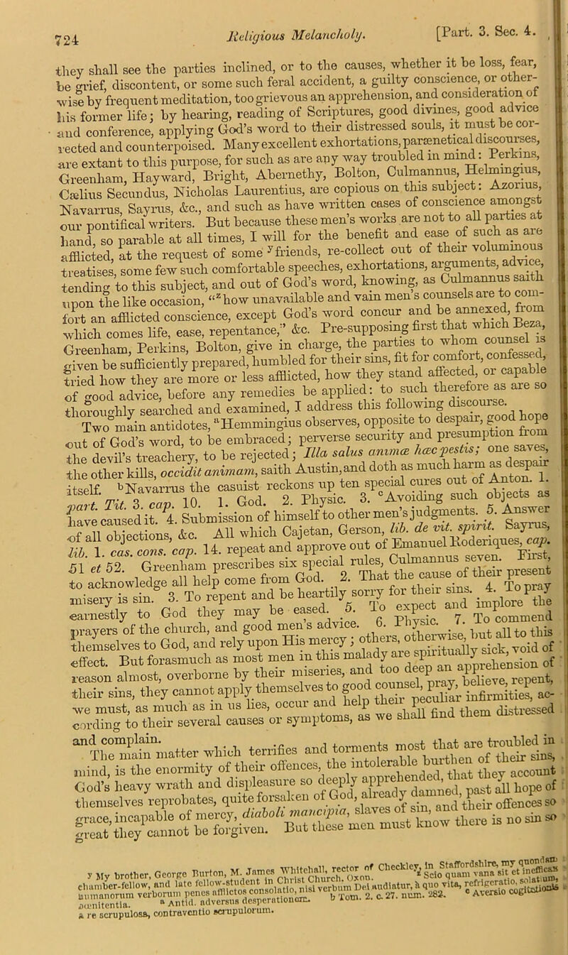 they shall see the parties inclined, or to the causes, whether it be loss fear, be grief, discontent, or some such feral accident, a guilty conscience or other- wise by frequent meditation, too grievous an apprehension, and consideration o his former life; by hearing, reading of Scriptures, good divines good advice and conference, applying God’s word to their distressed souls it must be cor- rected and counterpoised. Manyexcellent exhortations,paraneticaldiscourses, are extant to this purpose, for such as are any way troubled in mind. Perkins Greenliam, Hayward, Bright, Abernethy, Bolton, Culmannus, Helmm u Oielius Secundus, Nicholas Laurentius, are copious on this subject. Azonus, Navarrus Sayrus, &c., and such as have written cases of conscience amongst writers. But because these men’s works are not to all parttes a hand so parable at all times, I will for the benefit and ease of such as are afflicted, at the request of some yfriends, re-collect out of their volummou treatises some few such comfortable speeches, exhortations, arguments, advice, tendtoAo this subject, and out of God’s word, knowing, as Culmannus saith upon the like occasion, “zkow unavailable and vain men s counsels are to com- fort an afflicted conscience, except God’s word concur which comes life, ease, repentance,;’ &c Pre-supposmg first that-ImhBe^ Greenham Perkins, Bolton, give m charge, the parties to whom counsel is given be sufficiently prepared, humbled for their sins, fit formomfort, tonfessed, tried how they are more or less afflicted, how they stand affected, 01 capable of good advice, before any remedies be applied: to such therefore as aie thoroughly searched and examined, I address this following discourse. Two°main antidotes, “Hemmingius observes, opposite to despair, good hope out of God’s word, to be embraced; perverse security and presumption from the devil’s treachery, to be rejected;'Ilia salus animat hasp**; one saves, Se outer Ms, cccidU anirnaj, saith Austin,and doth as much harm ^deepen: itself. -Navarrus the tch ejects a, lia’ve earned it.<7.1. Submission of himself to other men’s judgments. 5. tower G3„dTuT^Ja -vf f y'&s effect. But forasmuch as most men m thus ““ SP“‘^Xlsion of “ flnd ftem ' andr“T£ matter which terrifies and torments most. that-e t:rmffiled in mind, is the enormity of their offences the mtoemMe burthen <* Sr- know there , ,[y G„,:,pt mat™, M. Jama TOteM.  “““S g,.'JESSWISSS a re GcrupulosB, contruventio ecrupulonim.