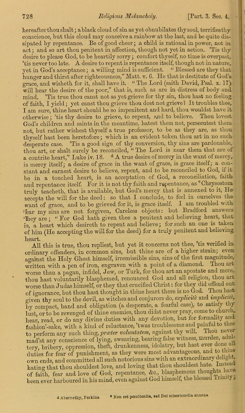hereafter thou slialt; ablack cloud of sin as yet obnubilates thy soul, terrifies thy conscience, but this cloud may conceive a rainbow at the last, and be quite dis- sipated by repentance. Be of good cheer; a child is rational in power, not in act; and so art thou penitent in affection, though not yet in action. ’Tis thy desire to please God, to be heartily sorry; comfort thyself, no time is overpast,, ’tis never too late. A desire to repent is repentance itself, though not in nature,, yet in God’s acceptance; a willing mind is sufficient. “ Blessed are they that hunger and thirst after righteousness,” Matt. v. 6. He that is destitute of God’s grace, and wisheth for it, shall have it. “ The Lord (saith David, Psal. x. 17) will hear the desire of the poor,” that is, such as are in distress of body and mind. ’Tis true thou canst not as yet grieve for thy sin, thou hast no feeling of faith, I yield ; yet canst thou grieve thou dost not grieve? It troubles thee, I am sure, thine heart should be so impenitent and hard, thou wouldst have it otherwise; ’tis thy desire to grieve, to repent, mid to believe. Thou lovest God’s children and saints in the meantime, hatest them not, persecutest them not, but rather wishest thyself a true professor, to be as they are, as thou thyself hast been heretofore; which is an evident token thou art in no suck desperate case. ’Tis a good sign of thy conversion, thy sins are pardonable, thou art, or shalt surely be reconciled, “ The Lord is near them that are of a contrite heart,” Luke iv. 18. d A true desire of mercy in the want of mercy, is mercy itself; a desire of grace in the want of grace, is grace itself; a con- stant and earnest desire to believe, repent, and to be reconciled to God, if it be in a touched heart, is an acceptation of God, a reconciliation, faith and repentance itself. For it is not thy faith and repentance, as e Chrysostom truly teacheth, that is available, but God’s mercy that is annexed to it, He- accepts the will for the deed: so that I conclude, to feel in ourselves the want of grace, and to be grieved for it, is grace itself. I am troubled with 'fear my sins are not forgiven, Careless objects: but Bradford answers 'they are; “ For God hath given thee a penitent and believing heart, that is, a heart which desireth to repent and believe; for such an one is taken of him (He accepting the will for the deed) for a truly penitent and believing heart. All this is true, thou repliest, but yet it concerns not thee, tis verified m ordinary offenders, in common sins, but thine are of a higher strain;. even against the Holy Ghost himself, irremissible sins, sins of the first magnitude, written with a pen of iron, engraven with a point of a diamond. Thou art worse than a pagan, infidel, Jew, or Turk, for thou art an apostate and more, thou hast voluntarily blasphemed, renounced God and all religion, thou art worse than Judas himself, or they that crucified Christ: for they did offend out of ignorance, but thou hast thought in thine heart there is no God. Thou hast given thy soul to the devil, as witches and conjurors do, explicite and impliciter by compact, band and obligation (a desperate, a fearful case), to satisfy thy lust, or to be revenged of thine enemies, thou didst never pray, come to church, hear, read, or do any divine duties with any devotion, but for formality and fashion’-sake, with a kind of reluctance, ’twas troublesome and painful to thee to perform any such thing, prater voluntatem, against thy will. Thou never mad’st any conscience of lying, swearing, bearing false witness, murder, adul- tery, bribery, oppression, theft, drunkenness, idolatry, but hast ever done au duties for fear of punishment, as they were most advantageous, and to thine own ends, and committed all such notorious sins with an extraordinary deiignt, hating that thou sliouldest love, and loving that thou shouldest hate. Instea of faith, fear and love of God, repentance, &c., blasphemous thoughts . been ever harboured in his mind, even against God himself, the blessed Inni j , <1 Abernctliy, Perkins. « Non eat poenitentia, tart Dei inisericordia annex*