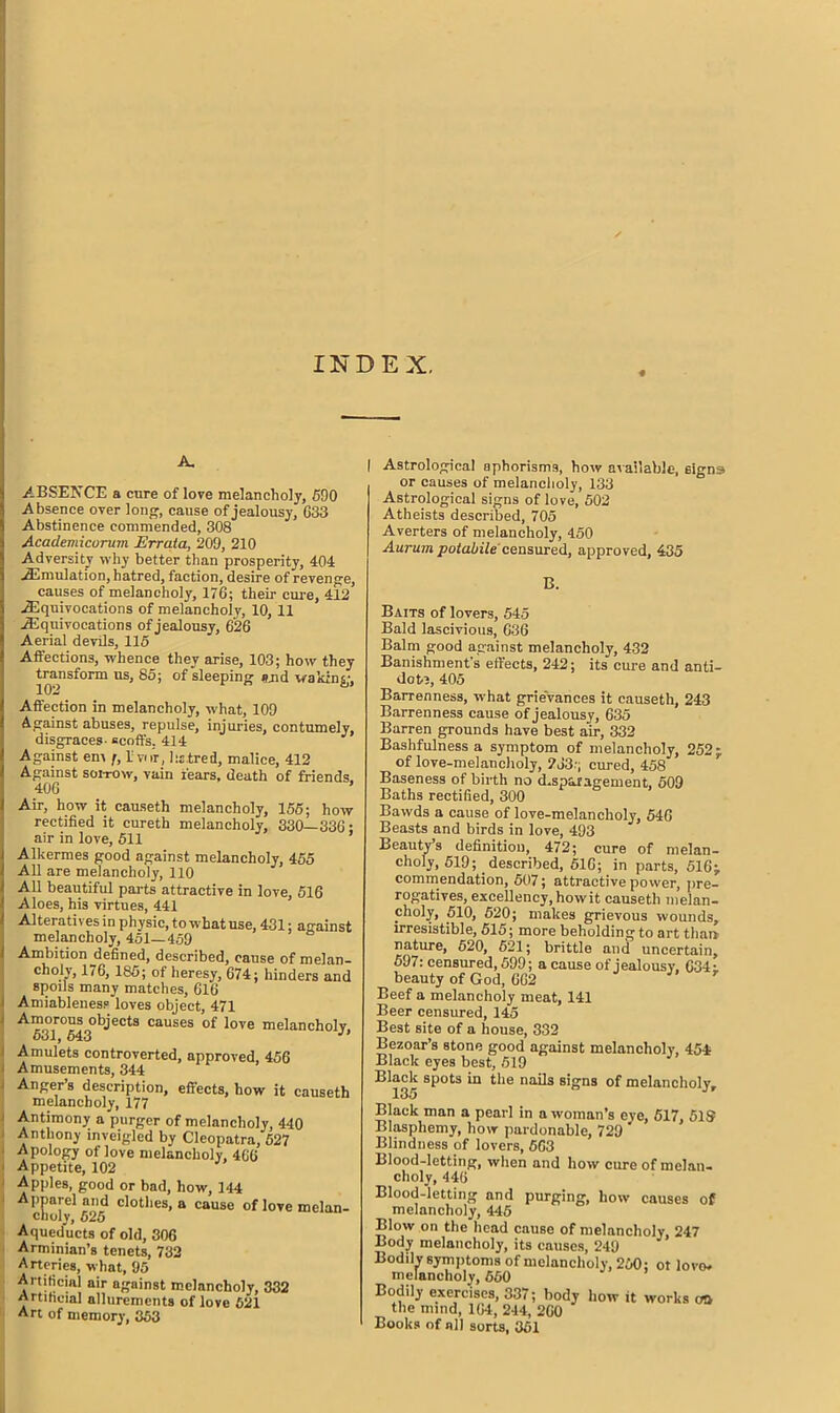 INDEX. A. ABSENCE a cure of love melancholy, 590 Absence over long, cause of jealousy, 633 Abstinence commended, 308 Academicurum Errata, 209, 210 Adversity why better than prosperity, 404 .^Emulation, hatred, faction, desire of revenge, causes of melancholy, 176; their cure, 412 ^Equivocations of melancholy, 10, 11 ^Equivocations of jealousy, 626 Aerial devils, 115 Affections, whence they arise, 103; how they transform us, 85; of sleeping s.nd waking, Affection in melancholy, what, 109 Against abuses, repulse, injuries, contumely, disgraces- scoffs, 414 Against em f, 1 vi ir, hatred, malice, 412 Against sorrow, vain fears, death of friends. 406 ’ Air, how it causeth melancholy, 155; how rectified it cureth melancholy, 330—336; air in love, 511 Alkermes good against melancholy, 455 All are melancholy, 110 All beautiful parts attractive in love, 516 Aloes, his virtues, 441 Alteratives in physic, to what use, 431; against melancholy, 451—459 Ambition ^defined, described, cause of melan- choly, 176, 185; of heresy, 674; hinders and spoils many matches, 616 Amiableness loves object, 471 Amorous objects causes of love melancholy, 531, 643 J Amulets controverted, approved, 456 Amusements, 344 Anger’s description, effects, how it causeth melancholy, 177 Antimony a purger of melancholy, 440 Anthony inveigled by Cleopatra, 627 Apology of love melancholy, 466 Appetite, 102 Apples, good or bad, how, 144 Apparel and clothes, a cause of love melan- choly, 625 Aqueducts of old, 306 Arminian’s tenets, 732 Arteries, what, 95 Artificial air against melancholy, 332 Artificial allurements of love 621 Art of memory, 353 | Astrological aphorisms, how av ailable, signs or causes of melancholy, 133 Astrological signs of love, 502 Atheists described, 705 Averters of melancholy, 450 Aurum potabile censured, approved, 435 B. Baits of lovers, 545 Bald lascivious, 636 Balm good against melancholy, 432 Banishment's effects, 242; its cure and anti- dote, 405 Barrenness, what grievances it causeth, 243 Barrenness cause of jealousy, 635 Barren grounds have best air, 332 Bashfulness a symptom of melancholy, 252; of love-melancholy, 2J3-; cured, 458 Baseness of birth no disparagement, 509 Baths rectified, 300 Bawds a cause of love-melancholy, 546 Beasts and birds in love, 493 Beauty’s definition, 472; cure of melan- choly, 519; described, 516; in parts, 516;, commendation, 507; attractive power, pre- rogatives, excellency, how it causeth melan- choly, 510, 520; makes grievous wounds, irresistible, 515; more beholding to art than nature, 520, 621; brittle and uncertain, 597: censured, 599; a cause of jealousy, 634; beauty of God, 662 r Beef a melancholy meat, 141 Beer censured, 145 Best site of a house, 332 Bezoar’s stone good against melancholy, 454; Black eyes best, 519 Black spots in the nails signs of melancholy, 135 Black man a pearl in a woman’s eye, 517, 51S Blasphemy, how pardonable, 729 Blindness of lovers, 663 Blood-letting, when and how cure of melan- choly, 446 Blood-letting and purging, how causes of melancholy, 445 Blow on the head cause of melancholy, 247 Body melancholy, its causes, 249 Bodi^1 symptoms of melancholy, 260; ot lovo. Bodily exercises, 337; body how it works oo the mind, 164, 244, 260 Books of nil sorts, 351